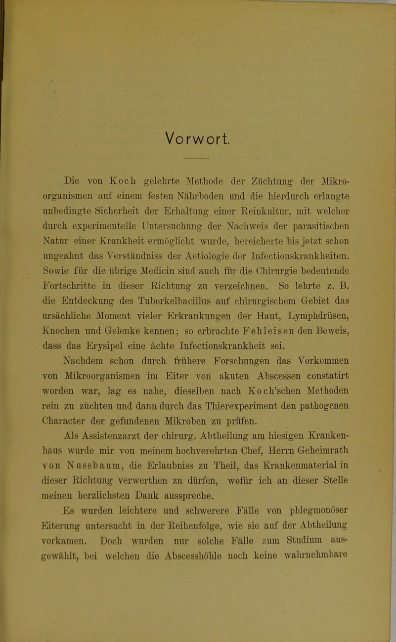 Vorwort Die von Koch gelelu-te Methode der Züchtung der Mikro- organismen auf einem festen Nährhoden und die hierdurch erlangte imhedingte Sicherheit der Erhaltimg einer Eeinkultur, mit welcher durch experimentelle Untersuchung der Nachweis der parasitischen Natni- einer Ki-ankheit ermöglicht wurde, bereicherte bis jetzt schon ungeahnt das Verständniss der Aetiologie der Infectionskrankheiten. Sowie für die übrige Medicin sind auch füi' die Chiriu-gie bedeutende Fortschritte in dieser Eichtling zu verzeichnen. So lehrte z. B. die Entdeckung des Tuberkelbacillus auf chirurgischem Gebiet das lu'sächliche Moment vieler Erkrankungen der Haut, Lymphdi'üsen, Knochen und Gelenke kennen; so erbrachte Fehleisen den Beweis, dass das Erysipel eine ächte Infectionskrankheit sei. Nachdem schon durch frühere Forschungen das Vorkommen von Mikroorganismen im Eiter von akuten Abscessen constatii't worden war, lag es nahe, dieselben nach Koch'schen Methoden rein zu züchten und dann durch das Thierexperiment den pathogenen Character der gefundenen Mikroben zu prüfen. Als Assistenzarzt der chirarg. Abtheilung am liiesigen Kranken- haus wurde mir von meinem hochverehi'ten Chef, Herrn Geheimrath von Nussbaum, die Erlaubniss zu Theil, das Krankenmaterial in dieser Richtung verwerthen zu dürfen, wofür ich an dieser Stelle meinen herzlichsten Dank ausspreche. Es wurden leichtere und schwerere Fälle von plilegmonöser Eiterung untersucht in der Reihenfolge, wie sie auf der Abtheilung vorkamen. Doch wm^clen niu- solche Fälle zum Studium aus- gewälilt, bei welchen die Abscesshölüe noch keine waluiiehmbare