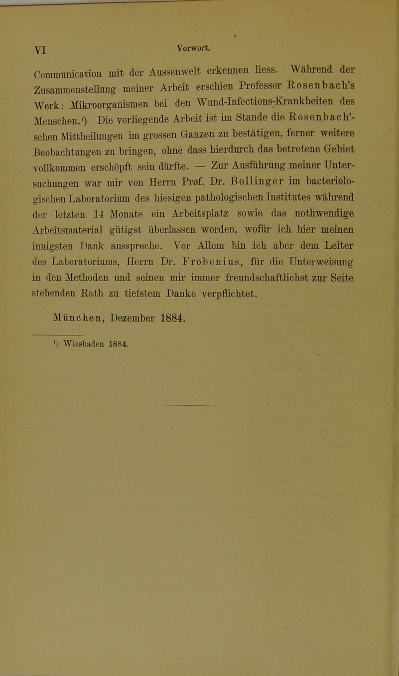 yj Vorwort, Commimication mit der Aussenwelt erkennen liess. Während der Zusammenstellung meiner Arbeit erschien Professor Eosenbach's AVerk: Miki-oorganismen bei den Wund-Infections^Ki-ankheiten des Menschen.') Die vorliegende Arbeit ist im Stande die R o s enb ac h'- schen Mittheilungen im grossen Ganzen zu bestätigen, femer weitere Beobachtungen zu bringen, ohne dass hierdurch das betretene Gebiet vollkommen erschöpft sein dürfte. — Zur Ausführung meiner Unter- suchungen war mii- von Herrn Prof. Dr. Bollinger im bacteriolo- gischen Laboratorium des hiesigen pathologischen Institutes während der letzten 14 Monate ein Arbeitsplatz sowie das nothwendige Ai'beitsmaterial gütigst überlassen worden, wofür ich hier meinen innigsten Dank ausspreche. Vor Allem bin ich aber dem Leiter des Laboratoriums, Herrn Dr. Frobenius, für die Unterweisung in den Methoden und seinen mir immer freundschaftlichst zur Seite stehenden Eath zu tiefstem Danke verpflichtet. München, Dezember 1884. ') Wiesbaden 1884.
