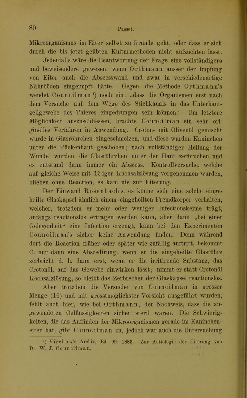 Mikroorganismus im Eiter selbst zu Grunde geht, oder dass er sich durch die bis jetzt geübten Kultui-methoden nicht aufzüchten lässt. Jedenfalls wäre die Beantwortung der Frage eine voUständigera und beweisendere gewesen, wenn Orthmann ausser der Impfung von Eiter auch die Abscesswand und zwar in verschiedenartige Nährböden eingeimpft hätte. Gegen die Methode Orthmann's wendet Council man ') noch ein: ,,dass die Organismen erst nach dem Versuche auf dem Wege des Stichkanals in das Unterhaut- zellgewebe des Thieres eingedrungen sein können. Um letztere Möglichkeit auszusclüiessen, brachte Councilman ein sehr ori- ginelles Verfahren in Anwendung. Croton- mit Olivenöl gemischt wurde in Glasröhrchen eingeschmolzen, und diese wurden Kaninchen unter die Eückenhaut geschoben; nach vollständiger Heilung der Wunde wurden die Glasröhrchen imter der Haut zerbrochen und es entstand dann immer ein Abscess. Kontrollversuche, welche auf gleiche Weise mit 1^ iger Kochsalzlösung vorgenommen wurden, blieben ohne Reaction, es kam nie zur Eiterung. Der Einwand Eosenbach's, es könne sich eine solche einge- heilte Glaskapsel ähnlich einem eingeheilten Fremdkörper verhalten, welcher, trotzdem er mein- oder weniger Infectiouskeime trägt, anfangs reactionslos ertragen werden kann, aber dann „bei einer Gelegenheit eine Infection erzeugt, kann bei den Experimenten Councilman's sicher keine Anwendung finden. Denn während dort die Reaction früher oder später me zufällig auftritt, bekommt C. nur dann eine Abscedirung, wenn er die eingeheilte Glasröhre zerbricht d. h. dann erst, wenn er die irritii'ende Substanz, das Crotonöl, auf das Gewebe einwken lässt; nimmt er statt Crotouöl Kochsalzlösung, so bleibt das Zerbrechen der Glaskapsel reactionslos. Aber trotzdem die Versuche von Councilman in grosser Menge (16) und mit grösstmöglichster Vorsicht ausgeführt wurden, fehlt auch liier, wie bei Orthmann, der Nachweis, dass die an- gewendeten Oelflüssigkeiten sicher steril waren. Die Sclnvierig- keiten, die das Auffinden der Mikroorganismen gerade im Kaninchen- eiter hat, gibt Councilman zu, jedoch war auch die Untersuchung ') Virchow's Archiv, Bd. 92. 1883. Zur Aetiologie der Eiterung von Dr. W. J. Councilman.