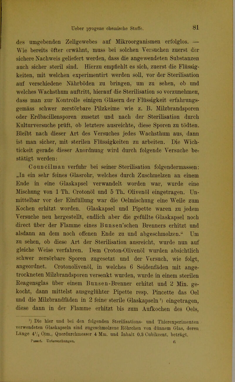 des umgebenden Zellgewebes auf Mikroorganismen erfolglos. — Wie bereits öfter erwähnt, muss bei solclien Versuchen zuerst der sichere Nachweis geliefert werden, dass die angewendeten Substanzen auch sicher steril sind. Hierzu empfiehlt es sich, zuerst die Flüssig- keiten, mit welchen experimentirt werden soll, vor der Sterilisation auf verschiedene Nähi-böden zu bringen, um zu sehen, ob und welches Wachsthum auftritt, hierauf die Steiilisation so vorzunehmen, dass man ziu- Kontrolle einigen G-läsern der Flüssigkeit erfalu'imgs- gemäss schwer zerstörbare Pilzkeime wie z. B. Milzbrandsporen oder Erdbacillensporen zusetzt und nach der Sterilisation durch Kulturversuche prüft, ob letztere ausreichte, diese Sporen zu tödten. Bleibt nach dieser Art des Versuches jedes Wachsthum aus, dann ist man sicher, mit sterilen Flüssigkeiten zu arbeiten. Die Wich- tickeit gerade dieser Anordnung wird durch folgende Versuche be- stätigt werden: Councilman verfuhr bei seiner Sterilisation folgendermassen: „In ein sehr feines G-lasrohr, welches dui'ch Zuschmelzen an einem Ende in eine Glaskapsel verwandelt worden war, wurde eine Mischung von 1 Th. Crotonöl und 5 Th. Olivenöl eingetragen. Un- mittelbar vor der Einfüllung war die Oelmischung eine Weile zum Kochen erhitzt worden. Glaskapsel und Pipette waren zu jedem Versuche neu hergestellt, endlich aber die gefüllte Glaskapsel noch direct über der Flamme eines Bunsen'schen Brenners erhitzt und alsdann an dem noch offenen Ende zu und abgeschmolzen. Um zu sehen, ob diese Art der Sterilisation ausreicht, wui-de nun auf gleiche Weise verfahren. Dem Croton-Olivenöl wurden absichtlich schwer zersörbare Sporen zugesetzt und der Versuch, wie folgt, angeordnet. Crotonolivenöl, in welches 6 Seidenfäden mit ange- trockneten Müzbrandsporen versenkt wurden, wui'de in einem sterilen Reagensglas über einem Bunsen-Brenner erhitzt und 2 Min. ge- kocht, dann mittelst ausgeglühter Pipette resp. Pincette das Oel und die Milzbrandfäden in 2 feine sterile Glaskapseln') eingetragen, diese dann in der Flamme erhitzt bis zum Aufkochen des Oels, ') Die hier und bei den folgenden Sterilisations- und Thierexperimenteu verwendeten Glaskapseln sind zugeschmolzene Röhrchen von dünnem Glas, deren Länge 4'/, Otm., Querdurchmesser 4 Mm. und Inhalt 0.3 Cubikcent. beträgt. Paasot. Unteraaohaii|;en.