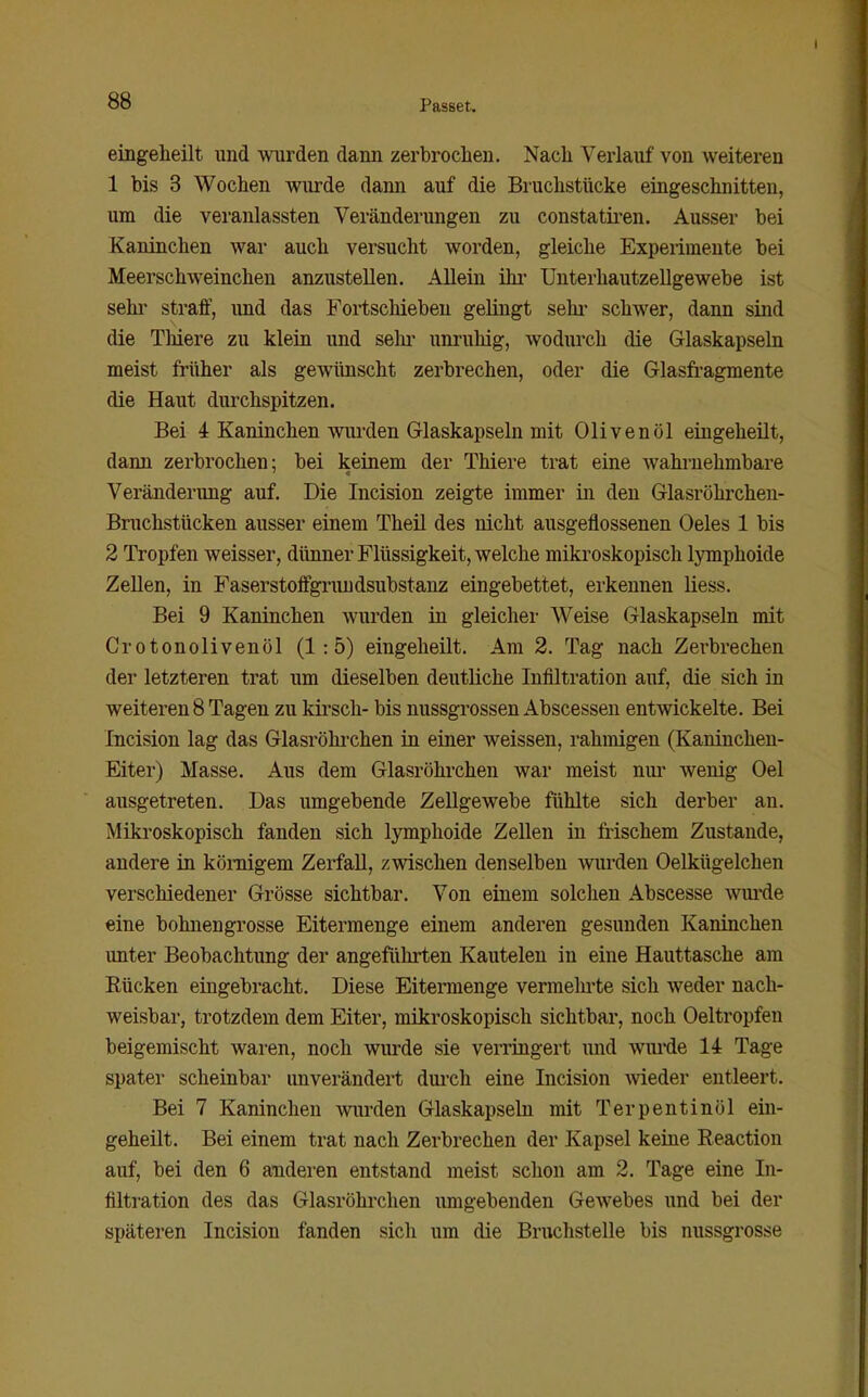 eingeheilt und wurden dann zerbrochen. Nach Verlauf von weiteren 1 bis 3 Wochen wurde dann auf die Bruchstücke eingeschnitten, um die veranlassten Veränderungen zu constatiren. Ausser bei Kaninchen war auch versucht worden, gleiche Experimente bei Meerschweinchen anzustellen. Allein ihr Unterhautzellgewebe ist sehr straff, imd das Fortschieben gelingt sehr schwer, dann sind die Thiere zu klein und selu' unruhig, wodurch die Glaskapseln meist früher als gewünscht zerbrechen, oder die Glasfragmente die Haut durchspitzen. Bei 4 Kaninchen wurden Glaskapseln mit Olivenöl eingeheilt, dann zerbrochen; bei keinem der Thiere trat eine wahrnehmbare Veränderung auf. Die Incision zeigte immer in den Glasröhrcheu- Bruchstücken ausser einem Theil des nicht ausgeflossenen Oeles 1 bis 2 Tropfen weisser, dünner Flüssigkeit, welche mikroskopisch lymphoide Zellen, in Faserstoffgriiudsubstanz eingebettet, erkennen liess. Bei 9 Kaninchen wurden in gleicher Weise Glaskapseln mit Crotonolivenöl (1:5) eingeheilt. Am 2. Tag nach Zerbrechen der letzteren trat um dieselben deutliche Infiltration auf, die sich in weiteren 8 Tagen zu kirsch- bis nussgrossen Abscessen entwickelte. Bei Incision lag das Glasröhi'chen in einer weissen, rahmigen (Kaninchen- Eiter) Masse. Aus dem Glasröhrchen war meist nui' wenig Oel ausgetreten. Das umgebende Zellgewebe fühlte sich derber an. Mikroskopisch fanden sich lymphoide Zellen in frischem Zustande, andere in kömigem Zerfall, zwischen denselben wurden Oelkügelchen verschiedener Grösse sichtbar. Von einem solchen Abscesse wiu'de eine bohnengrosse Eitermenge einem anderen gesunden Kaninchen unter Beobachtung der angeführten Kautelen in eine Hauttasche am Rücken eingebracht. Diese Eitermenge vermehrte sich weder nach- weisbar, trotzdem dem Eiter, mikroskopisch sichtbar, noch Oeltropfen beigemischt waren, noch wurde sie verringert imd wui'de 14 Tage spater scheinbar unverändert dui'ch eine Incision Avieder entleert. Bei 7 Kaninchen wimlen Glaskapseln mit Terpentinöl ein- geheilt. Bei einem trat nach Zerbrechen der Kapsel keine Reaction auf, bei den 6 anderen entstand meist schon am 2. Tage eine In- filtration des das Glasröhrchen umgebenden Gewebes und bei der späteren Incision fanden sich um die Bruchstelle bis nussgrosse