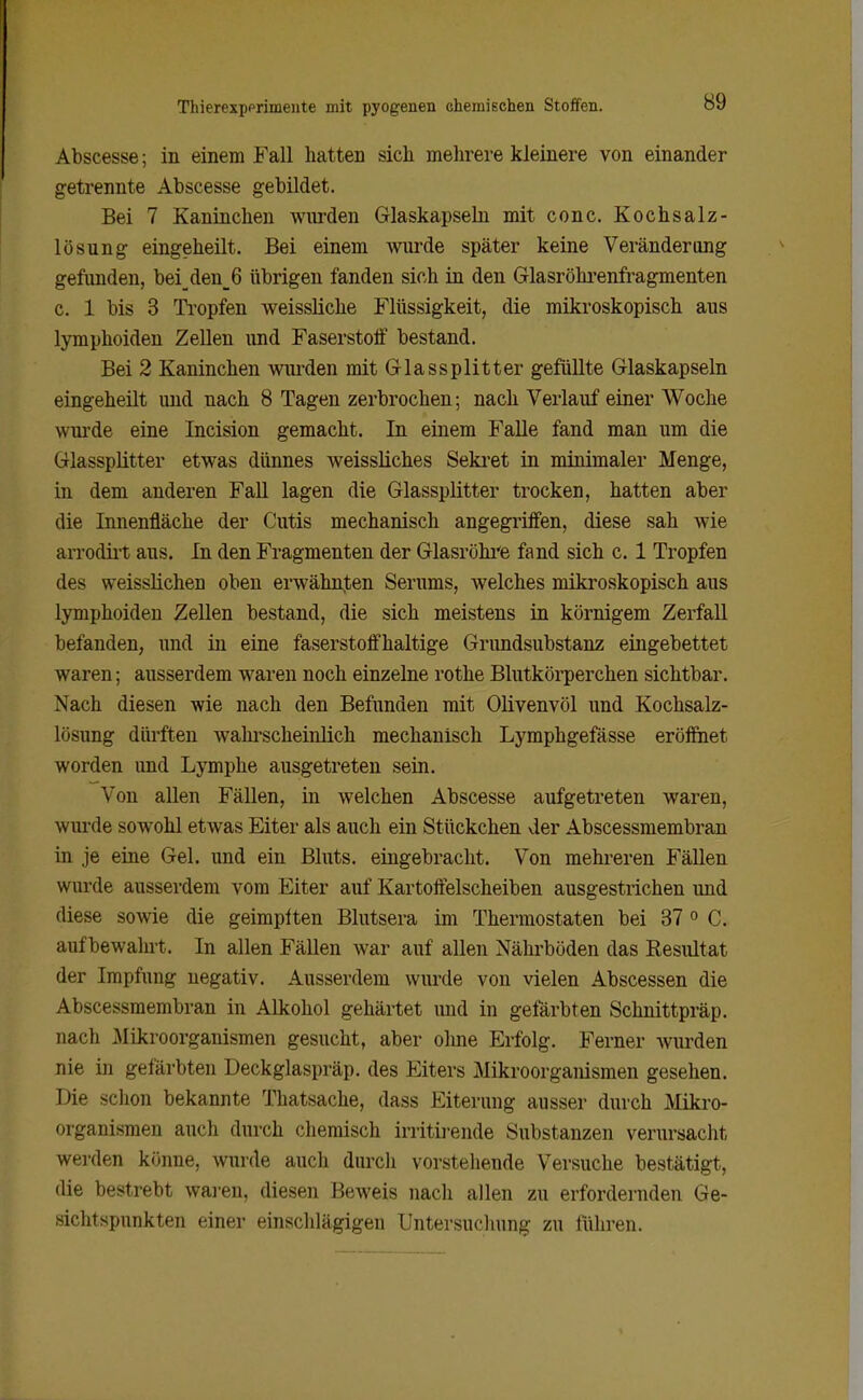 Abscesse; in einem Fall hatten sicli mehrere kleinere von einander getrennte Abscesse gebildet. Bei 7 Kaninchen wurden Glaskapsehi mit conc. Kochsalz- lösung eingeheilt. Bei einem wm-de später keine Veränderung gefunden, bei_den_6 übrigen fanden sich in den Glasröhi'enfragmenten c. 1 bis 3 Ti'opfen weissliche Flüssigkeit, die mikroskopisch aus lymphoiden Zellen und Faserstoff bestand. Bei 2 Kaninchen wm-den mit Glassplitter gefüllte Glaskapseln eingeheilt und nach 8 Tagen zerbrochen; nach Verlauf einer Woche wui'de eine Incision gemacht. In einem Falle fand man um die Glassplitter etwas dünnes weissliches Seki'et in minimaler Menge, in dem anderen Fall lagen die Glassplitter trocken, hatten aber die Innenfläche der Cutis mechanisch angegriffen, diese sah wie arrodii't aus. In den Fragmenten der Glasröhi'e fand sich c. 1 Tropfen des weisslichen oben erwähnten Serums, welches mikroskopisch aus lymphoiden Zellen bestand, die sich meistens in körnigem ZerfaU befanden, und in eine faserstoffhaltige Grimdsubstanz eingebettet waren; ausserdem waren noch einzelne rothe Blutkörperchen sichtbar. Nach diesen wie nach den Befunden mit Olivenvöl und Kochsalz- lösung dürften wahi'scheinlich mechanisch Lymphgefässe eröffnet worden und Lymphe ausgetreten sein. Von allen FäUen, in welchen Abscesse aufgetreten waren, wui'de sowohl etwas Eiter als auch ein Stückchen der Abscessmembran in je eine Gel. und ein Bluts, eingebracht. Von mehreren Fällen wurde ausserdem vom Eiter auf Kartoffelscheiben ausgestrichen und diese sowie die geimplten Blutsera im Thermostaten bei 37 » C. aufbewahrt. In allen Fällen war auf allen Nährböden das Resultat der Impfung negativ. Ausserdem wurde von vielen Abscessen die Abscessmembran in Alkohol gehärtet imd in gefärbten Schnittpräp. nach lAIikroorganismen gesucht, aber oline Erfolg. Ferner wurden nie in gefärbten Deckglaspräp. des Eiters Mikroorganismen gesehen. Die schon bekannte Thatsache, dass Eiterung ausser durch Mikro- organismen auch durch chemisch irritii-ende Substanzen verursacht werden könne, wurde auch durch vorstehende Versuche bestätigt, die bestrebt waren, diesen Beweis nach allen zu erfordernden Ge- sichtspunkten einer einsclilägigeu Untersucliung zu führen.