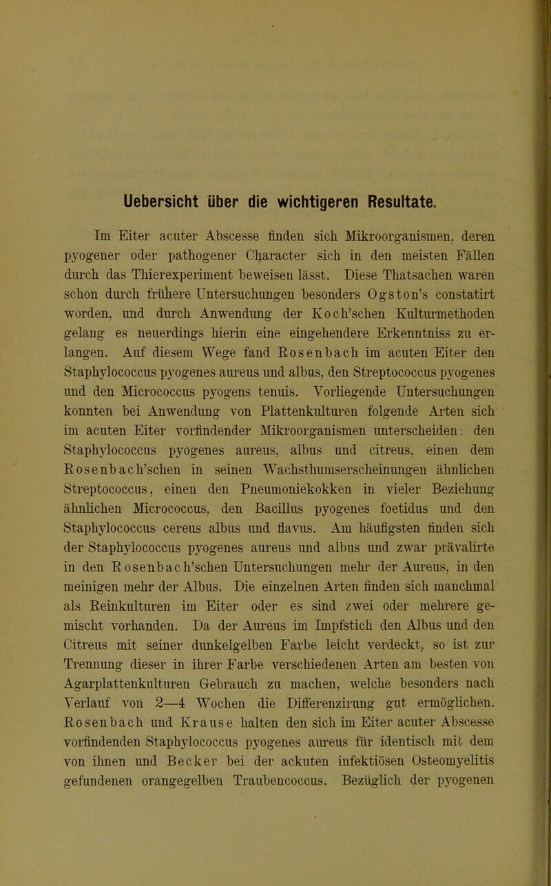 Uebersicht über die wichtigeren Resultate. Im Eiter acuter Abscesse finden sich Mikroorganismen, deren pyogener oder pathogener Character sich in den meisten Fällen durch das Thierexperiment beweisen lässt. Diese Thatsachen waren schon durch frühere Untersuchungen besonders Ogston's constatii-t worden, und diu-ch Anwendimg der Koch'schen Kultiu-methoden gelang es neuerdings hierin eine eingehendere Erkenntniss zu er- langen. Auf diesem Wege fand Rosenbach im acuten Eiter den Staphylococcus pyogenes aureus und albus, den Streptococcus pyogenes und den Micrococcus pyogens tenuis. Vorliegende Untersuchungen konnten bei Anwendung von Platteukultui-en folgende Arten sich im acuten Eiter vorfindender Mikroorganismen imterscheiden: den Staphylococcus pyogenes aureus, albus und citreus, eiueu dem Eosenbach'schen in seinen Wachsthumserscheinungen ähnlichen Streptococcus, einen den Pneumoniekokken in vieler Beziehung ähnlichen Micrococcus, den Bacillus pyogenes foetidus und den Staphylococcus cereus albus imd flavus. Am häufigsten finden sich der Staphylococcus pyogenes aureus und albus und zwar prävalii-te in den Eosenbach'schen Untersuchungen mehr der Aui-eus, Inden meinigen mehr der Albus. Die einzelnen Arten finden sich manchmal als Reinkultiu-en im Eiter oder es sind zwei oder mehrere ge- mischt vorhanden. Da der Aui'eus im Impfstich den Albus und den Citreus mit seiner dunkelgelben Farbe leicht verdeckt, so ist zur Trennung dieser in ihrer Farbe verschiedenen Arten am besten von Agarplattenkulturen Gebrauch zu machen, welche besonders nach Verlauf von 2—4 Wochen die Differenzirung gut ermöglichen. Rosenbach und Krause halten den sich im Eiter acuter Abscesse voifindenden Staphylococcus pyogenes aureus für identisch mit dem von ümen und Becker bei der ackuteu infektiösen Osteomyelitis gefundenen orangegelben Traubencoccus. Bezüglich der pyogenen