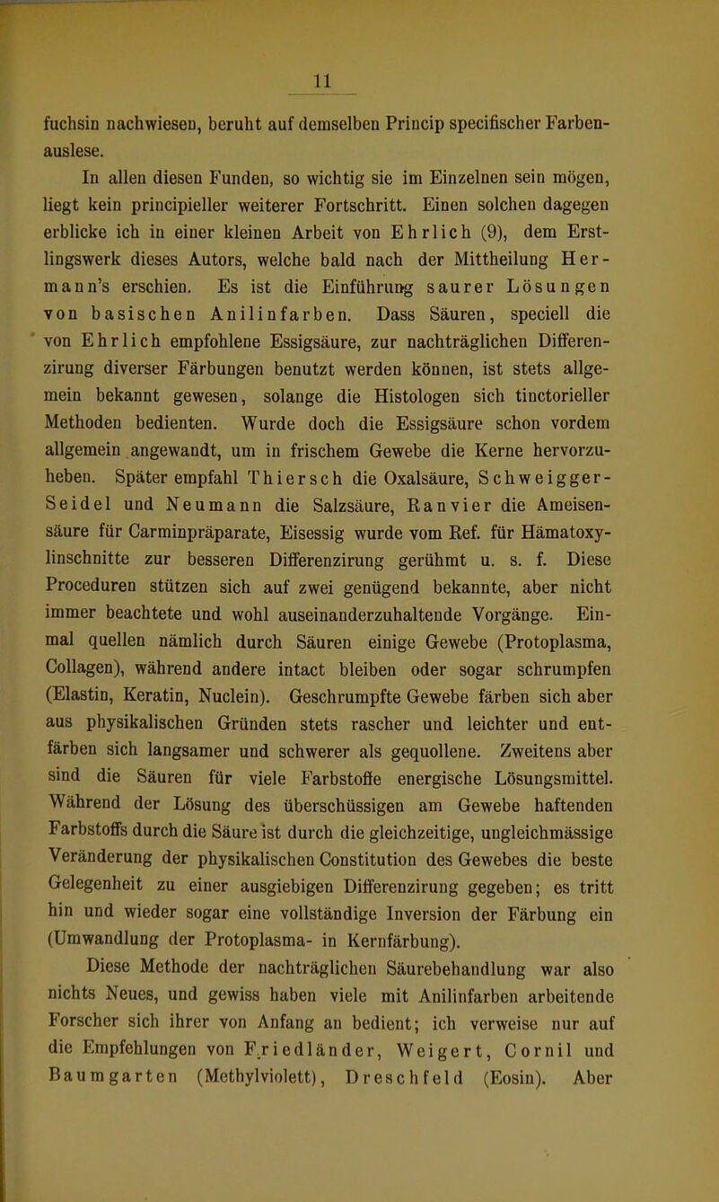 fuchsin Dachwiesen, beruht auf demselben Princip specifischer Farben- auslese. In allen diesen Funden, so wichtig sie im Einzelnen sein mögen, liegt kein principieller weiterer Fortschritt. Einen solchen dagegen erblicke ich in einer kleinen Arbeit von Ehrlich (9), dem Erst- lingswerk dieses Autors, welche bald nach der Mittheilung Her- mann's erschien. Es ist die Einführung saurer Lösungen von basischen Anilinfarben. Dass Säuren, speciell die von Ehrlich empfohlene Essigsäure, zur nachträglichen DifiFeren- zirung diverser Färbungen benutzt werden können, ist stets allge- mein bekannt gewesen, solange die Histologen sich tinctorieller Methoden bedienten. Wurde doch die Essigsäure schon vordem allgemein angewandt, um in frischem Gewebe die Kerne hervorzu- heben. Später empfahl Thiersch die Oxalsäure, Schweigger- Seidel und Neu mann die Salzsäure, Ran vi er die Ameisen- säure für Carminpräparate, Eisessig wurde vom Ref. für Hämatoxy- linschnitte zur besseren Differenzirung gerühmt u. s. f. Diese Proceduren stützen sich auf zwei genügend bekannte, aber nicht immer beachtete und wohl auseinanderzuhaltende Vorgänge. Ein- mal quellen nämlich durch Säuren einige Gewebe (Protoplasma, Collagen), während andere intact bleiben oder sogar schrumpfen (Elastin, Keratin, Nuclein). Geschrumpfte Gewebe färben sich aber aus physikalischen Gründen stets rascher und leichter und ent- färben sich langsamer und schwerer als gequollene. Zweitens aber sind die Säuren für viele Farbstoffe energische Lösungsmittel. Während der Lösung des überschüssigen am Gewebe haftenden Farbstoff's durch die Säure ist durch die gleichzeitige, ungleichmässige Veränderung der physikalischen Constitution des Gewebes die beste Gelegenheit zu einer ausgiebigen Differenzirung gegeben; es tritt hin und wieder sogar eine vollständige Inversion der Färbung ein (Umwandlung der Protoplasma- in Kernfärbung). Diese Methode der nachträglichen Säurebehandlung war also nichts Neues, und gewiss haben viele mit Anilinfarben arbeitende Forscher sich ihrer von Anfang an bedient; ich verweise nur auf die Empfehlungen von FTiedländer, Weigert, Cornil und Baumgarten (Methylviolett), Dreschfeld (Eosin), Aber