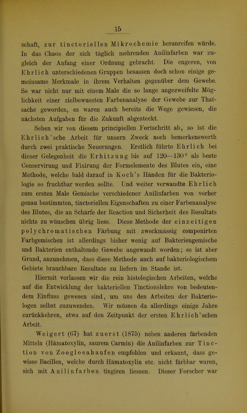 Schaft, zur tinctoriellen Mikrochemie heranreifen würde. In das Chaos der sich täglich mehrenden Anilinfarben war zu- gleich der Anfang einer Ordnung gebracht. Die engeren, von Ehrlich unterschiedenen Gruppen besassen doch schon einige ge- meinsame Merkmale in ihrem Verhalten gegenüber dem Gewebe. So war nicht nur mit einem Male die so lange angezweifelte Mög- lichkeit einer zielbewussten Farbenanalyse der Gewebe zur That- sache geworden, es waren auch bereits die Wege gewiesen, die nächsten Aufgaben für die Zukunft abgesteckt. Sehen wir von diesem principiellen Fortschritt ab, so ist die Ehrlich'sehe Arbeit für unsem Zweck noch bemerkenswerth durch zwei praktische Neuerungen. Erstlich fühi'te Ehrlich bei dieser Gelegenheit die Erhitzung bis auf 120—130 als beste Conservirung und Fixirung der Formelemente des Blutes ein, eine Methode, welche bald darauf in Koch's Händen für die Bakterio- logie so fi-uchtbar werden sollte. Und weiter verwandte Ehrlich zum ersten Male Gemische verschiedener Anilinfarben von vorher genau bestimmten, tinctoriellen Eigenschaften zu einer Farbenanalyse des Blutes, die an Schärfe der ßeaction und Sicherheit des Resultats nichts zu wünschen übrig Hess. Diese Methode der einzeitigen polychromatischen Färbung mit zweckmässig componirten Farbgemischen ist allerdings bisher wenig auf Bakteriengemische und Bakterien enthaltende Gewebe angewandt worden; es ist aber Grund, anzunehmen, dass diese Methode auch auf bakteriologischem Gebiete brauchbare Resultate zu liefern im Stande ist. Hiermit verlassen wir die rein histologischen Arbeiten, welche auf die Entwicklung der bakteriellen Tinctionslehre von bedeuten- dem Einfluss gewesen sind, um uns den Arbeiten der Bakterio- logen selbst zuzuwenden. Wir müssen da allerdings einige Jahre zurückkehren, etwa auf den Zeitpunkt der ersten Ehrlich'sehen Arbeit. Weigert (67) hat zuerst (1875) neben anderen färbenden Mitteln (Häraatoxylin, saurem Carmin) die Anilinfarben zur T i n c - tion von Zoogloeahaufen empfohlen und erkannt, dass ge- wisse Bacillen, welche durch Hämatoxylin etc. nicht färbbar waren, sich mit Anilinfarben tingiren Hessen. Dieser Forscher war