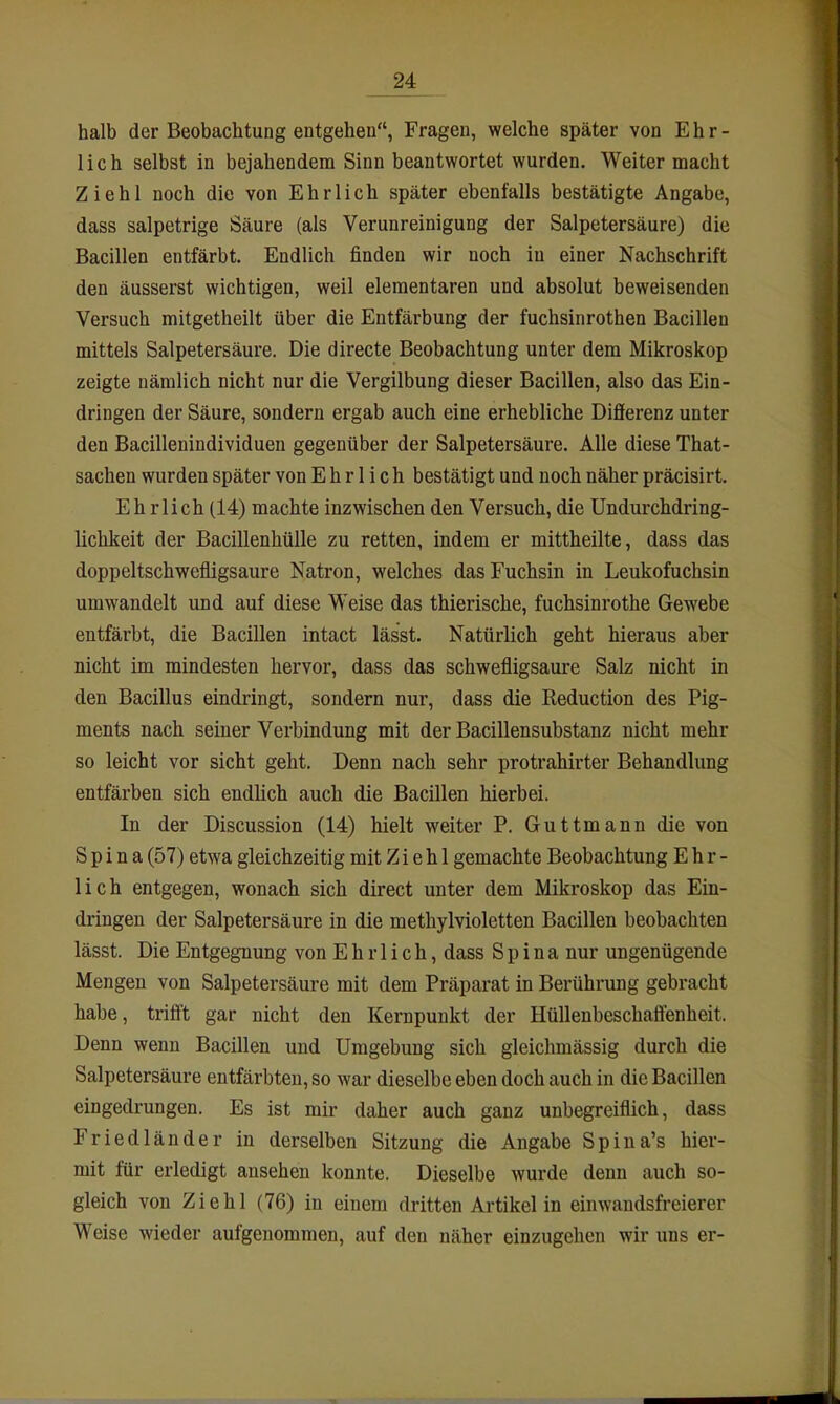 halb der Beobachtung entgehen, Fragen, welche später von Ehr- lich selbst in bejahendem Sinn beantwortet wurden. Weiter macht Ziehl noch die von Ehrlich später ebenfalls bestätigte Angabe, dass salpetrige Säure (als Verunreinigung der Salpetersäure) die Bacillen entfärbt. Endlich finden wir noch in einer Nachschrift den äusserst wichtigen, weil elementaren und absolut beweisenden Versuch mitgetheilt über die Entfärbung der fuchsinrothen Bacillen mittels Salpetersäure. Die directe Beobachtung unter dem Mikroskop zeigte nämlich nicht nur die Vergilbung dieser Bacillen, also das Ein- dringen der Säure, sondern ergab auch eine erhebliche Differenz unter den Bacillenindividuen gegenüber der Salpetersäure. Alle diese That- sachen wurden später von Ehrlich bestätigt und noch näher präcisirt. Ehrlich (14) machte inzwischen den Versuch, die Undurchdring- lichkeit der Bacillenhülle zu retten, indem er mittheilte, dass das doppeltschwefligsaure Natron, welches das Fuchsin in Leukofuchsin umwandelt und auf diese Weise das thierische, fuchsinrothe Gewebe entfärbt, die Bacillen intact lässt. Natürlich geht hieraus aber nicht im mindesten hervor, dass das schwefligsaure Salz nicht in den Bacillus eindringt, sondern nur, dass die Reduction des Pig- ments nach seiner Verbindung mit der Bacillensubstanz nicht mehr so leicht vor sieht geht. Denn nach sehr protrahirter Behandlung entfärben sich endlich auch die Bacillen hierbei. In der Discussion (14) hielt weiter P. Guttmann die von Spina (57) etwa gleichzeitig mit Z i e h 1 gemachte Beobachtung Ehr- lich entgegen, wonach sich direct unter dem Mikroskop das Ein- dringen der Salpetersäure in die methylvioletten Bacillen beobachten lässt. Die Entgegnung von Ehrlich, dass Spina nur ungenügende Mengen von Salpetersäure mit dem Präparat in Berührung gebracht habe, trifft gar nicht den Kernpunkt der HüUeubeschaffenheit. Denn wenn Bacillen und Umgebung sich gleichmässig durch die Salpetersäure entfärbten, so war dieselbe eben doch auch in die Bacillen eingedrungen. Es ist mir daher auch ganz unbegreiflich, dass Friedländer in derselben Sitzung die Angabe Spina's hier- mit für erledigt ansehen konnte. Dieselbe wurde denn auch so- gleich von Ziehl (76) in einem dritten Artikel in einwandsfreierer Weise wieder aufgenommen, auf den näher einzugehen wir uns er-