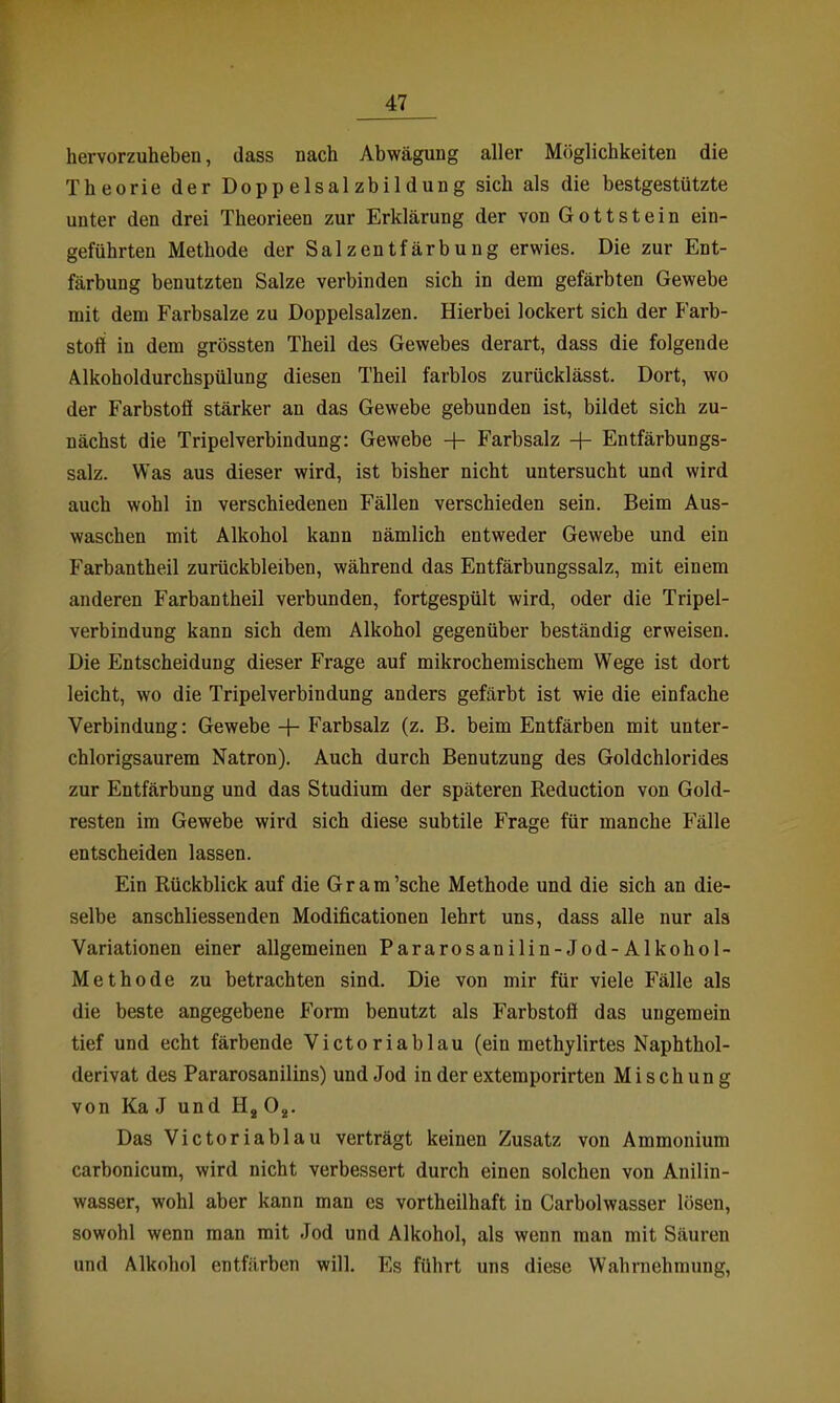 hervorzuheben, dass nach Abwägung aller Möglichkeiten die Theorie der Doppelsalzbildung sich als die bestgestützte unter den drei Theorieen zur Erklärung der von Gott st ein ein- geführten Methode der Salzentfärbung erwies. Die zur Ent- färbung benutzten Salze verbinden sich in dem gefärbten Gewebe mit dem Farbsalze zu Doppelsalzen. Hierbei lockert sich der Farb- stoii in dem grössten Theil des Gewebes derart, dass die folgende Alkoholdurchspülung diesen Theil farblos zurücklässt. Dort, wo der Farbstofi stärker an das Gewebe gebunden ist, bildet sich zu- nächst die Tripelverbindung: Gewebe + Farbsalz + Entfärbungs- salz. Was aus dieser wird, ist bisher nicht untersucht und wird auch wohl in verschiedenen Fällen verschieden sein. Beim Aus- waschen mit Alkohol kann nämlich entweder Gewebe und ein Farbantheil zurückbleiben, während das Entfärbungssalz, mit einem anderen Farbantheil verbunden, fortgespült wird, oder die Tripel- verbindung kann sich dem Alkohol gegenüber beständig erweisen. Die Entscheidung dieser Frage auf mikrochemischem Wege ist dort leicht, wo die Tripelverbindung anders gefärbt ist wie die einfache Verbindung: Gewebe -|- Farbsalz (z. B. beim Entfärben mit unter- chlorigsaurem Natron). Auch durch Benutzung des Goldchlorides zur Entfärbung und das Studium der späteren Reduction von Gold- resten im Gewebe wird sich diese subtile Frage für manche Fälle entscheiden lassen. Ein Rückblick auf die Gr am'sehe Methode und die sich an die- selbe anschliessenden Modificationen lehrt uns, dass alle nur als Variationen einer allgemeinen Pararosanilin-Jod-Alkohol- Methode zu betrachten sind. Die von mir für viele Fälle als die beste angegebene Form benutzt als Farbstofi das ungemein tief und echt färbende Victoriablau (ein methylirtes Naphthol- derivat des Pararosanilins) und Jod in der extemporirten Mischung von Ka J und Hg O^. Das Victoriablau verträgt keinen Zusatz von Ammonium carbonicum, wird nicht verbessert durch einen solchen von Anilin- wasser, wohl aber kann man es vortheilhaft in Carbolwasser lösen, sowohl wenn man mit Jod und Alkohol, als wenn man mit Säuren und Alkohol entfärben will. Es führt uns diese Wahrnehmung,