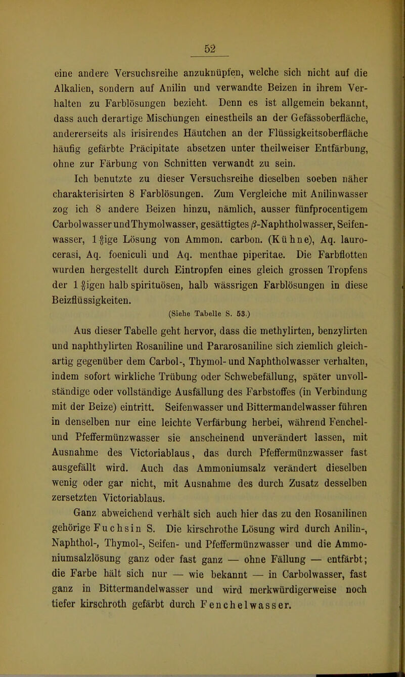 eine andere Versuchsreihe anzuknüpfen, welche sich nicht auf die Alkalien, sondern auf Anilin und verwandte Beizen in ihrem Ver- halten zu Farblösungen bezieht. Denn es ist allgemein bekannt, dass auch derartige Mischungen einestheils an der Gefässoberfläche, andererseits als irisirendes Häutchen an der Flüssigkeitsoberfläche häufig gefärbte Präcipitate absetzen unter theilweiser Entfärbung, ohne zur Färbung von Schnitten verwandt zu sein. Ich benutzte zu dieser Versuchsreihe dieselben soeben näher charakterisirten 8 Farblösungen. Zum Vergleiche mit Anilinwasser zog ich 8 andere Beizen hinzu, nämlich, ausser fünfprocentigem Carbolwasser undThymolwasser, gesättigtes /?-Naphtholwasser, Seifen- wasser, l§ige Lösung von Ammon. carbon. (Kühne), Aq. lauro- cerasi, Aq. foeniculi und Aq. menthae piperitae. Die Farbflotten wurden hergestellt durch Eintropfen eines gleich grossen Tropfens der 1 §igen halb Spirituosen, halb wässrigen Farblösungen in diese Beizflüssigkeiten. (Siehe Tabelle S. 53.) Aus dieser Tabelle geht hervor, dass die methylirteu, benzylirten und naphthylirten Rosauihne und Pararosaniline sich ziemlich gleich- artig gegenüber dem Carbol-, Thymol-und Naphtholwasser verhalten, indem sofort wirkliche Trübung oder Schwebefällung, später unvoll- ständige oder vollständige Ausfällung des Farbstoffes (in Verbindung mit der Beize) eintritt. Seifenwasser und Bittermandelwasser führen in denselben nur eine leichte Verfärbung herbei, während Fenchel- und Pfeffermünzwasser sie anscheinend unverändert lassen, mit Ausnahme des Victoriablaus, das durch Pfeffermünzwasser fast ausgefällt wird. Auch das Ammoniumsalz verändert dieselben wenig oder gar nicht, mit Ausnahme des durch Zusatz desselben zersetzten Victoriablaus. Ganz abweichend verhält sich auch hier das zu den Rosanilinen gehörige Fuchsin S. Die kirschrothe Lösung wird durch Anilin-, Naphthol-, Thymol-, Seifen- und Pfeffermünzwasser und die Ammo- niumsalzlösung ganz oder fast ganz — ohne Fällung — entfärbt; die Farbe hält sich nur — wie bekannt — in Carbolwasser, fast ganz in Bittermandelwasser und wird merkwürdigerweise noch tiefer kirschroth gefärbt durch Fenchelwasser.