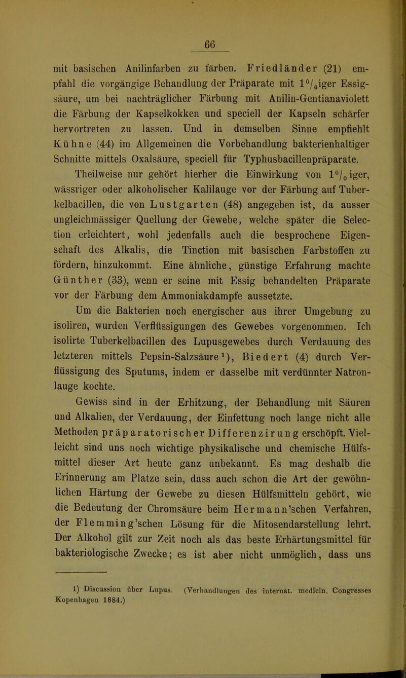 mit basischen Anilinfarben zu färben. Friedländer (21) em- pfahl die vorgängige Behandlung der Präparate mit l^'/giger Essig- säure, um bei nachträglicher Färbung mit Anilin-Gentianaviolett die Färbung der Kapselkokken und speciell der Kapseln schärfer hervortreten zu lassen. Und in demselben Sinne empfiehlt Kühne (44) im Allgemeinen die Vorbehandlung bakterienhaltiger Schnitte mittels Oxalsäure, speciell für Typhusbacillenpräparate. Theilweise nur gehört hierher die Einwirkung von l**/oiger, wässriger oder alkoholischer Kalilauge vor der Färbung auf Tuber- kelbacillen, die von Lustgarten (48) angegeben ist, da ausser ungleichraässiger Quellung der Gewebe, welche später die Selec- tion erleichtert, wohl jedenfalls auch die besprochene Eigen- schaft des Alkalis, die Tinction mit basischen Farbstoffen zu fordern, hinzukommt. Eine ähnliche, günstige Erfahrung machte Günther (33), wenn er seine mit Essig behandelten Präparate vor der Färbung dem Ammoniakdampfe aussetzte. Um die Bakterien noch energischer aus ihrer Umgebung zu isoliren, wurden Verflüssigungen des Gewebes vorgenommen. Ich isolirte Tuberkelbacillen des Lupusgewebes durch Verdauung des letzteren mittels Pepsin-Salzsäure i). Biedert (4) durch Ver- flüssigung des Sputums, indem er dasselbe mit verdünnter Natron- lauge kochte. Gewiss sind in der Erhitzung, der Behandlung mit Säuren und Alkalien, der Verdauung, der Einfettung noch lange nicht alle Methoden präparatorischer Differenzirung erschöpft. Viel- leicht sind uns noch wichtige physikalische und chemische Hülfs- mittel dieser Art heute ganz unbekannt. Es mag deshalb die Erinnerung am Platze sein, dass auch schon die Art der gewöhn- lichen Härtung der Gewebe zu diesen Hülfsmitteln gehört, wie die Bedeutung der Chromsäure beim Hermann'schen Verfahren, der Flemming'sehen Lösung für die Mitosendarstellung lehrt. Der Alkohol gilt zur Zeit noch als das beste Erhärtungsmittel für bakteriologische Zwecke; es ist aber nicht unmöglich, dass uns 1) Discussion Uber Lupus. (Verliiuidlungeu des iiiterniit. medicin. Congresses Kopenhagen 1884.)