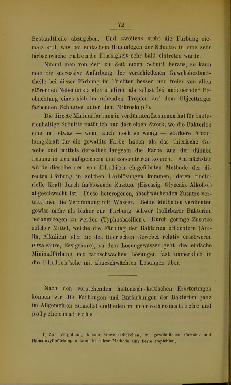 Bestandtheile abzugeben. Und zweitens steht die Färbung nie- mals still, was bei einfachem Hineinlegen der Schnitte in eine sehr farbschwache ruhende Flüssigkeit sehr bald eintreten würde. Nimmt man von Zeit zu Zeit einen Schnitt heraus, so kann mau die successive Anfärbung der verschiedenen Gewebsbestand- theile bei dieser Färbung im Trichter besser und freier von allen störenden Nebenumständen studiren als selbst bei andauernder Be- obachtung eines sich im ruhenden Tropfen auf dem Objectträger färbenden Schnittes unter dem Mikroskop Die directe Minimalfärbung in verdünnten Lösungen hat für bakte- rienhaltige Schnitte natürlich nur dort einen Zweck, wo die Bakterien eine um etwas — wenn auch noch so wenig — stärkere Anzie- hungskraft für die gewählte Farbe haben als das thierische Ge- webe und mittels derselben langsam die Farbe aus der dünnen Lösung in sich aufspeichern und concentriren können. Am nächsten würde dieselbe der von Ehrlich eingeführten Methode der di- recten Färbung in solchen Farblösungen kommen, deren tincto- rielle Kraft durch farblösende Zusätze (Eisessig, Glyceriu, Alkohol) abgeschwächt ist. Diese heterogenen, abschwächenden Zusätze ver- tritt hier die Verdünnung mit Wasser. Beide Methoden verdienten gewiss mehr als bisher zur Färbung schwer isolirbarer Bakterien herangezogen zu werden (Typhusbacillen). Durch geringe Zusätze solcher Mittel, welche die Färbung der Bakterien erleichtern (Ani- lin, Alkalien) oder die des thierischen Gewebes relativ erschweren (Oxalsäure, Essigsäure), zu dem Lösungswasser geht die einfache Minimalfärbung mit farbschwachen Lösungen fast unmerklich in die Ehrlich'sche mit abgeschwächten Lösungen über. Nach den vorstehenden historisch-kritischen Erörterungen können wir die Färbungen und Entfärbungen der Bakterien ganz im Allgemeinen zunächst eintheilen in monochromatische und polychromatische. 1) Zur Vergoldung kleiner Gewebsstückchcn, zu gewöhnlichen Carmiu- und ^ämatoxyliIlfiirbungen kaup ich dioso Methode aufs beste empfehlen.