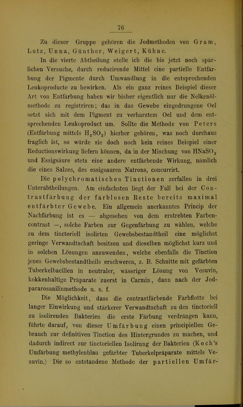 Zu dieser Gruppe gehören die Jodmethoden von Gram, Lutz, Unna, Günther, Weigert, Kühne. In die vierte Abtheilung stelle ich die bis jetzt noch spär- lichen Versuche, durch reducirende Mittel eine partielle Entfär- bung der Pigmente durch Umwandlung in die entsprechenden Leukoproducte zu bewirken. Als ein ganz reines Beispiel dieser Art von Entfärbung haben wir bisher eigentlich nur die Nelkßnöl- methode zu registriren; das in das Gewebe eingedrungene Oel setzt sich mit dem Pigment zu verharztem Oel und dem ent- sprechenden Leukoproduct um. Sollte die Methode von Peters (Entfärbung mittels ügSOg) hierher gehören, was noch durchaus fraglich ist, so würde sie doch noch kein reines Beispiel einer Reductionswirkung liefern können, da in der Mischung von HNaSOg und Essigsäure stets eine andere entfärbende Wirkung, nämlich die eines Salzes, des essigsauren Natrons, concurrirt. Die polychromatischen Tinctionen zerfallen in drei Unterabtheilungen. Am einfachsten liegt der Fall bei der Con- trastfärbung der farblosen Reste bereits maximal entfärbter Gewebe. Ein allgemein anerkanntes Princip der Nachfärbung ist es — abgesehen von dem erstrebten Farben- contrast —, solche Farben zur Gegenfärbung zu wählen, welche zu dem tinctoriell isolirten Gewebsbestandtheil eine möglichst geringe Verwandtschaft besitzen und dieselben möglichst kurz und in solchen Lösungen anzuwenden, welche ebenfalls die Tinction jenes Gewebsbestandtheils erschweren, z. B. Schnitte mit gefärbten Tuberkelbacillen in neutraler, wässriger Lösung von Vesuvin, kokkenhaltige Präparate zuerst in Carmin, dann nach der Jod- pararosanilinmethode u. s. f. Die Möglichkeit, dass die contrastfärbende Farbflotte bei langer Einwirkung und stärkerer Verwandtschaft zu den tinctoriell zu isolirenden Bakterien die erste Färbung verdrängen kann, führte darauf, von dieser Umfärbung einen principiellen Ge- brauch zur definitiven Tinction des Hintergrundes zu machen, und dadurch indirect zur tinctoriellen Isolirung der Bakterien (Koch's Umfärbung methylenblau gefärbter Tuberkelpräparate mittels Ve- suvin.) Die so entstandene Methode der partiellen Umfär-