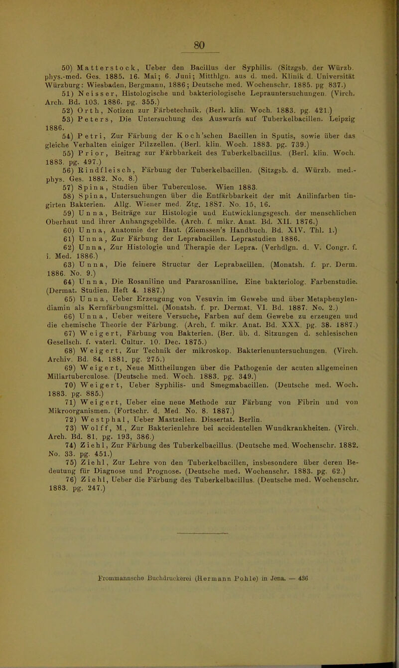 50) Matterstock, Ueber den Bacillus der Syphilis. (Sitzgsb. der Würzb. pliys.-med. Ges. 1885. 16. Mai; 6. Juni; Mitthlgn. aus d. med. Klinik d. Universität Würzburg: Wiesbaden, Bergmann, 1886; Deutsche med. Wochensehr. 1885. pg 837.) 51) Neisser, Histologische und bakteriologische Leprauntersuchungen. (Virch. Arch. Bd. 103. 1886. pg. 355.) 52) Orth, Notizen zur Färbetechnik. (Berl. klin. Woch. 1883. pg. 421.) 53) Peters, Die Untersuchung des Auswurfs auf Tuberkelbacillen. Leipzig 1886. 54) Petri, Zur Färbung der Koch'schen Bacillen in Sputis, sowie über das gleiche Verhalten einiger Pilzzellen. (Berl. klin. Woch. 1883. pg. 739.) 55) Prior, Beitrag zur Färbbarkeit des Tuberkelbacillus. (Berl. klin. Woch. 1883. pg. 497.) 56) Rindfleisch, Färbung der Tuberkelbacillen. (Sitzgsb. d. Würzb. med.- phys. Ges. 1882. No. 8.) 57) Spina, Studien über Tuberculose. Wien 1883. 58) Spina, Untersuchungen über die Entfärbbarkeit der mit Anilinfarben tin- girten Bakterien. Allg. Wiener med. Ztg. 18S7. No. 15, 16. 59) Unna, Beiträge zur Histologie und Eutwicklungsgesch. der menschlichen Oberhaut und ihrer Anhangsgebilde. (Arch. f. mikr. Anat. Bd. XII. 1876.) 60) Unna, Anatomie der Haut. (Ziemssen's Handbuch. Bd. XIV. Thl. 1.) 61) Unna, Zur Färbung der Leprabacillen. Leprastudien 1886. 62) Unna, Zur Histologie und Therapie der Lepra. (Verhdlgn. d. V. Congr. f. i. Med. 1886.) 63) Unna, Die feinere Structur der Leprabacillen. (Monatsh. f. pr. Derm. 1886. No. 9.) 64) Unna, Die Rosaniline und Pararosaniline. Eine bakteriolog. Farbenstudie. (Dermal. Studien. Heft 4. 1887.) 65) Unna, Ueber Erzeugung von Vesuvin im Gewebe und über Metaphenylen- diamin als Kernfärbungsmittel. (Monatsh. f. pr. Dermat. VI. Bd. 1887. No. 2.) 66) Unna, Ueber weitere Versuche, Farben auf dem Gewebe zu erzeugen und die chemische Theorie der Färbung. (Arch. f. mikr. Anat. Bd. XXX. pg. 38. 1887.) 67) Weigert, Färbung von Bakterien. (Ber. üb. d. Sitzungen d. schlesischen Gesellsch. f. vaterl. Cultur. 10. Dec. 1875.) 68) Weigert, Zur Technik der mikroskop. Bakterienuntersuchungen. (Virch. Archiv. Bd. 84. 1881. pg. 275.) 69) Weigert, Neue Mittheilungen über die Pathogenie der acuten allgemeinen Miliartuberculose. (Deutsche med. Woch. 1883. pg. 349.) 70) Weigert, Ueber Syphilis- und Smegmabacillen. (Deutsche med. Woch. 1883. pg. 885.) 71) Weigert, Ueber eine neue Methode zur Färbung von Fibrin und von Mikroorganismen. (Fortschr. d. Med. No. 8. 1887.) 72) Westphal, Ueber Mastzellen. Dissertat. Berlin. 73) Wolff, M., Zur Bakterienlehre bei accidentellen Wundkrankheiten. (Virch. Arch. Bd. 81. pg. 193, 386.) 74) Ziehl, Zur Färbung des Tuberkelbacillus. (Deutsche med. Wochenschr. 1882. No. 33. pg. 451.) 75) Ziehl, Zur Lehre von den Tuberkelbacillen, insbesondere über deren Be- deutung für Diagnose und Prognose. (Deutsche med. Wochenschr. 1883. pg. 62.) 76) Ziehl, Ueber die Färbung des Tuberkelbacillus. (Deutsche med. Wochenschr. 1883. pg. 247.) Jrrommannsche Buchdruckerei (Hermann Pohle) in Jena, — 436