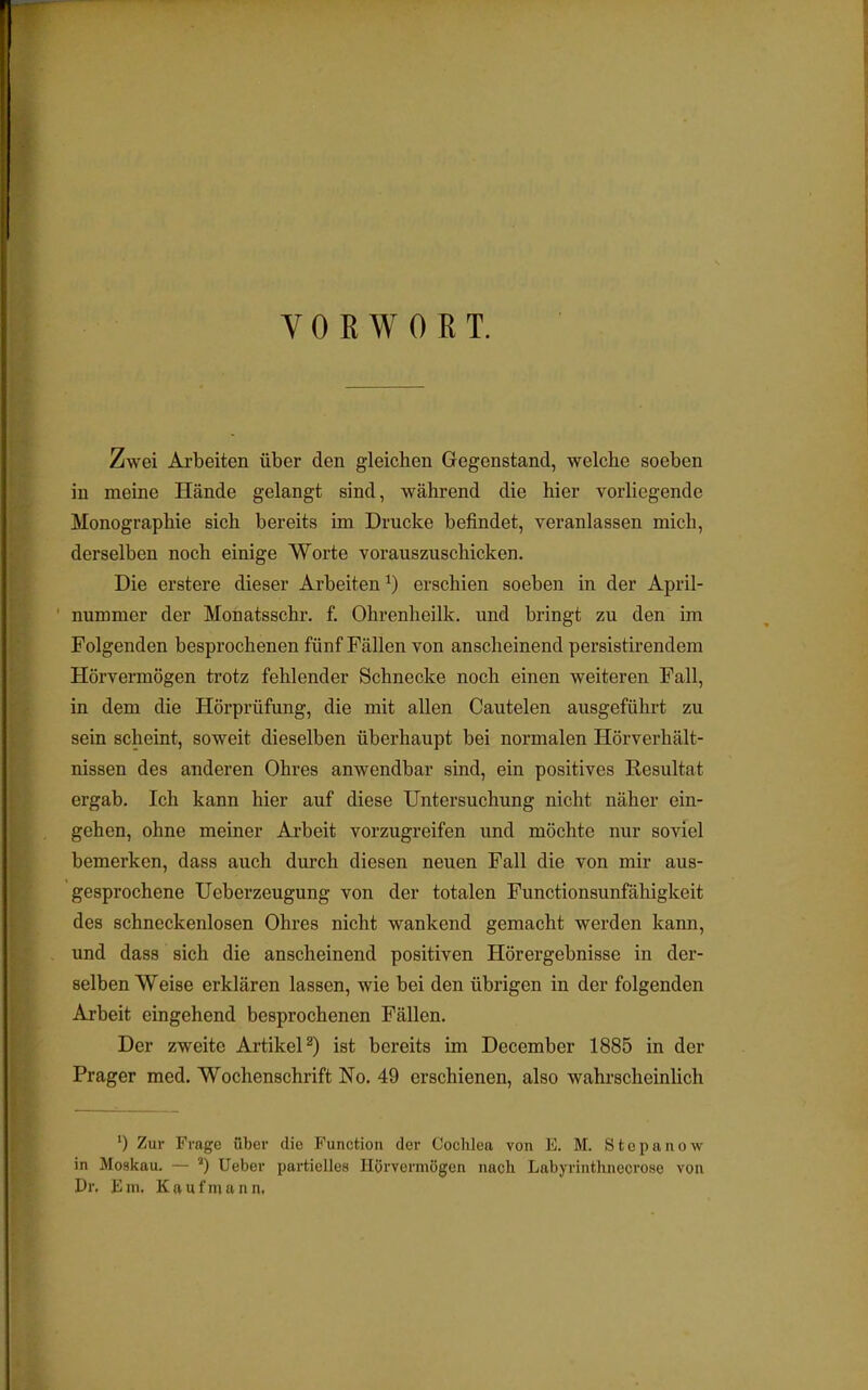 VORWORT. Zwei Arbeiten über den gleichen Gegenstand, welche soeben in meine Hände gelangt sind, während die hier vorliegende Monographie sich bereits im Drucke befindet, veranlassen mich, derselben noch einige Worte vorauszuschicken. Die erstere dieser Arbeiten1) erschien soeben in der April- nummer der Monatsschr. f. Ohrenheilk. und bringt zu den im Folgenden besprochenen fünf Fällen von anscheinend persistirendem Hörvermögen trotz fehlender Schnecke noch einen weiteren Fall, in dem die Hörprüfung, die mit allen Cautelen ausgeführt zu sein scheint, soweit dieselben überhaupt bei normalen Hörverhält- nissen des anderen Ohres anwendbar sind, ein positives Resultat ergab. Ich kann hier auf diese Untersuchung nicht näher ein- gehen, ohne meiner Arbeit vorzugreifen und möchte nur soviel bemerken, dass auch durch diesen neuen Fall die von mir aus- gesprochene Ueberzeugung von der totalen Functionsunfähigkeit des schneckenlosen Ohres nicht wankend gemacht werden kann, und dass sich die anscheinend positiven Hörergebnisse in der- selben Weise erklären lassen, wie bei den übrigen in der folgenden Arbeit eingehend besprochenen Fällen. Der zweite Artikel2) ist bereits im December 1885 in der Prager med. Wochenschrift No. 49 erschienen, also wahrscheinlich ') Zur Frage über die Function der Cochlea von E. M. Stepanow in Moskau. — ') Ueber partielles Hürvermügen nach Labyrinthnecrose von Dr. Ein. Kaufmann,