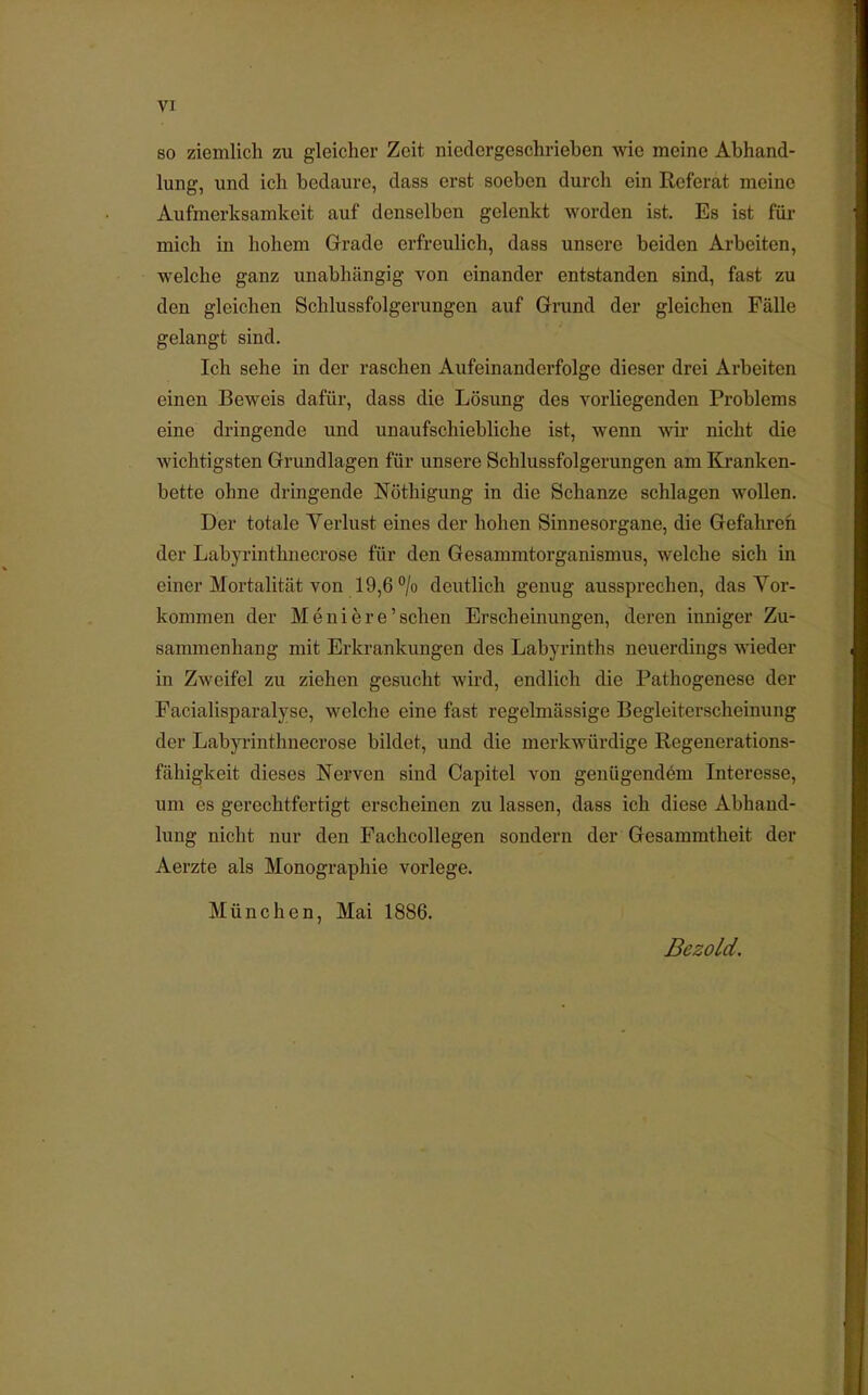 VI so ziemlich zu gleicher Zeit niedergeschriehen wie meine Abhand- lung, und ich bedaure, dass erst soeben durch ein Referat meine Aufmerksamkeit auf denselben gelenkt worden ist. Es ist für mich in hohem Grade erfreulich, dass unsere beiden Arbeiten, welche ganz unabhängig von einander entstanden sind, fast zu den gleichen Schlussfolgerungen auf Grund der gleichen Fälle gelangt sind. Ich sehe in der raschen Aufeinanderfolge dieser drei Arbeiten einen Beweis dafür, dass die Lösung des vorliegenden Problems eine dringende und unaufschiebliche ist, wenn wir nicht die wichtigsten Grundlagen für unsere Schlussfolgerungen am Kranken- bette ohne dringende Nothigung in die Schanze schlagen wollen. Der totale Verlust eines der hohen Sinnesorgane, die Gefahren der Labyrinthnecrose für den Gesammtorganismus, welche sich in einer Mortalität von 19,6 °/o deutlich genug aussprechen, das Vor- kommen der Meni er e'sehen Erscheinungen, deren inniger Zu- sammenhang mit Erkrankungen des Labyrinths neuerdings wieder in Zweifel zu ziehen gesucht wird, endlich die Pathogenese der Facialisparalyse, welche eine fast regelmässige Begleiterscheinung der Labyrinthnecrose bildet, und die merkwürdige Regenerations- fähigkeit dieses Nerven sind Capitel von genügendem Interesse, um es gerechtfertigt erscheinen zu lassen, dass ich diese Abhand- lung nicht nur den Pachcollegen sondern der Gesammtheit der Aerzte als Monographie vorlege. München, Mai 1886. Bezold.