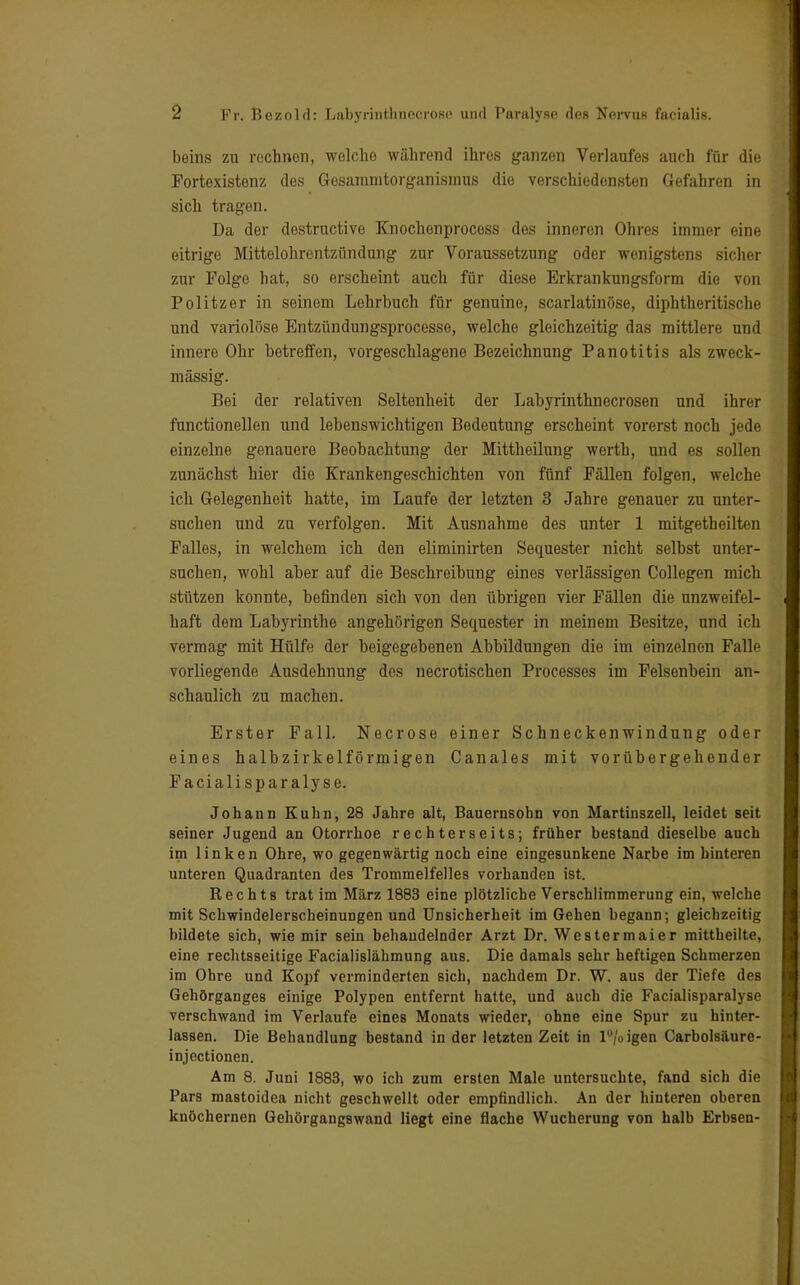 beins zu rechnen, welcho während ihres ganzen Verlaufes auch für die Fortexistenz des Gesammtorganisinus die verschiedensten Gefahren in sich tragen. Da der destruetive Knochenprocess des inneren Ohres immer eine eitrige Mittelohrentzündung zur Voraussetzung oder wenigstens sicher zur Folge hat, so erscheint auch für diese Erkrankungsform die von Politzer in seinem Lehrbuch für genuine, scarlatinöse, diphtheritische und variolöse Entzündungsprocesse, welche gleichzeitig das mittlere und innere Ohr betreffen, vorgeschlagene Bezeichnung Panotitis als zweck- mässig. Bei der relativen Seltenheit der Labyrinthnecrosen und ihrer functionellen und lebenswichtigen Bedeutung erscheint vorerst noch jede einzelne genauere Beobachtung der Mittheilung werth, und es sollen zunächst hier die Krankengeschichten von fünf Fällen folgen, welche ich Gelegenheit hatte, im Laufe der letzten 3 Jahre genauer zu unter- suchen und zu verfolgen. Mit Ausnahme des unter 1 mitgetheilten Falles, in welchem ich den eliminirten Sequester nicht selbst unter- suchen, wohl aber auf die Beschreibung eines verlässigen Collegen mich stützen konnte, befinden sich von den übrigen vier Fällen die unzweifel- haft dem Labyrinthe angehörigen Sequester in meinem Besitze, und ich vermag mit Hülfe der beigegebenen Abbildungen die im einzelnen Falle vorliegende Ausdehnung des necrotischen Processes im Felsenbein an- schaulich zu machen. Erster Fall. Necrose einer Schneckenwindung oder eines halbzirkelförmigen Canales mit vorübergehender Facialispar alyse. Johann Kuhn, 28 Jahre alt, Bauernsohn von Martinszell, leidet seit seiner Jugend an Otorrhoe rechterseits; früher bestand dieselbe auch im linken Ohre, wo gegenwärtig noch eine eingesunkene Narbe im hinteren unteren Quadranten des Trommelfelles vorhanden ist. Rechts trat im März 1883 eine plötzliche Verschlimmerung ein, welche mit Schwindelerscheinungen und Unsicherheit im Gehen begann; gleichzeitig bildete sich, wie mir sein behandelnder Arzt Dr. Westermaier mittheilte, eine rechtsseitige Facialislähmung aus. Die damals sehr heftigen Schmerzen im Ohre und Kopf verminderten sich, nachdem Dr. W. aus der Tiefe des Gehörganges einige Polypen entfernt hatte, und auch die Facialisparalyse verschwand im Verlaufe eines Monats wieder, ohne eine Spur zu hinter- lassen. Die Behandlung bestand in der letzten Zeit in P/o igen Carbolsäure- injectionen. Am 8. Juni 1883, wo ich zum ersten Male untersuchte, fand sich die Pars mastoidea nicht geschwellt oder empfindlich. An der hinteren oberen knöchernen Gehörgangswand liegt eine flache Wucherung von halb Erbsen-