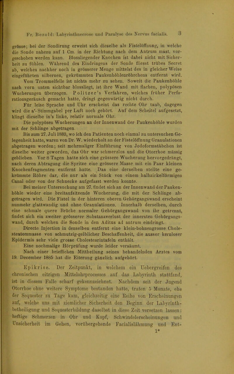 grösse; bei der Sondirung erweist sieb dieselbe als Fistelöffuung, in welche die Sonde nahezu auf 1 Cm. in der Richtung nach dem Antrum mast. vor- geschoben werden kann. Blossliegender Knochen ist dabei nicht mit Sicher- heit zu fühlen. Wahrend des Eindringens der Sonde fliesst trübes Secret ab, welches nachher noch in grösserer Menge mittelst des in gleicherweise eingeführten silbernen, gekrümmten Paukenhöhlenröhrchens entfernt wird. Vom Trommelfelle ist nichts mehr zu sehen. Soweit die Paukenhöhle nach vorn unten sichtbar blossliegt, ist ihre Wand mit flachen, polypösen Wucherungen überzogen. Po litzer's Verfahren, welches früher Perfo- rationsgeräusch gemacht hatte, dringt gegenwärtig nicht durch. Für leise Sprache und Uhr erscheint das rechte Ohr taub, dagegen wird die a'- Stimmgabel per Luft noch gehört. Auf dem Scheitel aufgesetzt, klingt dieselbe in's linke, relativ normale Ohr. Die polypösen Wucherungen an der Innenwand der Paukenhöhle wurden mit der Schlinge abgetragen. Bis zum 27. Juli 1883, wo ich den Patienten noch einmal zu untersuchen Ge- legenheit hatte, waren von Dr. W. wiederholt an der Fistelöffnung Granulationen abgetragen worden; seit mehrmaliger Einführung von Jodoformstäbchen ist dieselbe weiter geworden, das Ohr war schmerzlos und die Otorrhoe massig geblieben. Vor 8 Tagen hatte sich eine grössere Wucherung hervorgedrängt, nach deren Abtragung die Spritze eine grössere Masse mit ein Paar kleinen Knochenfragmenten entfernt hatte. ^Das eine derselben stellte eine ge- krümmte Röhre dar, die nur als ein Stück von einem halbzirkelförmigen Canal oder von der Schnecke aufgefasst werden konnte. Bei meiner Untersuchung am 27. findet sich an der Innenwand der Pauken- höhle wieder eine breitaufsitzende Wucherung, die mit der Schlinge ab- getragen wird. Die Fistel in der hinteren oberen Gehörgangswand erscheint nunmehr glattwandig und ohne Granulationen. Innerhalb derselben, durch eine schmale quere Brücke normaler Gehörgangswand von ihr getrennt, findet sich ein zweiter grösserer Substanzverlust der innersten Gehörgangs- wand, durch welchen die Sonde in den Aditus ad antrum eindringt. Directe Injection in denselben entfernt eine klein-bohnengrosse Chole- steatommasse von schmutzig-gelblicher Beschaffenheit, die ausser kernloser Epidermis sehr viele grosse Cholestearintafeln enthält. Eine nochmalige Hörprüfung wurde leider versäumt. Nach einer brieflichen Mittheilung seines behandelnden Arztes vom 19. December 1885 hat die Eiterung gänzlich aufgehört. Epikrise. Der Zeitpunkt, in welchem ein Uebergreifen des chronischen eitrigen Mittelohrprocesses auf das Labyrinth stattfand, ist in diesem Falle scharf gekennzeichnet. Nachdem seit der Jugend Otorrhoe ohne weitere Symptome bestanden hatte, traten 5 Monate, ehe der Sequester zu Tage kam, gleichzeitig eine Reihe von Erscheinungen auf, welche uns mit ziemlicher Sicherheit don Beginn der Labyrinth- betheiligung und Sequesterbildung dasolbst in diese Zeit versetzen lassen: heftige Sehmerzen in Ohr und Kopf, SehwindelerscheinüngeB und Unsicherheit im Gehen, vorübergehende Facialislähmung und Ent- 1*