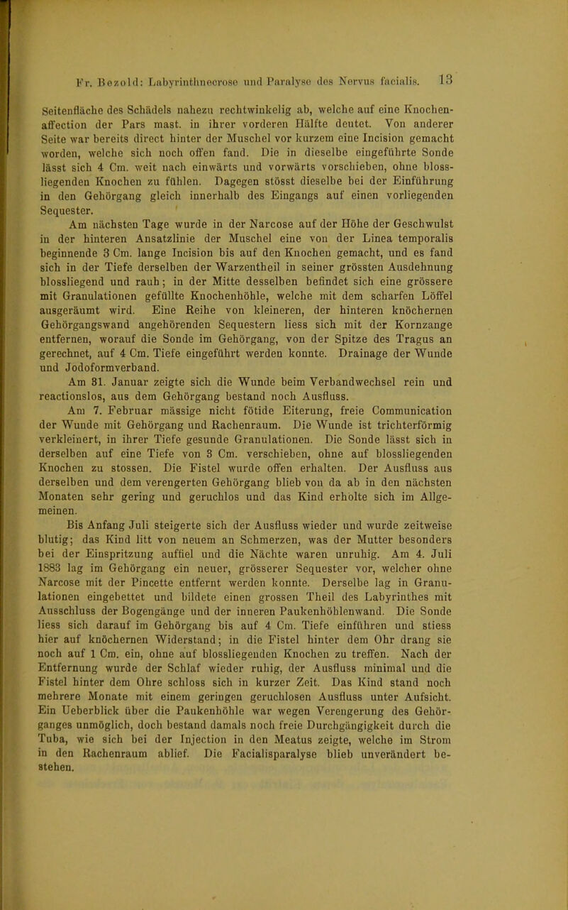 Seitenfläche des Schädels nahezu rechtwinkelig ab, welche auf eine Knochen- aflection der Pars mast. in ihrer vorderen Hälfte deutet. Von anderer Seite war bereits direct hinter der Muschel vor kurzem eine Incision gemacht worden, welche sich noch offen fand. Die in dieselbe eingeführte Sonde lässt sich 4 Cm. weit nach einwärts und vorwärts vorschieben, ohne bioss- liegenden Knochen zu fühlen. Dagegen stösst dieselbe bei der Einführung in den Gehörgang gleich innerhalb des Eingangs auf einen vorliegenden Sequester. Am nächsten Tage wurde in der Narcose auf der Höhe der Geschwulst in der hinteren Ansatzlinie der Muschel eine von der Linea temporalis beginnende 3 Cm. lange Incision bis auf den Knochen gemacht, und es fand sich in der Tiefe derselben der Warzentheil in seiner grössten Ausdehnung blossliegend und rauh; in der Mitte desselben befindet sich eine grössere mit Granulationen gefüllte Knochenhöhle, welche mit dem scharfen Löffel ausgeräumt wird. Eine Reihe von kleineren, der hinteren knöchernen Gehörgangswand angehörenden Sequestern liess sich mit der Kornzange entfernen, worauf die Sonde im Gehörgang, von der Spitze des Tragus an gerechnet, auf 4 Cm. Tiefe eingeführt werden konnte. Drainage der Wunde und Jodoformverband. Am 81. Januar zeigte sich die Wunde beim Verbandwechsel rein und reactionslos, aus dem Gehörgang bestand noch Ausfluss. Am 7. Februar massige nicht fötide Eiterung, freie Communication der Wunde mit Gehörgang und Rachenraum. Die Wunde ist trichterförmig verkleinert, in ihrer Tiefe gesunde Granulationen. Die Sonde lässt sich in derselben auf eine Tiefe von 3 Cm. verschieben, ohne auf biossliegenden Knochen zu stossen. Die Fistel wurde offen erhalten. Der Ausfluss aus derselben und dem verengerten Gehörgang blieb von da ab in den nächsten Monaten sehr gering und geruchlos und das Kind erholte sich im Allge- meinen. Bis Anfang Juli steigerte sich der Ausfluss wieder und wurde zeitweise blutig; das Kind litt von neuem an Schmerzen, was der Mutter besonders bei der Einspritzung auffiel und die Nächte waren unruhig. Am 4. Juli 1883 lag im Gehörgang ein neuer, grösserer Sequester vor, welcher ohne Narcose mit der Pincette entfernt werden konnte. Derselbe lag in Granu- lationen eingebettet und bildete einen grossen Theil des Labyrinthes mit Ausschluss der Bogengänge und der inneren Paukenhöhlenwand. Die Sonde liess sich darauf im Gehörgang bis auf 4 Cm. Tiefe einführen und stiess hier auf knöchernen Widerstand; in die Fistel hinter dem Ohr drang sie noch auf 1 Cm. ein, ohne auf blossliegenden Knochen zu treffen. Nach der Entfernung wurde der Schlaf wieder ruhig, der Ausfluss minimal und die Fistel hinter dem Ohre schloss sich in kurzer Zeit. Das Kind stand noch mehrere Monate mit einem geringen geruchlosen Ausfluss unter Aufsicht. Ein Ueberblick über die Paukenhöhle war wegen Verengerung des Gehör- ganges unmöglich, doch bestand damals noch freie Durchgängigkeit durch die Tuba, wie sich bei der Injection in den Meatus zeigte, welche im Strom in den Rachenraum ablief. Die Facialisparalyse blieb unverändert be- stehen.
