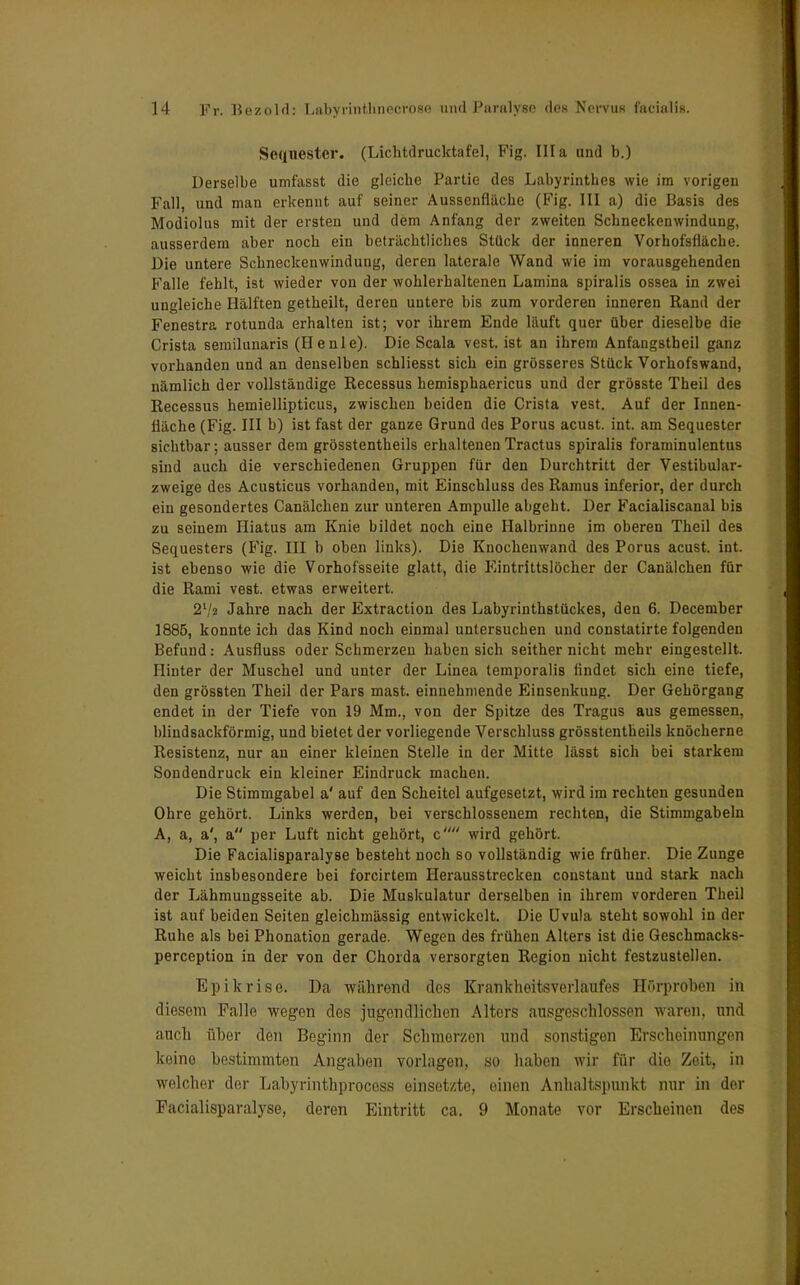 Sequester. (Lichtdrucktafel, Fig. lila und b.) Derselbe umfasst die gleiche Partie des Labyrinthes wie im vorigen Fall, und man erkennt auf seiner Aussenfläche (Fig. III a) die Basis des Modiolus mit der ersten und dem Anfang der zweiten Schneckenwindung, ausserdem aber noch ein beträchtliches Stück der inneren Vorhofsflache. Die untere Schneckenwindung, deren laterale Wand wie im vorausgehenden Falle fehlt, ist wieder von der wohlerhaltenen Lamina spiralis ossea in zwei ungleiche Hälften getheilt, deren untere bis zum vorderen inneren Rand der Fenestra rotunda erhalten ist; vor ihrem Ende läuft quer über dieselbe die Crista semilunaris (Henie). Die Scala vest. ist an ihrem Anfangstbeil ganz vorhanden und an denselben schliesst sich ein grösseres Stück Vorhofswand, nämlich der vollständige Recessus hemisphaericus und der gröBSte Theil des Recessus hemiellipticus, zwischen beiden die Crista vest. Auf der Innen- fläche (Fig. III b) ist fast der ganze Grund des Porus acust. int. am Sequester sichtbar; ausser dem grösstentheils erhaltenenTractus spiralis foraminulentus sind auch die verschiedenen Gruppen für den Durchtritt der Vestibular- zweige des Acusticus vorhanden, mit Einschluss des Ramus inferior, der durch ein gesondertes Canälchen zur unteren Ampulle abgeht. Der Facialiscanal bis zu seinem Hiatus am Knie bildet noch eine Halbrinne im oberen Theil des Sequesters (Fig. III b oben links). Die Knocheuwand des Porus acust. int. ist ebenso wie die Vorhofsseite glatt, die Eintrittslöcher der Canälchen für die Rami vest. etwas erweitert. 2l/2 Jahre nach der Extraction des Labyrinthstückes, den 6. December 1885, konnte ich das Kind noch einmal untersuchen und constatirte folgenden Befund: Ausfluss oder Scbmerzen haben sich seither nicht mehr eingestellt. Hinter der Muschel und unter der Linea temporalis findet sich eine tiefe, den grössten Theil der Pars mast. einnehmende Einsenkuug. Der Gehörgang endet in der Tiefe von 19 Mm., von der Spitze des Tragus aus gemessen, blindsackförmig, und bietet der vorliegende Verschluss grösstentheils knöcherne Resistenz, nur an einer kleinen Stelle in der Mitte lässt sich bei starkem Sondendruck ein kleiner Eindruck machen. Die Stimmgabel a' auf den Scheitel aufgesetzt, wird im rechten gesunden Ohre gehört. Links werden, bei verschlossenem rechten, die Stimmgabeln A, a, a', a per Luft nicht gehört, c wird gehört. Die Facialisparalyse besteht noch so vollständig wie früher. Die Zunge weicht insbesondere bei forcirtem Herausstrecken constant und stark nach der Lähmuugsseite ab. Die Muskulatur derselben in ihrem vorderen Theil ist auf beiden Seiten gleichmässig entwickelt. Die Uvula steht sowohl in der Ruhe als bei Phonation gerade. Wegen des frühen Alters ist die Geschmacks- pereeption in der von der Chorda versorgten Region nicht festzustellen. Epikrise. Da während des Krankhoitsverlaufes Hörproben in diesem Falle wegen des jugendlichen Alters ausgeschlossen waren, und auch über den Beginn der Schmerzen und sonstigen Erscheinungen keine bestimmten Angaben vorlagen, so haben wir für die Zeit, in welcher der Labyrinthprocoss einsetzte, einen Anhaltspunkt nur in der Facialisparalyse, deren Eintritt ca. 9 Monate vor Erscheinen des