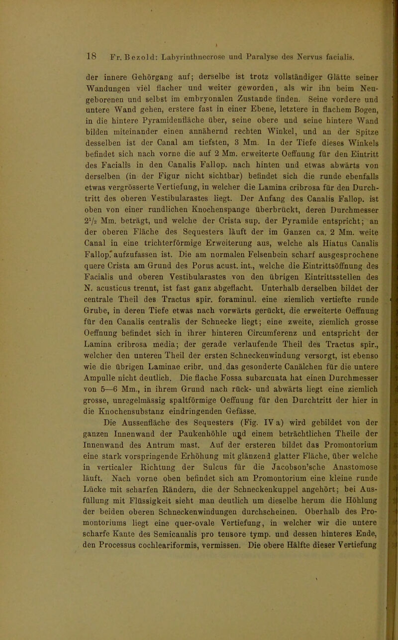 der innere Gehörgang auf; derselbe ist trotz vollständiger Glätte seiner Wandungen viel flacher und weiter geworden, als wir ihn beim Neu- geborenen und selbst im embryonalen Zustande finden. Seine vordere und untere Wand gehen, erstere fast in einer Ebene, letztere in flachem Bogen, in die hintere Pyramidenfläche über, seine obere und seine hintere Wand bilden miteinander einen annähernd rechten Winkel, und au der Spitze desselben ist der Canal am tiefsten, 3 Mm. In der Tiefe dieses Winkels befindet sich nach vorne die auf 2 Mm. erweiterte Oeffnung für den Eintritt des Facialis in den Canalis Fallop. nach hinten und etwas abwärts von derselben (in der Figur nicht sichtbar) befindet sich die runde ebenfalls etwas vergrösserte Vertiefung, in welcher die Lamina cribrosa für den Durch- tritt des oberen Vestibularastes liegt. Der Anfang des Canalis Fallop. ist oben von einer rundlichen Knochenspange überbrückt, deren Durchmesser 27a Mm. beträgt, und welche der Crista sup. der Pyramide entspricht; an der oberen Fläche des Sequesters läuft der im Ganzen ca. 2 Mm. weite Canal in eine trichterförmige Erweiterung aus, welche als Hiatus Canalis Fallopr aufzufassen ist. Die am normalen Felsenbein scharf ausgesprochene quere Crista am Grund des Porus acust. int., welche die Eintrittsöffnung des Facialis und oberen Vestibularastes von den übrigen Eintrittsstellen des N. acusticus trennt, ist fast ganz abgeflacht. Unterhalb derselben bildet der centrale Theil des Tractus spir. foraminul. eine ziemlich vertiefte runde Grube, in deren Tiefe etwas nach vorwärts gerückt, die erweiterte Oeffnung für den Canalis centralis der Schnecke liegt; eine zweite, ziemlich grosse Oeffnung befindet sich in ihrer hinteren Circumferenz und entspricht der Lamina cribrosa media; der gerade verlaufende Theil des Tractus spir., welcher den unteren Theil der ersten Schneckenwindung versorgt, ist ebenso wie die übrigen Laminae cribr. und. das gesonderte Canälchen für die untere Ampulle nicht deutlich. Die flache Fossa subarcuata hat einen Durchmesser von 5—6 Mm., in ihrem Grund nach rück- und abwärts liegt eine ziemlich grosse, unregelmässig spaltförmige Oeffnung für den Durchtritt der hier in die Knochensubstanz eindringenden Gefässe. Die Aussenfläche des Sequesters (Fig. IV a) wird gebildet von der ganzen Innenwand der Paukenhöhle u|jd einem beträchtlichen Theile der Innenwand des Antrum mast. Auf der ersteren bildet das Promontorium eine stark vorspringende Erhöhung mit glänzend glatter Fläche, über welche in verticaler Richtung der Sulcus für die Jacobson'sche Anastomose läuft. Nach vorne oben befindet sich am Promontorium eine kleine runde Lücke mit scharfen Rändern, die der Schneckenkuppel angehört; bei Aus- füllung mit Flüssigkeit sieht man deutlich um dieselbe herum die Höhlung der beiden oberen Schneckenwindungen durchscheinen. Oberhalb des Pro- montoriums liegt eine quer-ovale Vertiefung, in welcher wir die untere scharfe Kante des Semicanalis pro teusore tymp. und dessen hinteres Ende, den Processus cochleariformis, vermissen. Die obere Hälfte dieser Vertiefung