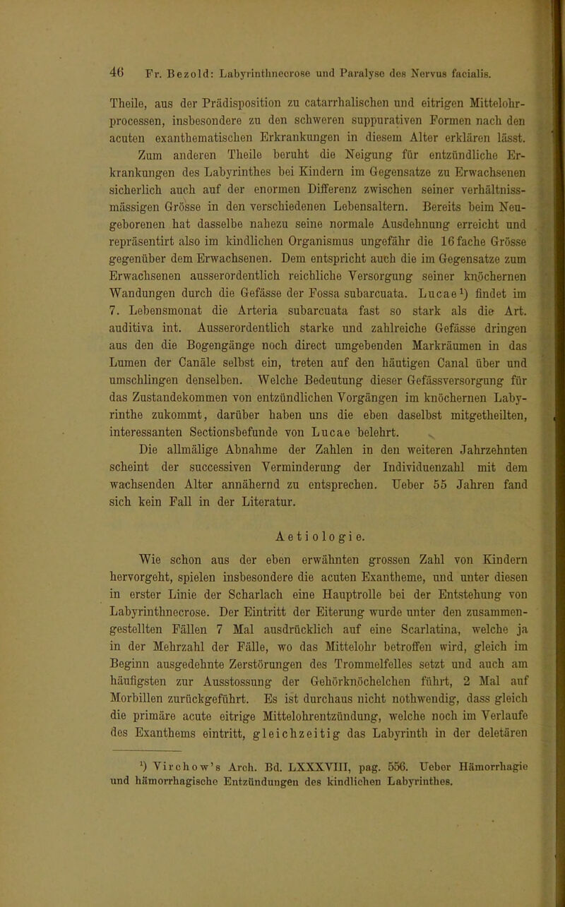 Theile, aus der Prädisposition zu catarrhalischon und eitrigen Mittelohr- processen, insbesondere zu den schweren suppurativen Formen nacli den acuten exanthematiscken Erkrankungen in diesem Alter erklären lässt. Zum anderen Theile beruht die Neigung für entzündliche Er- krankungen des Labyrinthes bei Kindern im Gegensatze zu Erwachsenen sicberlich auch auf der enormen Differenz zwischen seiner verhältniss- mässigen Grösse in den verschiedenen Lebensaltern. Bereits beim Neu- geborenen hat dasselbe nahezu seine normale Ausdehnung erreicht und repräsentirt also im kindlichen Organismus ungefähr die 16 fache Grösse gegenüber dem Erwachsenen. Dem entspricht auch die im Gegensatze zum Erwachsenen ausserordentlich reichliche Versorgung seiner knöchernen Wandungen durch die Gefässe der Fossa subarcuata. Lucae1) findet im 7. Lebensmonat die Arteria subarcuata fast so stark als die Art. auditiva int. Ausserordentlich starke und zahlreiche Gefässe dringen aus den die Bogengänge noch direct umgebenden Markräumen in das Lumen der Canäle selbst ein, treten auf den häutigen Canal über und umschlingen denselben. Welche Bedeutung dieser Gefässversorgung für das Zustandekommen von entzündlichen Vorgängen im knöchernen Laby- rinthe zukommt, darüber haben uns die eben daselbst mitgetheilten, interessanten Sectionsbefunde von Lucae belehrt. Die allmälige Abnahme der Zahlen in den weiteren Jahrzehnten scheint der successiven Verminderung der Individuenzahl mit dem wachsenden Alter annähernd zu entsprechen. Ueber 55 Jahren fand sich kein Fall in der Literatur. Aetiologie. Wie schon aus der eben erwähnten grossen Zahl von Kindern hervorgeht, spielen insbesondere die acuten Exantheme, und unter diesen in erster Linie der Scharlach eine Hauptrolle bei der Entstehung von Labyrinthnecrose. Der Eintritt der Eiterung wurde unter den zusammen- gestellten Fällen 7 Mal ausdrücklich auf eine Scarlatina, welche ja in der Mehrzahl der Fälle, wo das Mittelohr betroffen wird, gleich im Beginn ausgedehnte Zerstörungen des Trommelfelles setzt und auch am häufigsten zur Ausstossung der Gehörknöchelchen führt, 2 Mal auf Morbillen zurückgeführt. Es ist durchaus nicht nothwendig, dass gleich die primäre acute eitrige Mittelohrentzündung, welche noch im Verlaufe dos Exanthems eintritt, gleichzeitig das Labyrinth in der deletären x) Virchow's Arch. Bd. LXXXVIII, pag. 556. Ueber Hämorrhagie und hämorrhagische Entzündungen des kindlichen Labyrinthes.