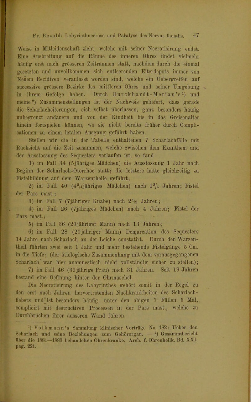 Weise in Mitleidenschaft zieht, welche mit seiner Necrotisirung endet. Eine Ausbreitung auf die Räume des inneren Ohres findet vielmehr häufig erst nach grösseren Zeiträumen statt, nachdem durch die einmal gesetzten und unvollkommen sich entleerenden Eiterdepöts immer von 'Neuem Recidiven veranlasst worden sind, welche ein Uebergreifen auf successive grössere Bezirke des mittleren Ohres und seiner Umgebung in ihrem Gefolge haben. Durch Burckhardt-Merian's1) und meine2) Zusammenstellungen ist der Nachweis geliefert, dass gerade die Scharlacheiterungen, sich selbst überlassen, ganz besonders häufig unbegrenzt andauern und von der Kindheit bis in das Greisenalter hinein fortspielen können, wo sie nicht bereits früher durch Coinpli- cationen zu einem letalen Ausgang geführt haben. Stellen wir die in der Tabelle enthaltenen 7 Scharlachfälle mit Rücksicht auf die Zeit zusammen, welche zwischen dem Exanthem und der Ausstossung des Sequesters verlaufen ist, so fand 1) im Fall 34 (5jähriges Mädchen) die Ausstossung 1 Jahr nach Beginn der Scharlach-Otorrhoe statt; die letztere hatte gleichzeitig zu Fistelbildung auf dem Warzentheile geführt; 2) im Fall 40 (4^jähriges Mädchen) nach l3/4 Jahren; Fistel der Pars mast.; 3) im Fall 7 (7jähriger Knabe) nach 21/2 Jahren; 4) im Fall 26 (7jähriges Mädchen) nach 4 Jahren; Fistel der Pars mast.; 5) im Fall 36 (20jähriger Mann) nach 13 Jahren; 6) im Fall 28 (20jähriger Mann) Demarcation des Sequesters 14 Jahre nach Scharlach an der Leiche constatirt. Durch den Warzen- theil führten zwei seit 1 Jahr und mehr bestehende Fistelgänge 5 Cm. in die Tiefe; (der ätiologische Zusammenhang mit dem vorausgegangenen Scharlach war hier anamnestisch nicht vollständig sicher zu stellen); 7) im Fall 46 (39jährige Frau) nach 31 Jahren. Seit 19 Jahren bestand eine Oeffnung hinter der Ohrmuschel. Die Necrotisirung des Labyrinthes gehört somit in der Regel zu den erst nach Jahren hervortretenden Nachkrankheiten des Scharlach- fiebers und ist besonders häufig, unter den obigen 7 Fällen 5 Mal, complicirt mit destruetiven Processen in der Pars mast., welche zu Durchbrüchen ihrer äusseren Wand führen. ') Volkmann's Sammlung klinischer Vorträge No. 182: Ueber den Scharlach und seine Beziehungen zum Gohörorgan. — *) Gesammtbericht übor die 1881—1883 behandelten Ohrenkranke. Arch. f. Ohrcnhoilk. Bd. XXI, pag. 221.