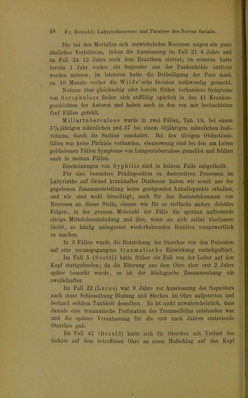 Die bei den Morbillen sich entwickelnden Necrosen zeigen ein ganz ähnliches Verhältniss, indem die Ausstossung im Fall 21 4 Jahre und im Fall 24 12 Jahre nach dem Exanthem eintrat; im ersteren hatte bereits 1 Jahr vorher ein Sequester aus der Paukenhöhle entfernt werden müssen, im letzteren hatte die Betheiligung der Pars mast. ca. 10 Monate vorher die Wilde'sehe Incision nothwendig gemacht. Notizen über gleichzeitig oder bereits früher vorhandene Symptome von Scrophulose finden sich auffällig spärlich in den 41 Kranken- geschichten der Autoren und haben auch in den von mir beobachteten fünf Fällen gefehlt. Miliartuberculose wurde in zwei Fällen, Tab. 19, bei einem 3 J/2 jährigen männlichen und 37 bei einem 50jährigen männlichen Indi- viduum, durch die Section constatirt. Bei den übrigen Obductions- fällen war keine Phthisis vorhanden, ebensowenig sind bei den am Leben gebliebenen Fällen Symptome von Lungentuberculose gemeldet und fehlten auch in meinen Fällen. Erscheinungen von Syphilis sind in keinem Falle mitgetheilt. Für eine besondere Prädisposition zu destruetiven Processen im Labyrinthe auf Grund krankhafter Diathesen haben wir somit aus der gegebenen Zusammenstellung keine genügenden Anhaltspunkte erhalten, und wir sind wohl berechtigt, auch für das Zustandekommen von Necrosen an dieser Stelle, ebenso wie für so vielfache andere deletäre Folgen, in der grossen Mehrzahl der Fälle die spontan auftretende eitrige Mittelohrentzündung und ihre, wenn sie sich selbst überlassen bleibt, so häufig unbegrenzt wiederkehrenden Kecidive verantwortlich zu machen. In 3 Fällen wurde die Entstehung der Otorrhoe von den Patienten auf eine vorausgegangene traumatische Einwirkung zurückgeführt. Im Fall 5 (Scotti) hatte früher ein Fall von der Leiter auf den Kopf stattgefunden; da die Eiterung aus dem Ohre aber erst 2 Jahre später bemerkt wurde, so ist der ätiologische Zusammenhang ein zweifelhafter. Im Fall 22 (Lucae) war 9 Jahre vor Ausstossung des Sequesters nach einer Schiessübung Blutung und Stechen im Ohre aufgetreten und bestand seitdem Taubheit desselben. Es ist nicht unwahrscheinlich, dass damals eine traumatische Perforation des Trommelfelles entstanden war und die spätere Veranlassung für die erst nach Jahren eintretende Otorrhoe gab. Im Fall 42 (Bezold) hatte sich die Otorrhoe mit Verlust des Gehörs auf dem betroffenen Ohre an einen Hufschlag auf den Kopf