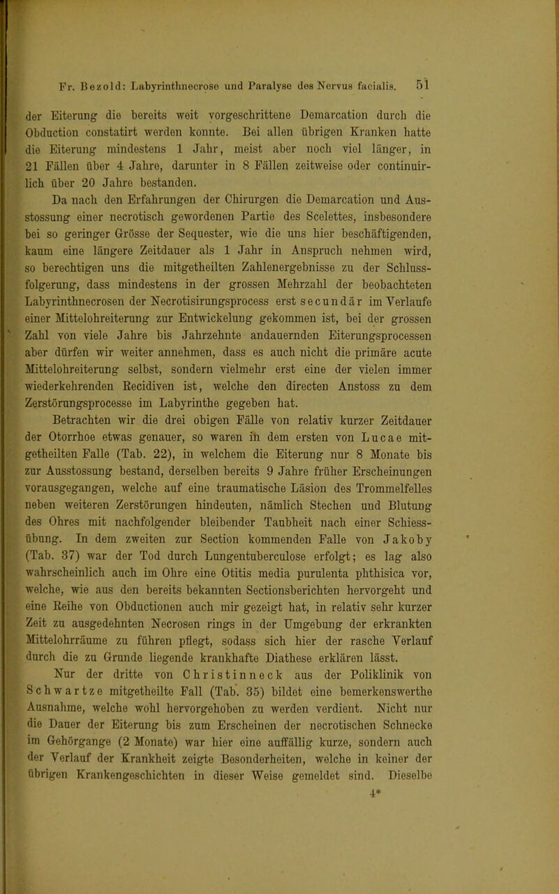 der Eiterung die bereits weit vorgeschrittene Demarcation durch die Obduction constatirt werden konnte. Bei allen übrigen Kranken hatte dio Eiterung mindestens 1 Jahr, meist aber noch viel länger, in 21 Fällen über 4 Jahre, darunter in 8 Fällen zeitweise oder continuir- lich über 20 Jahre bestandon. Da nach den Erfahrungen der Chirurgen die Demarcation und Aus- stossung einer necrotisch gewordenen Partie des Scelettes, insbesondere bei so geringer Grösse der Sequester, wie die uns hier beschäftigenden, kaum eine längere Zeitdauer als 1 Jahr in Anspruch nehmen wird, so berechtigen uns die mitgetheilten Zahlenergebnisse zu der Schluss- folgerung, dass mindestens in der grossen Mehrzahl der beobachteten Labyrinthnecrosen der Necrotisirungsprocess erst secundär im Verlaufe einer Mittelohreiterung zur Entwickelung gekommen ist, bei der grossen Zahl von viele Jahre bis Jahrzehnte andauernden Eiterungsprocessen aber dürfen wir weiter annehmen, dass es auch nicht die primäre acute Mittelohreiterung selbst, sondern vielmehr erst eine der vielen immer wiederkehrenden Eecidiven ist, welche den directen Anstoss zu dem Zerstörungsprocesse im Labyrinthe gegeben hat. Betrachten wir die drei obigen Fälle von relativ kurzer Zeitdauer der Otorrhoe etwas genauer, so waren in dem ersten von Lucae mit- getheilten Falle (Tab. 22), in welchem die Eiterung nur 8 Monate bis zur Ausstossung bestand, derselben bereits 9 Jahre früher Erscheinungen vorausgegangen, welche auf eine traumatische Läsion des Trommelfelles neben weiteren Zerstörungen hindeuten, nämlich Stechen und Blutung des Ohres mit nachfolgender bleibender Taubheit nach einer Schiess- übung. Li dem zweiten zur Section kommenden Falle von Jakoby (Tab. 37) war der Tod durch Lungentuberculose erfolgt; es lag also wahrscheinlich auch im Ohre eine Otitis media purulenta phthisica vor, welche, wie aus den bereits bekannten Sectionsberichten hervorgeht und eine Keihe von Obductionen auch mir gezeigt hat, in relativ sehr kurzer Zeit zu ausgedehnten Necrosen rings in der Umgebung der erkrankten Mittelohrräume zu führen pflegt, sodass sich hier der rasche Verlauf durch die zu Grunde liegende krankhafte Diathese erklären lässt. Nur der dritte von Christinneck aus der Poliklinik von Schwartze mitgetheilte Fall (Tab. 35) bildet eine bemerkenswerthe Ausnahme, welche wohl hervorgehoben zu werden verdient. Nicht nur die Dauer der Eiterung bis zum Erscheinen der necrotischen Schnecke im Gehörgange (2 Monate) war hier eine auffällig kurze, sondern auch der Verlauf der Krankheit zeigte Besonderheiten, welche in keiner der übrigen Krankengeschichten in dieser Weise gemeldet sind. Dieselbe i*