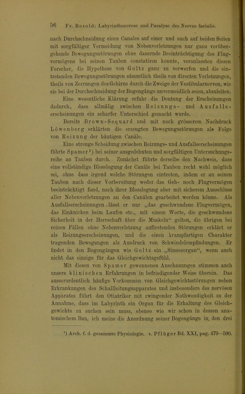nach Durchschneidung eines Canales auf einer und auch auf beiden Seiten mit sorgfältiger Vermeidung von Nebenverletzungen nur ganz vorüber- gehende Bewegungsstörungen ohne dauernde Beeinträchtigung des Flug- vermögens bei seinen Tauben constatiren konnte, veranlassten diesen Forscher, die Hypothese von Goltz ganz zu verwerfen und die ein- tretenden Bewegungsstörungen sämmtlich theils von directen Verletzungen, theils von Zerrungen des Gehirns durch die Zweige der Vestibularnerven, wie sie bei der Durchschneidung der Bogengänge unvermeidlich seien, abzuleiten. Eine wesentliche Klärung erfuhr die Deutung der Erscheinungen dadurch, dass allmälig zwischen Eoizungs- und Ausfalls- erscheinungen ein scharfer Unterschied gemacht wurde. Bereits Brown-Sequard und mit noch grösserem Nachdruck Löwenberg erklärten die erzeugten Bewegungsstörungen als Folge von Heizung der häutigen Canäle. Eine strenge Scheidung zwischen Eoizungs- und Ausfallserscheinungen führte Spamer bei seiner ausgedehnten und sorgfältigen TJntersuchungs- reihe an Tauben durch. Zunächst führte derselbe den Nachweis, dass eine vollständige Blosslegung der Canäle bei Tauben recht wohl möglich sei, ohne dass irgend welche Störungen eintreten, indem er an seinen Tauben nach dieser Vorbereitung weder das Geh- noch Flugvermögen beeinträchtigt fand, nach ihrer Blosslegung aber mit sicherem Ausschluss aller Nebenverletzungen an den Canälen gearbeitet werden könne. Als Ausfallserscheinungen.lässt er nur „das geschwundene Flugvermögen, das Einknicken beim Laufen etc., mit einem Worte, die geschwundene Sicherheit in der Herrschaft über die Muskeln gelten, die übrigen bei reinen Fällen ohne Nebenverletzung auftretenden Störungen erklärt er als ßeizungserscheinungen, und die einen krampfartigen Charakter tragenden Bewegungen als Ausdruck von Schwindelempfindungen. Er findet in den Bogengängen wie Goltz ein „Sinnesorgan, wenn auch nicht das einzige für das Gleichgewichtsgefühl. Mit diesen von Spam er gewonnenen Anschauungen stimmen auch unsere klinischen Erfahrungen in befriedigender Weise überein. Das ausserordentlich häufige Vorkommen von Gleichgewichtsstörungen neben Erkrankungen des Schallleitungsapparates und insbesondere des nervösen Apparates führt den Otiatriker mit zwingender Nothwendigkeit zu der Annahme, dass im Labyrinth ein Organ für die Erhaltung des Gleich- gewichts zu suchen sein muss, ebenso wie wir schon in dessen ana- tomischem Bau, ich meine die Anordnung seiner Bogengänge in, den drei ') Areh. f. d. gesammte Physiologie, v. Pflüger Bd. XXI, pag. 479—590.