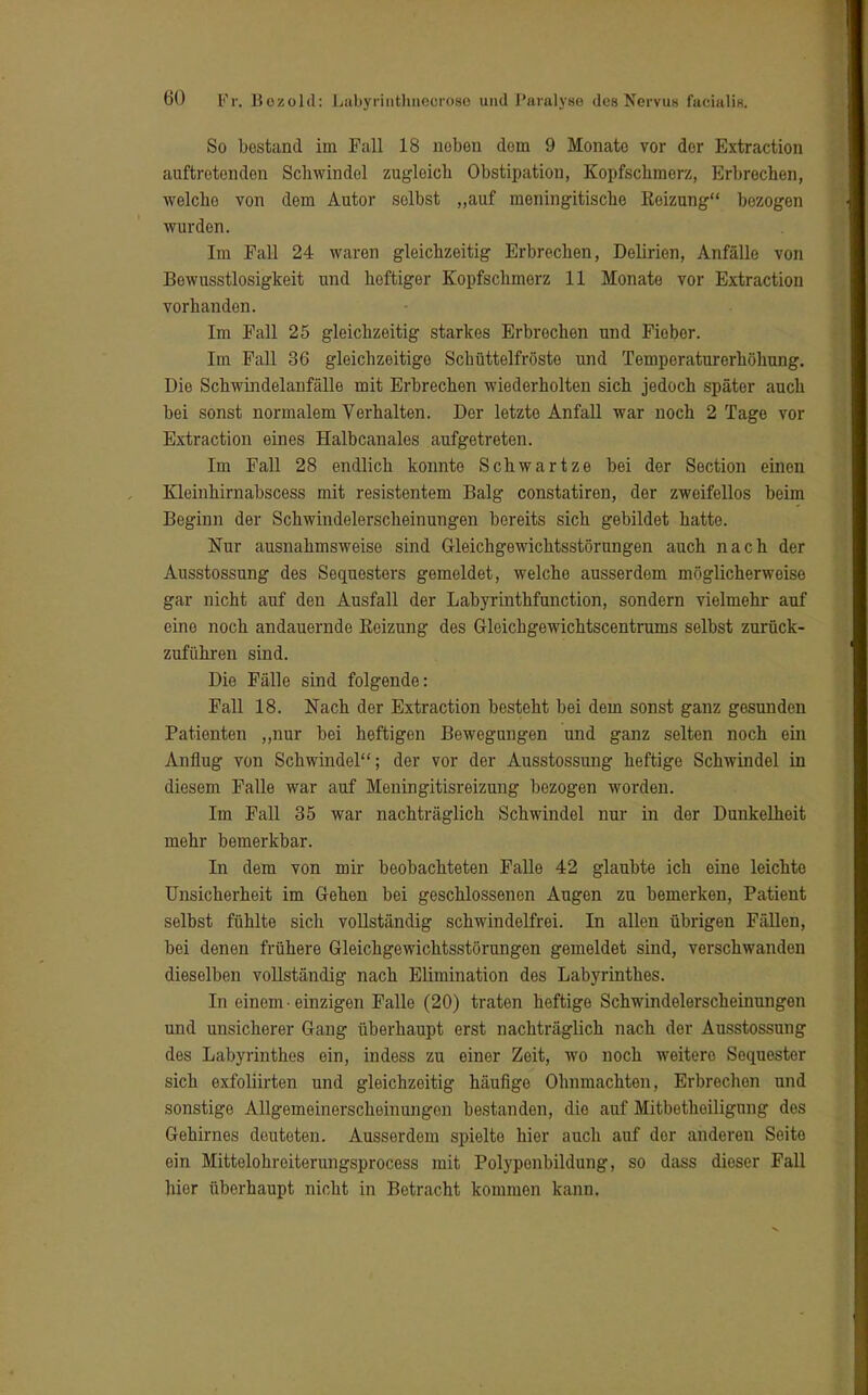 So bestand im Fall 18 neben dem 9 Monate vor der Extraction auftretenden Schwindel zugleich Obstipation, Kopfschmerz, Erbrechen, welche von dem Autor selbst „auf meningitische Reizung bezogen wurden. Im Fall 24 waren gleichzeitig Erbrechen, Delirien, Anfälle von Bewusstlosigkeit und heftiger Kopfschmerz 11 Monate vor Extraction vorhanden. Im Fall 25 gleichzeitig starkes Erbrechen nnd Fieber. Im Fall 36 gleichzeitige Schüttelfröste und Temperaturerhöhung. Die Schwindelanfälle mit Erbrechen wiederholten sich jedoch später auch bei sonst normalem Verhalten. Der letzte Anfall war noch 2 Tage vor Extraction eines Halbcanales aufgetreten. Im Fall 28 endlich konnte Schwartze bei der Section einen Kleinhirnabscess mit resistentem Balg constatiren, der zweifellos beim Beginn der Schwindelerscheinungen bereits sich gebildet hatte. Nur ausnahmsweise sind Gleichgewichtsstörungen auch nach der Ausstossung des Sequesters gemeldet, welche ausserdem möglicherweise gar nicht auf den Ausfall der Labyrinthfunction, sondern vielmehr auf eine noch andauernde Reizung des Gleichgewichtscentrums selbst zurück- zuführen sind. Die Fälle sind folgende: Fall 18. Nach der Extraction besteht bei dem sonst ganz gesunden Patienten „nur bei heftigen Bewegungen und ganz selten noch ein Anflug von Schwindel; der vor der Ausstossung heftige Schwindel in diesem Falle war auf Meningitisreizung bezogen worden. Im Fall 35 war nachträglich Schwindel nur in der Dunkelheit mehr bemerkbar. In dem von mir beobachteten Falle 42 glaubte ich eine leichte Unsicherheit im Gehen bei geschlossenen Augen zu bemerken, Patient selbst fühlte sich vollständig schwindelfrei. In allen übrigen Fällen, bei denen frühere Gleichgewichtsstörungen gemeldet sind, verschwanden dieselben vollständig nach Elimination des Labyrinthes. In einem • einzigen Falle (20) traten heftige Schwindelerscheinungen und unsicherer Gang überhaupt erst nachträglich nach der Ausstossung des Labyrinthes ein, indess zu einer Zeit, wo noch weitero Sequester sich exfoliirten und gleichzeitig häufige Ohnmächten, Erbrechen und sonstige Allgemeinerscheinungon bestanden, die auf Mitbetheiligung des Gehirnes deuteten. Ausserdem spielte hier auch auf der anderen Seite ein Mittelohreiterungsprocess mit Polyponbildung, so dass dieser Fall hier überhaupt nicht in Betracht kommen kann.