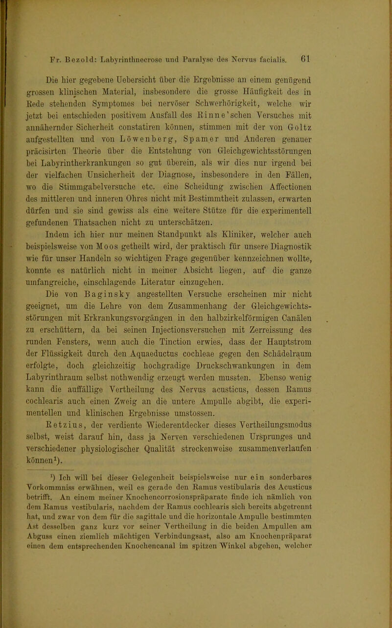Die hier gegebene Uobersicht über die Ergebnisse an einem genügend grossen klinischen Material, insbesondere die grosse Häufigkeit des in Rede stehenden Symptoraes bei nervöser Schwerhörigkeit, welche wir jetzt bei entschieden positivem Ausfall dos Kinne'sehen Versuches mit annähernder Sicherheit constatiren können, stimmen mit der von Goltz aufgestellten und von Löwenberg, Spam er und Anderen genauer präcisirten Theorie über die Entstehung von Gleichgewichtsstörungen bei Labyrintherkrankungen so gut überein, als wir dies nur irgend bei der vielfachen Unsicherheit der Diagnose, insbesondere in den Fällen, wo die Stimmgabelversuche etc. eine Scheidung zwischen Affectionen des mittleren und inneren Ohres nicht mit Bestimmtheit zulassen, erwarten dürfen und sie sind gewiss als eine weitere Stütze für die experimentell gefundenen Thatsachen nicht zu unterschätzen. Indem ich hier nur meinen Standpunkt als Kliniker, welcher auch beispielsweise von Moos getheilt wird, der praktisch für unsere Diagnostik wie für unser Handeln so wichtigen Frage gegenüber kennzeichnen wollte, konnte es natürlich nicht in meiner Absicht liegen, auf die ganze umfangreiche, einschlagende Literatur einzugehen. Die von Baginsky angestellten Versuche erscheinen mir nicht geeignet, um die Lehre von dem Zusammenhang der Gleichgewichts- störungen mit Erkrankungsvorgängen in den halbzirkelförmigen Canälen zu erschüttern, da bei seinen Injectionsversuchen mit Zerreissung des runden Fensters, wenn auch die Tinction erwies, dass der Hauptstrom der Flüssigkeit durch den Aquaeductus Cochleae gegen den Schädelraum erfolgte, doch gleichzeitig hochgradige Druckschwankungen in dem Labyrinthraum selbst nothwendig erzeugt werden mussten. Ebenso wenig kann die auffällige Vertheilung des Nervus acusticus, dessen Ramus cochlearis auch einen Zweig an die untere Ampulle abgibt, die experi- mentellen und klinischen Ergebnisse umstossen. R e t z i u s, der verdiente Wiederentdecker dieses Vertheilungsmodus selbst, weist darauf hin, dass ja Nerven verschiedenen Ursprunges und verschiedener physiologischer Qualität streckenweise zusammenverlaufen können1). ') Ich 'will bei dieser Gelegenheit beispielsweise nur ein sonderbares Vorkommniss erwähnen, weil es gerade den Ramus vestibularis des Acusticus betrifft. An einem meiner Knochoncorrosionspräparate finde ich nämlich von dem Ramus vestibularis, nachdem der Ramus cochloaris sich bereits abgetrennt hat, und zwar von dem für die sagittale und die horizontale Ampulle bestimmten Ast desselben ganz kurz vor seiner Vertheilung in die boidon Ampullen am Abguss einen ziemlich mächtigen Verbindungsast, also am Knochonpräparat einen dem entsprechenden Knochencanal im spitzen Winkel abgohon, welcher