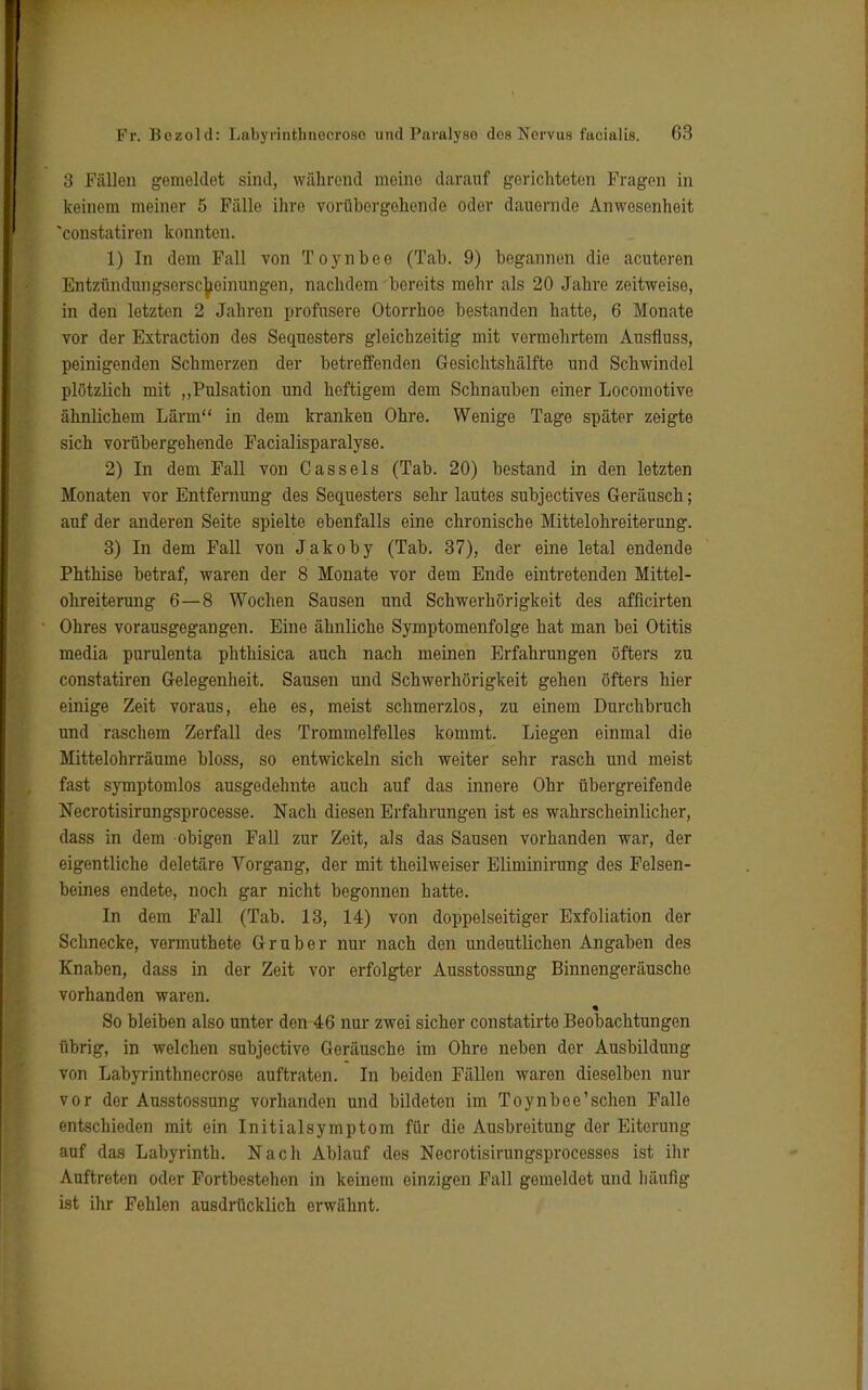 3 Fällen gemeldet sind, während meine darauf gerichteten Fragen in keinem meiner 5 Fälle ihre vorübergehende oder dauernde Anwesenheit *constatiren konnten. 1) In dem Fall von Toynbee (Tab. 9) begannen die acuteren Entzündungsorscboinungen, nachdem bereits mehr als 20 Jahre zeitweise, in den letzten 2 Jahren profusere Otorrhoe bestanden hatte, 6 Monate vor der Extraction des Sequesters gleichzeitig mit vermehrtem Ausfluss, peinigenden Schmerzen der betreffenden Gosichtshälfte und Schwindel plötzlich mit „Pulsation und heftigem dem Schnauben einer Locomotive ähnlichem Lärm in dem kranken Ohre. Wenige Tage später zeigte sich vorübergehende Facialisparalyse. 2) In dem Fall von Cassels (Tab. 20) bestand in den letzten Monaten vor Entfernung des Sequesters sehr lautes subjectives Geräusch; auf der anderen Seite spielte ebenfalls eine chronische Mittelohreiterung. 3) In dem Fall von Jakoby (Tab. 37), der eine letal endende Phthise betraf, waren der 8 Monate vor dem Ende eintretenden Mittel- ohreiterung 6—8 Wochen Sausen und Schwerhörigkeit des afficirten Ohres vorausgegangen. Eine ähnliche Symptomenfolge hat man bei Otitis media purulenta phthisica auch nach meinen Erfahrungen öfters zu constatiren Gelegenheit. Sausen und Schwerhörigkeit gehen öfters hier einige Zeit voraus, ehe es, meist schmerzlos, zu einem Durchbruch und raschem Zerfall des Trommelfelles kommt. Liegen einmal die Mittelohrräume bloss, so entwickeln sich weiter sehr rasch und meist fast symptomlos ausgedehnte auch auf das innere Ohr übergreifende Necrotisirungsprocesse. Nach diesen Erfahrungen ist es wahrscheinlicher, dass in dem obigen Fall zur Zeit, als das Sausen vorhanden war, der eigentliche deletäre Vorgang, der mit theilweiser Eliminirung des Felsen- beines endete, noch gar nicht begonnen hatte. In dem Fall (Tab. 13, 14) von doppelseitiger Exfoliation der Schnecke, vermuthete Gruber nur nach den undeutlichen Angaben des Knaben, dass in der Zeit vor erfolgter Ausstossung Binnengeräusche vorhanden waren. So bleiben also unter den 46 nur zwei sicher constatirto Beobachtungen übrig, in welchen subjectivo Geräusche im Ohre neben der Ausbildung von Labyrinthnecrose auftraten. In beiden Fällen waren dieselben nur vor der Ausstossung vorhanden und bildeten im Toynbee'schen Falle entschieden mit ein Initialsymptom für die Ausbreitung der Eiterung auf das Labyrinth. Nach Ablauf des Necrotisirungsprocesses ist ihr Auftreten oder Fortbestehen in keinem einzigen Fall gemeldet und häufig ist ihr Fehlen ausdrücklich erwähnt.