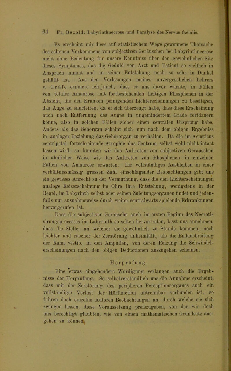 Es erscheint mir diese auf statistischem Wege gewonnene Thatsache des seltenen Vorkommens von subjectiven Geräuschen bei Labyrinthnecrose nicht ohne Bedeutung für unsere Kenntniss über den gewöhnlichen Sitz dieses Symptomes, das die Geduld von Arzt und Patient so vielfach in Anspruch nimmt und in seiner Entstehung noch so sehr in Dunkel gehüllt ist. Aus den Vorlesungen meines unvergesslichen Lehrers v. Gräfe erinnere ich mich, dass er uns davor warnte, in Fällen von totaler Amaurose mit fortbestehenden heftigen Phosphenen in der Absicht, die den Kranken peinigenden Lichterscheinungen zu beseitigen, das Auge zu enucleiren, da er sich überzeugt habe, dass diese Erscheinung auch nach Entfernung des Auges in ungemindertem Grade fortdauern könne, also in solchen Fällen sicher einen centralen Ursprung habe. Anders als das Sehorgan scheint sich nun nach dem obigen Ergebniss in analoger Beziehung das Gehörorgan zu verhalten. Da die im Acusticus centripetal fortschreitende Atrophie das Centrum selbst wohl nicht intact lassen wird, so könnten wir das Auftreten von subjectiven Geräuschen in ähnlicher Weise wie das Auftreten von Phosphenen in einzelnen Fällen von Amaurose erwarten. Ihr vollständiges Ausbleiben in einer verhältnissmässig grossen Zahl einschlagender Beobachtungen gibt uns ein gewisses Anrecht zu der Vermuthung, dass die den Lichterscheinungen analoge Beizerscheinung im Ohre ihre Entstehung, wenigstens in der Kegel, im Labyrinth selbst oder seinen Zuleitungsorganen findet und jeden- falls nur ausnahmsweise durch weiter centralwärts spielende Erkrankungen hervorgerufen ist. Dass die subjectiven Geräusche auch im ersten Beginn des Necroti- sirungsprocesses im Labyrinth so selten hervortreten, lässt uns annehmen, dass die Stelle, an welcher sie gewöhnlich zu Stande kommen, noch leichter und rascher der Zerstörung anheimfällt, als die Endausbreitung der Kami vestib. in den Ampullen, von deren Reizung die Schwindel- erscheinungen nach den obigen Deductionen auszugehen scheinen. Hörprüfung. Eine 'etwas eingehendere Würdigung verlangen auch die Ergeb- nisse der Hörprüfung. So selbstverständlich uns die Annahme erscheint, dass mit der Zerstörung des peripheren Perceptionsorganes auch ein vollständiger Verlust der • Hörfunction untrennbar verbunden ist, so führen doch einzelne Autoren Beobachtungen an, durch welche sie sich zwingen lassen, diese Voraussetzung preiszugeben, von der wir doch uns berechtigt glaubten, wie von einem mathematischen Grundsatz aus- gehen zu können.
