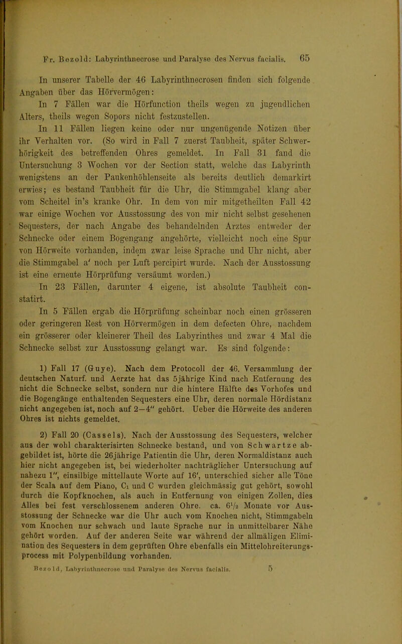 In unserer Tabelle der 46 Labyrinthnecrosen finden sich folgende Angaben über das Hörvermögen: In 7 Fällen war die Hörfunction tbeils wegen zu jugendlichen Alters, theils wegen Sopors nicht festzustellen. In 11 Fällen liegen keine oder nur ungenügende Notizen über ihr Verhalten vor. (So wird in Fall 7 zuerst Taubheit, später Schwer- hörigkeit des betreffenden Ohres gemeldet. In Fall 31 fand die Untersuchung 3 Wochen vor der Section statt, welche das Labyrinth wenigstens an der Pankenhöhlenseite als bereits deutlich demarkirt erwies; es bestand Taubheit für dio Uhr, die Stimmgabel klang aber vom Scheitel in's kranke Ohr. In dem von mir mitgetheilten Fall 42 war einige Wochen vor Ausstossung des von mir nicht selbst gesehenen Sequesters, der nach Angabe des behandelnden Arztes entweder der Schnecke oder einem Bogengang angehörte, vielleicht noch eine Spur von Hörweite vorhanden, indem zwar leise Sprache und Uhr nicht, aber die Stimmgabel a' noch per Luft pereipirt wurde. Nach der Ausstossung ist eine erneute Hörprüfung versäumt worden.) In 23 Fällen, darunter 4 eigene, ist absolute Taubheit con- statirt. In 5 Fällen ergab die Hörprüfung scheinbar noch einen grösseren oder geringeren Eest von Hörvermögen in dem defecten Ohre, nachdem ein grösserer oder kleinerer Theil des Labyrinthes und zwar 4 Mal die Schnecke selbst zur Ausstossung gelangt war. Es sind folgende: 1) Fall 17 (Guye). Nach dem Protocoll der 46. Versammlung der deutschen Naturf. und Aerzte hat das 5jährige Kind nach Entfernung des nicht die Schnecke selbst, sondern nur die hintere Hälfte d«s Vorhofes und die Bogengänge enthaltenden Sequesters eine Uhr, deren normale Hördistanz nicht angegeben ist, noch auf 2—4 gehört. Ueber die Hörweite des anderen Ohres ist nichts gemeldet. 2) Fall 20 (Cassels). Nach der Ausstossung des Sequesters, welcher aus der wohl charakterisirten Schnecke bestand, und von Schwartze ab- gebildet ist, hörte die 26jährige Patientin die Uhr, deren Normaldistanz auch hier nicht angegeben ist, bei wiederholter nachträglicher Untersuchung auf nahezu 1, einsilbige mittellaute Worte auf 16', unterschied sicher alle Töne der Scala auf dem Piano, Ci und C wurden gleichmässig gut gehört, sowohl durch die Kopfknochen, als auch in Entfernung von einigen Zollen, dies Alles bei fest verschlossenem anderen Ohre. ca. 6V2 Monate vor Aus- stossung der Schnecke war die Uhr auch vom Knochen nicht, Stimmgabeln vom Knochen nur schwach und laute Sprache nur in unmittelbarer Nähe gehört worden. Auf der anderen Seite war während der allmäligen Elimi- nation des Sequesters in dem geprüften Ohre ebenfalls ein Mittelohreiterungs- process mit Polypenbildung vorhanden. Bozold, LabyrtnthnocroBO und Paralyse dos Nervus facialis. 5