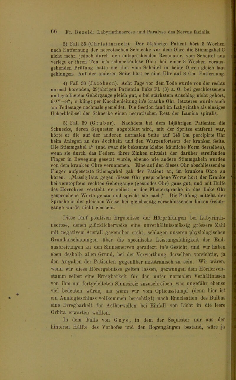 8) Fall 35 (Christinneck). Der 54jährige Patient hört 3 Wochen nach Entfernung der necrotischen Schnecke vor dem Ohre die Stimmgabel C nicht mehr, jedoch durch den entsprechenden Resonator, vom Scheitel aus verlegt er ihren Ton in's schneckenlose Ohr; bei einer 3 Wochen voraus- gehenden Prüfung hatte sie ihm vom Scheitel in beide Ohren gleich laut geklungen. Auf der anderen Seite hört er eine ühr auf 3 Cm. Entfernung. 4) Fall 38 (Jacobson). Acht Tage vor dem Tode wurde von der rechts normal hörenden, 29jährigen Patientin links Fl. (3) a. 0. bei geschlossenem und geöffnetem Gehörgange gleich gut, c bei stärkstem Anschlag nicht gehört, fisIV—8; c klingt per Knochenleitung in's kranke Ohr, letzteres wurde auch am Todestage nochmals gemeldet. Die Section fand im Labyrinthe als einziges Ueberbleibsel der Schnecke einen necrotischen Rest der Lamina spiralis. 5) Fall 39 (Gruber). Nachdem bei dem 14jährigen Patienten die Schnecke, deren Sequester abgebildet wird, mit der Spritze entfernt war, hörte er die auf der anderen normalen Seite auf 145 Cm. percipirte Uhr beim Anlegen an das Jochbein und den Warzenfortsatz der kranken Seite. Die Stimmgabel a (und zwar die bekannte kleine käufliche Form derselben), wenn sie durch das Federn ihrer Zinken mittelst der darüber streifenden Finger in Bewegung gesetzt wurde, ebenso wie andere Stimmgabeln wurden von dem kranken Ohre vernommen. Eine auf den dieses Ohr abschliessenden Finger aufgesetzte Stimmgabel gab der Patient an, im kranken Ohre zu hören. „Massig laut gegen dieses Ohr gesprochene Worte hört der Kranke bei verstopftem rechten Gehörgange (gesundes Ohr) ganz gut, und mit Hülfe des Hörrohres versteht er selbst in der Flüstersprache in das linke Ohr gesprochene Worte genau und spricht sie nach. Die Prüfung mittelst der Sprache in der gleichen Weise bei gleichzeitig verschlossenem linken Gehör- gange wurde nicht gemacht. Diese fünf positiven Ergebnisse der Hörprüfungen bei Labyrinth- necrose, denen glücklicherweise eine unverhältnissmässig grössere Zahl mit negativem Ausfall gegenüber steht, schlagen unseren physiologischen Grundanschauungen über die specifische Leistungsfähigkeit der End- ausbreitungen an den Sinnesnerven geradezu in's Gesicht, und wir haben eben deshalb allen Grund, bei der Verwerthung derselben vorsichtig, ja den Angaben der Patienten gegenüber misstrauisch zu sein. ' Wir wären, wenn wir diese Hörergebnisse gelten lassen, gezwungen dem Hörnerven- stamm selbst eine Erregbarkeit für den unter normalen Verhältnissen von ihm nur fortgeleiteton Sinnesreiz zuzuschreiben, was ungefähr ebenso viel bedeuten würde, als wenn wir vom Opticusstumpf (denn hier ist ein Analogieschluss vollkommen berechtigt) nach Enucleation des Bulbus eine Erregbarkeit für Aetherwellen bei Einfall von Licht in die leere Orbita erwarten wollten. In dem Falle von Guye, in dem der Sequester nur aus der hinteren Hälfte des Vorhofes und den Bogengängen bestand, wäre ja