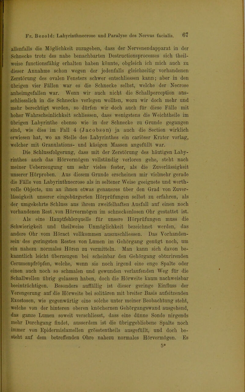 allenfalls die Möglichkeit zuzugeben, dass der Nervenendapparat in der Schnecke trotz des nahe benachbarten Destructionsprocesses sich theil- weiso functionsfähig erhalten haben könnte, obgleich ich mich auch zu dieser Annahme schon wegen der jedenfalls gleichzeitig vorhandenen Zerstörung des ovalen Fensters schwer entschliessen kann; aber in den übrigen vier Fällen war es die Schnecke selbst, welche der Necrose anheimgefallen war. Wenn wir auch nicht die Schallporception aus- schliesslich in die Schnecke verlegen wollten, wozu wir doch mehr und mehr berechtigt werden, so dürfen wir doch auch für diese Fälle mit hoher Wahrscheinlichkeit schliessen, dass wenigstens die Weichtheile im übrigen Labyrinthe ebenso wie in der Schnecke zu Grunde gegangen sind, wie dies im Fall 4 (Jacobson) ja auch die Section wirklich erwiesen hat, wo an Stelle des Labyrinthes ein cariöser Krater vorlag, welcher mit Granulations- und käsigen Massen angefüllt war. Die Schlussfolgerung, dass mit der Zerstörung des häutigen Laby- rinthes auch das Hörvermögen vollständig verloren gehe, steht nach meiner Ueberzeugung um sehr vieles fester, als die Zuverlässigkeit unserer Hörproben. Aus diesem Grunde erscheinen mir vielmehr gerade die Fälle von Labyrinthnecrose als in seltener Weise geeignete und werth- volle Objecte, um an ihnen etwas genaueres über den Grad von Zuver- lässigkeit unserer eingebürgerten Hörprüfungen selbst zu erfahren, als der umgekehrte Schluss aus ihrem zweifelhaften Ausfall auf einen noch vorhandenen Eest von Hörvermögen im schneckenlosen Ohr gestattet ist. Als eine Hauptfehlerquelle für unsere Hörprüfungen muss die Schwierigkeit und theilweise Unmöglichkeit bezeichnet werden, das andere Ohr vom Höract vollkommen auszuschliessen. Das Vorhanden- sein des geringsten Bestes von Lumen im Gehörgang genügt noch, um ein nahezu normales Hören zu vermitteln. Man kann sich davon be- kanntlich leicht überzeugen bei scheinbar den Gehörgang obturirenden Cerumenpfröpfen, welche, wenn sie noch irgend eine enge Spalte oder einen auch noch so schmalen und gewunden verlaufenden Weg für die Schallwellen übrig gelassen haben, doch die Hörweite kaum nachweisbar beeinträchtigen. Besonders auffällig ist dieser geringe Einfluss der Verengerung auf die Hörweite bei solitären mit breiter Basis aufsitzenden Exostosen, wie gegenwärtig eine solche unter meiner Beobachtung steht, welche von der hinteren oberen knöchernen Gehörgangswand ausgehend, das ganze Lumen soweit verschliesst, dass eine dünne Sonde nirgends mehr Durchgang findet, ausserdem ist die übriggebliebene Spalte noch immer von Epidermislamellen grösstentheils ausgefüllt, und doch be- steht auf dem betreffenden Ohre nahezu normales Hörvormögen. Es 5*