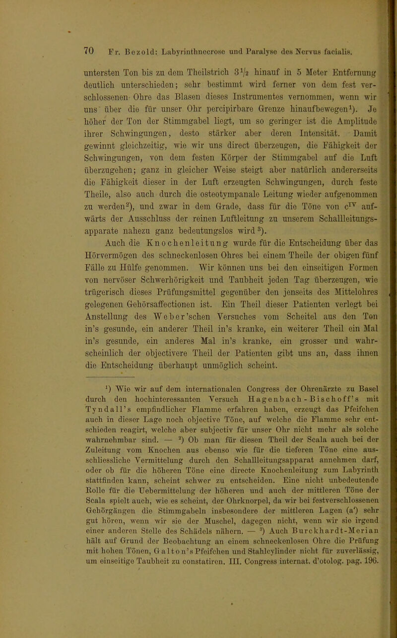 untersten Ton bis zu dorn Theilstrich 3*/2 hinauf in 5 Meter Entfernung deutlich unterschieden; sehr bostimmt wird ferner von dem fest ver- schlossenen- Ohre das Blasen dieses Instrumentes vernommen, wenn wir uns über die für unser Ohr pereipirbaro Grenze hinaufbewegon1). Je höher der Ton der Stimmgabel liegt, um so geringer ist die Amplitude ihrer Schwingungen, desto stärker aber deren Intensität. Damit gewinnt gleichzeitig, wie wir uns direct überzeugen, die Fähigkeit der Schwingungen, von dem festen Körper der Stimmgabel auf die Luft überzugehen; ganz in gleicher Weise steigt aber natürlich andererseits die Fähigkeit dieser in der Luft erzeugten Schwingungen, durch feste Theile, also auch durch die osteotympanale Leitung wieder aufgenommen zu werden2), und zwar in dem Grade, dass für die Töne von c17 auf- wärts der Ausschluss der reinen Luftleitung zu unserem Schallleitungs- apparate nahezu ganz bedeutungslos wird 3). Auch die Knochenleitung wurde für die Entscheidung über das Hörvermögen des schneckenlosen Ohres bei einem Theile der obigen fünf Fälle zu Hülfe genommen. Wir können uns bei den einseitigen Formen von nervöser Schwerhörigkeit und Taubheit jeden Tag überzeugen, wie trügerisch dieses Prüfungsmittel gegenüber den jenseits des Mittelohres golegenen Gehörsaffectionen ist. Ein Theil dieser Patienten verlegt bei Anstellung des Web er'sehen Versuches vom Scheitel aus den Ton in's gesunde, ein anderer Theil in's kranke, ein weiterer Theil ein Mal in's gesunde, ein anderes Mal in's kranke, ein grosser und wahr- scheinlich der objectivere Theil der Patienten gibt uns an, dass ihnen die Entscheidung überhaupt unmöglich scheint. Wie wir auf dem internationalen Congress der Ohrenärzte zu Basel durch den hochinteressanten Versuch Hagenbach-Bischoff's mit Tyndall's empfindlicher Flamme erfahren haben, erzeugt das Pfeifchen auch in dieser Lage noch objective Töne, auf welche die Flamme sehr ent- schieden reagirt, welche aber subjectiv für unsor Ohr nicht mehr als solche wahrnehmbar sind. — 2) Ob man für diesen Theil der Scala auch bei der Zuleitung vom Knochen aus ebenso wie für die tieferen Töne eine aus- schliessliche Yermittelung durch den Schallleitungsapparat annehmen darf, oder ob für die höheren Töne eine directe Knochenleitung zum Labyrinth stattfinden kann, scheint schwer zu entscheiden. Eine nicht unbedeutende Rolle für die Uebermittelung der höheren und auch der mittleren Töne der Scala spielt auch, wie es scheint, der Ohrknorpol, da wir bei festverschlossonon Gehörgängen die Stimmgabeln insbesondere der mittleren Lagen (a') sehr gut hören, wenn wir sie der Muschel, dagegen nicht, wonn wir sie irgend einer anderen Stelle des Schädels nähern. — ) Auch Burckhardt-Merian hält auf Grund der Beobachtung an einem schneckonlosen Obre die Prüfung mit hohen Tönen, Galton'sPfeifchen undStahlcylinder nicht für zuverlässig, um einseitige Taubheit zu constatiren. III. Congress Internat, d'otolog. pag. 196.