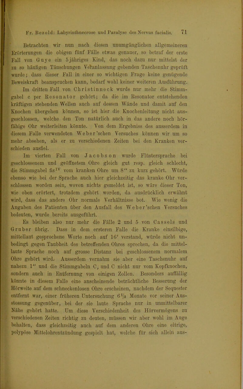Betracliton wir nun nach diesen unumgänglichen allgemeineren Erörterungen die obigen fünf Fälle etwas genauer, so betraf der erste Fall von Guye ein 5jähriges Kind, das noch dazu nur mittelst der zu so häufigen Täuschungen VeVanlassung gebenden Taschenuhr geprüft wurde; dass dieser Fall in einer so wichtigen Frage keine genügende Beweiskraft beanspruchen kann, bedarf wohl keiner weiteren Ausführung. Im dritten Fall von Christinneck wurde nur mehr die Stimm- gabel c per Resonator gehört; da die im Eesonator entstehenden kräftigen stehenden Wellen auch auf dessen Wände und damit auf den Knochen übergehen können, so ist hier die Knochenleitung nicht aus- geschlossen, welche den Ton natürlich auch in das andere noch hör- fähigo Ohr weiterleiten könnte. Von dem Ergebniss des ausserdem in diesem Falle verwendeten Weber'sehen Versuches können wir um so mehr absehen, als er zu verschiedenen Zeiten bei den Kranken ver- schieden ausfiel. Im vierten Fall von Jacobson wurde Flüstersprache bei geschlossenem und geöffnetem Ohre gleich gut resp. gleich schlecht, die Stimmgabel fisIV vom kranken Ohre um 8 zu kurz gehört. Würde ebenso wie bei der Sprache auch hier gleichzeitig das kranke Ohr ver- schlossen worden sein, wovon nichts gemeldet ist, so wäre dieser Ton, wie oben erörtert, trotzdem gehört worden, da ausdrücklich erwähnt wird, dass das andere Ohr normale Verhältnisse bot. Wie wenig die Angaben des Patienten über den Ausfall des Weber'sehen Versuches bedeuten, wurde bereits ausgeführt. Es bleiben also nur mehr die Fälle 2 und 5 von Cassels und Grub er übrig. Dass in dem ersteren Falle die Kranke einsilbige, mittellaut gesprochene Worte noch auf 16' verstand, würde nicht un- bedingt gegen Taubheit des betreffenden Ohres sprechen, da die mittel- laute Sprache noch auf grosse Distanz bei geschlossenem normalem Ohre gehört wird. Ausserdem vernahm sie aber eine Taschenuhr auf nahezu 1 und die Stimmgabeln C, und C nicht nur vom Kopfknochen, sondern auch in Entfernung von einigen Zollen. Besonders auffällig könnte in diesem Falle eine anscheinende beträchtliche Besserung der Hörweite auf dem schneckenlosen Ohre erscheinen, nachdem der Sequester entfernt war, einer früheren Untersuchung 6^2 Monate vor seinor Aus- stossung gegenüber, bei der sie laute Sprache nur in unmittelbarer Nähe gehört hatte. Um diese Verschiedenheit des Hörvermögens zu verschiedenen Zeiten richtig zu deuten, müssen wir aber wohl im Auge behalten, dass gleichzeitig auch auf dem anderen Ohre oino eitrige, polypöse Mittelohrentzündung gespielt hat, wolcho für sich allein aus-
