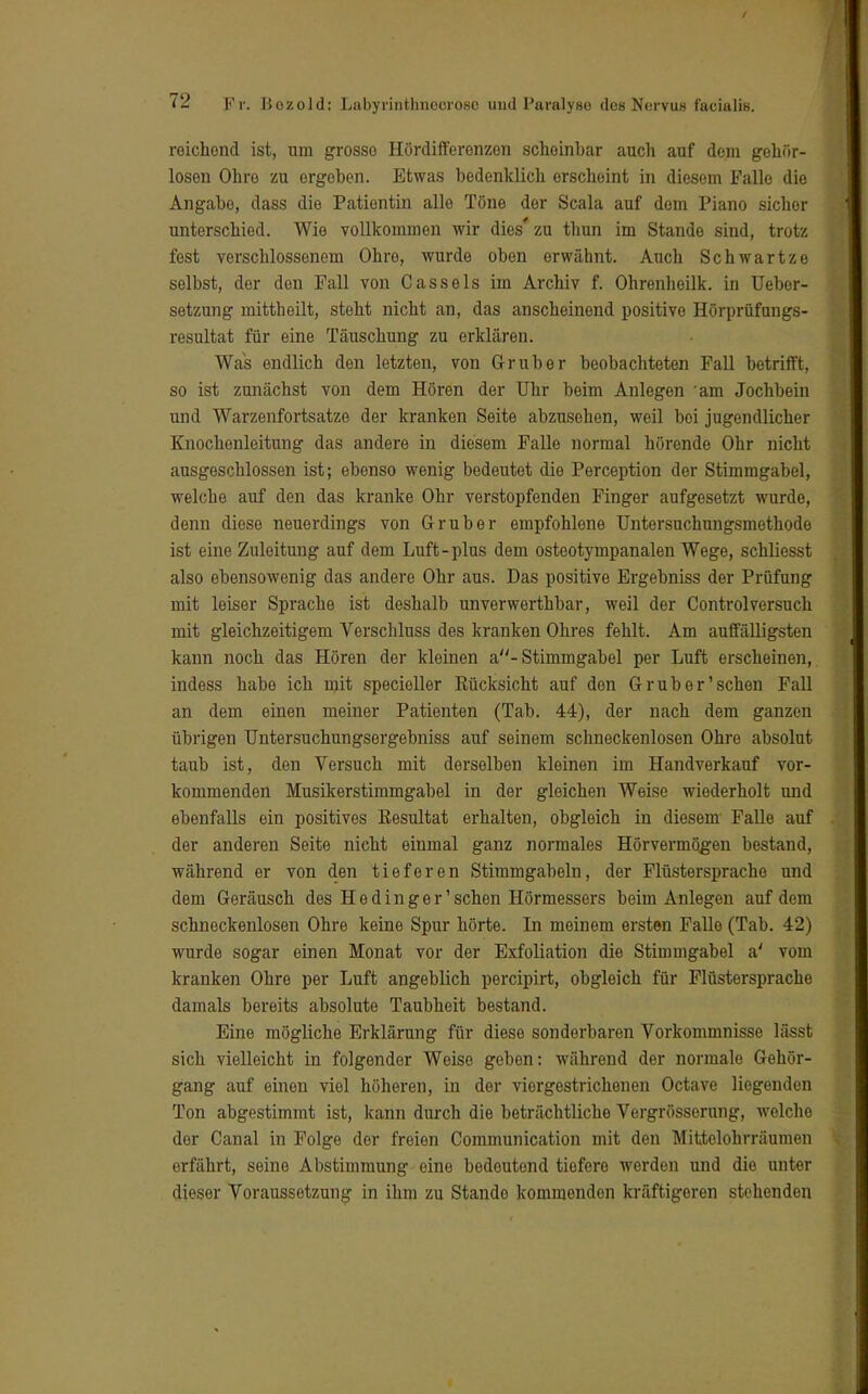 reichend ist, um grosso Hördifferenzen scheinbar auch auf dem gehör- losen Ohre zu ergeben. Etwas bedenklich erscheint in diesem Falle die Angabe, dass die Patientin alle Töne der Scala auf dem Piano sicher unterschied. Wie vollkommen wir dies' zu thun im Stande sind, trotz fest verschlossenem Ohre, wurde oben erwähnt. Auch Schwärtze selbst, der den Fall von Cassels im Archiv f. Ohrenheilk. in Uebor- setzung mittheilt, steht nicht an, das anscheinend positive Hörprüfungs- resultat für eine Täuschung zu erklären. Was endlich den letzten, von Gr über beobachteten Fall betrifft, so ist zunächst von dem Hören der Uhr beim Anlegen 'am Jochbein und Warzenfortsatze der kranken Seite abzusehen, weil bei jugendlicher Knochenleitung das andere in diesem Falle normal hörende Ohr nicht ausgeschlossen ist; ebenso wenig bedeutet die Perception der Stimmgabel, welche auf den das kranke Ohr verstopfenden Finger aufgesetzt wurde, denn diese neuerdings von Gruber empfohlene Untersuchungsmethode ist eine Zuleitung auf dem Luft-plus dem osteotympanalen Wege, schliesst also ebensowenig das andere Ohr aus. Das positive Ergebniss der Prüfung mit leiser Sprache ist deshalb unverwerthbar, weil der Controlversuch mit gleichzeitigem Verschluss des kranken Ohres fehlt. Am auffälligsten kann noch das Hören der kleinen a- Stimmgabel per Luft erscheinen, indess habe ich mit specieller Eücksicht auf den Gr über'sehen Fall an dem einen meiner Patienten (Tab. 44), der nach dem ganzen übrigen Untersuchungsergebniss auf seinem schneckenlosen Ohre absolut taub ist, den Versuch mit derselben kleinen im Handverkauf vor- kommenden Musikerstimmgabel in der gleichen Weise wiederholt und ebenfalls ein positives Eesultat erhalten, obgleich in diesem Falle auf der anderen Seite nicht einmal ganz normales Hörvermögen bestand, während er von den tieferen Stimmgabeln, der Flüsterspracho und dem Geräusch des He dinger' sehen Hörmessers beim Anlegen auf dem schneckenlosen Ohre keine Spur hörte. In meinem ersten Falle (Tab. 42) wurde sogar einen Monat vor der Exfoliation die Stimmgabel a' vom kranken Ohre per Luft angeblich pereipirt, obgleich für Flüstersprache damals bereits absolute Taubheit bestand. Eine mögliche Erklärung für diese sonderbaren Vorkommnisse lässt sich vielleicht in folgender Weise geben: während der normale Gehör- gang auf einen viel höheren, in der viergestrichenen Octave liegenden Ton abgestimmt ist, kann durch die beträchtliche Vergrösserung, welche der Canal in Folge der freien Communication mit den Mittolohrräumen erfährt, seine Abstimmung eine bedeutend tiefere werden und die unter dieser Voraussetzung in ihm zu Stando kommendon kräftigeren stehenden
