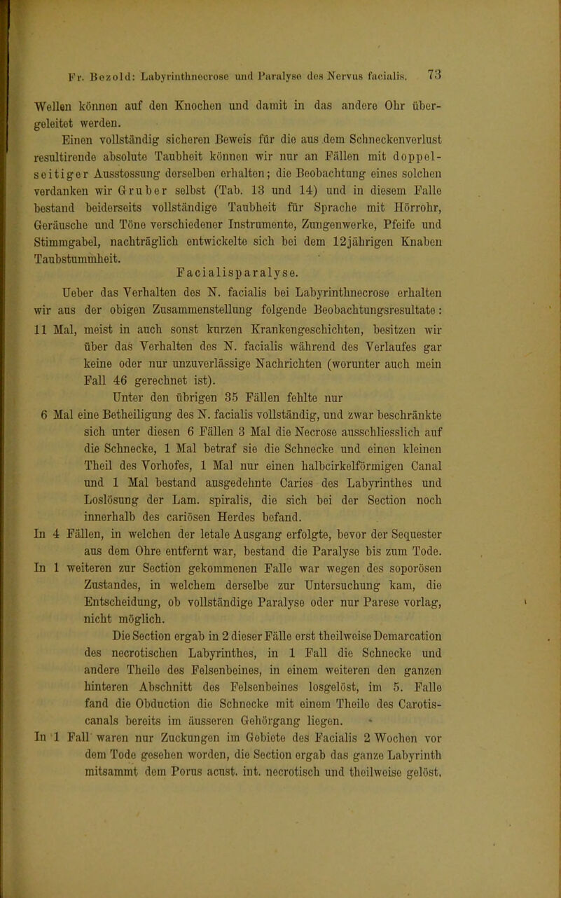 Wellen könnon auf den Knochen und damit in das andere Ohr über- geleitet werden. Einen vollständig sicheren Beweis für die aus dem Schneckenvorlust resnltirende absolute Taubheit könnon wir nur an Fällen mit doppel- seitiger Ansstossung dorselben erhalten; die Beobachtung eines solchen vordanken wir Gruber selbst (Tab. 13 und 14) und in diesem Falle bestand beiderseits vollständige Taubheit für Sprache mit Hörrohr, Goräusche und Töne verschiedener Instrumente, Zungenwerke, Pfeife und Stimmgabel, nachträglich entwickelte sich bei dem 12jährigen Knaben Taubstummheit. Facialisp aralyse. Ueber das Verhalten des N. facialis bei Labyrinthnecroso erhalten wir aus der obigen Zusammenstellung folgende Beobachtungsresultate: 11 Mal, meist in auch sonst kurzen Krankengeschichten, besitzen wir über das Verhalten des N. facialis während des Verlaufes gar keine oder nur unzuverlässige Nachrichten (worunter auch mein Fall 46 gerechnet ist). Unter den übrigen 35 Fällen fehlte nur 6 Mal eine Betheiligung des N. facialis vollständig, und zwar beschränkte sich unter diesen 6 Fällen 3 Mal die Necrose ausschliesslich auf die Schnecke, 1 Mal betraf sie die Schnecke und einen kleinen Theil des Vorhofes, 1 Mal nur einen halbcirkelförmigen Canal und 1 Mal bestand ausgedehnte Caries des Labyrinthes und Loslösung der Lam. spiralis, die sich bei der Section noch innerhalb des cariösen Herdes befand. In 4 Fällen, in welchen der letale Ausgang erfolgte, bevor der Sequester aus dem Ohre entfernt war, bestand die Paralyse bis zum Tode. In 1 weiteren zur Section gekommenen Falle war wegen des soporösen Zustandes, in welchem derselbe zur Untersuchung kam, die Entscheidung, ob vollständige Paralyse oder nur Parese vorlag, nicht möglich. Die Section ergab in 2 dieser Fälle erst theilweise Demarcation des necrotischen Labyrinthes, in 1 Fall die Schnecke und andere Theile des Felsenboines, in einem weiteren den ganzen hinteren Abschnitt des Felsenbeines losgelöst, im 5. Falle fand die Obduction die Schnecke mit einem Thoilo des Carotis- canals bereits im äusseren Gehörgang liegen. In 1 Fall waren nur Zuckungen im Gobiote des Facialis 2 Wochen vor dem Todo gesehen worden, die Section orgab das ganze Labyrinth mitsammt dem Poms acust. int. noerotisch und theilweise gelöst.