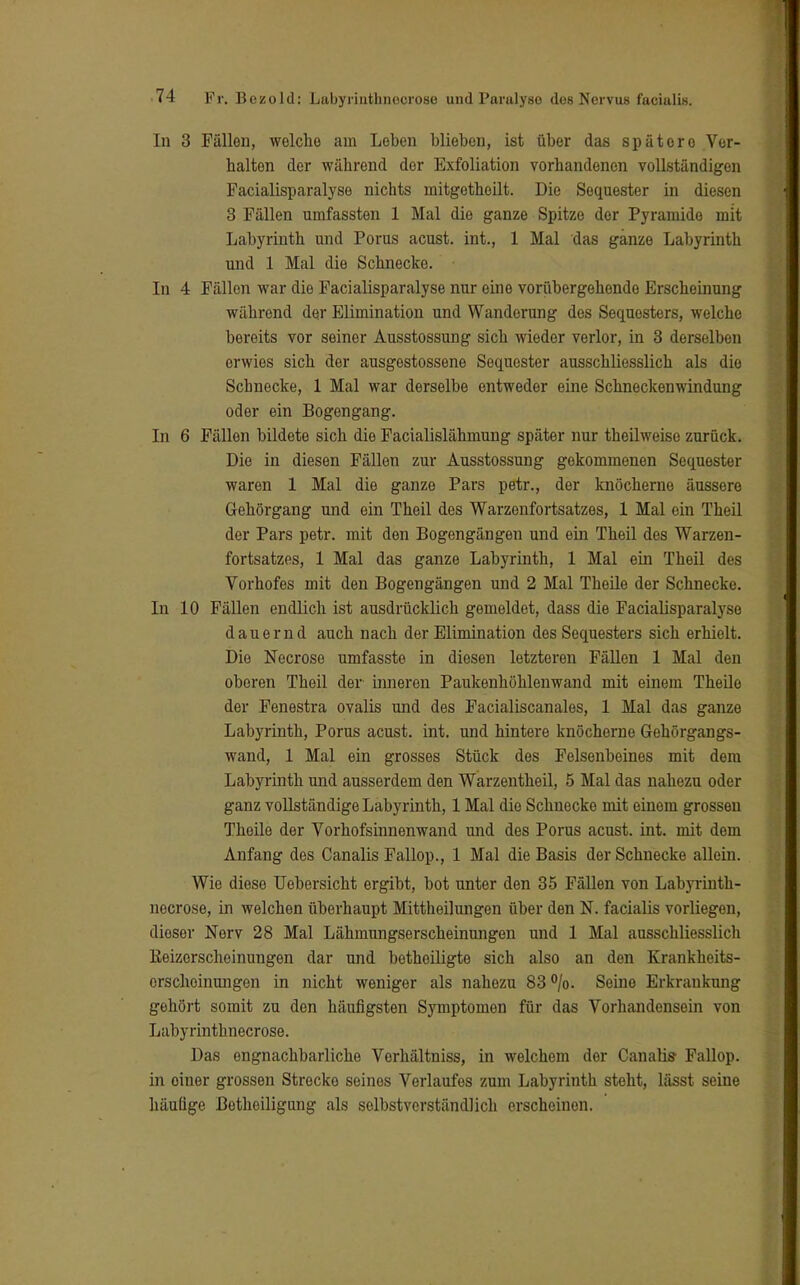 In 3 Fällen, welche am Leben blieben, ist über das spätere Ver- halten der während der Exfoliation vorhandenen vollständigen Facialisparalyse nichts mitgetheilt. Die Sequester in diesen 8 Fällen umfassten 1 Mal die ganze Spitze der Pyramide mit Labyrinth und Porus acust. int., 1 Mal das ganze Labyrinth und 1 Mal die Schnecke. In 4 Fällen war die Facialisparalyse nur eine vorübergehende Erscheinung während der Elimination und Wanderung des Sequesters, welche bereits vor seiner Ausstossung sich wieder verlor, in 3 derselben erwies sich der ausgestossene Sequester ausschliesslich als die Schnecke, 1 Mal war derselbe entweder eine Schneckenwindung oder ein Bogengang. In 6 Fällen bildete sich die Facialislähmung später nur theilweise zurück. Die in diesen Fällen zur Ausstossung gekommenen Sequester waren 1 Mal die ganze Pars petr., der knöcherne äussere Gehörgang und ein Theil des Warzenfortsatzes, 1 Mal ein Theil der Pars petr. mit den Bogengängen und ein Theil des Warzen- fortsatzes, 1 Mal das ganze Labyrinth, 1 Mal ein Theil des Vorhofes mit den Bogengängen und 2 Mal Theile der Schnecke. In 10 Fällen endlich ist ausdrücklich gemeldet, dass die Facialisparalyse dauernd auch nach der Elimination des Sequesters sich erhielt. Die Necrose umfasste in diesen letzteren Fällen 1 Mal den oberen Theil der inneren Paukenhöhlenwand mit einem Theile der Fenestra ovalis und des Facialiscanales, 1 Mal das ganze Labyrinth, Porus acust. int. und hintere knöcherne Gehörgangs- wand, 1 Mal ein grosses Stück des Felsenbeines mit dem Labyrinth und ausserdem den Warzentheil, 5 Mal das nahezu oder ganz vollständige Labyrinth, 1 Mal die Schnecke mit einem grossen Theile der Vorhofsinnenwand und des Porus acust. int. mit dem Anfang des Canalis Fallop., 1 Mal die Basis der Schnecke allein. Wie diese Uebersicht ergibt, bot unter den 35 Fällen von Labyrinth- necrose, in welchen überhaupt Mittheilungen über den N. facialis vorliegen, dieser Nerv 28 Mal Lähmungserscheinungen und 1 Mal ausschliesslich Keizorschoinungen dar und botheiligte sich also an den Krankheits- erscheinungen in nicht weniger als nahezu 83%. Seine Erkrankung gehört somit zu den häufigsten Symptomen für das Vorhandensein von Labyrinthnecrose. Das engnachbarliche Verhältniss, in welchem der Canalis- Fallop. in oiner grossen Strecko seines Verlaufes zum Labyrinth steht, lässt seine häufige Betheiligung als selbstverständlich erscheinen.