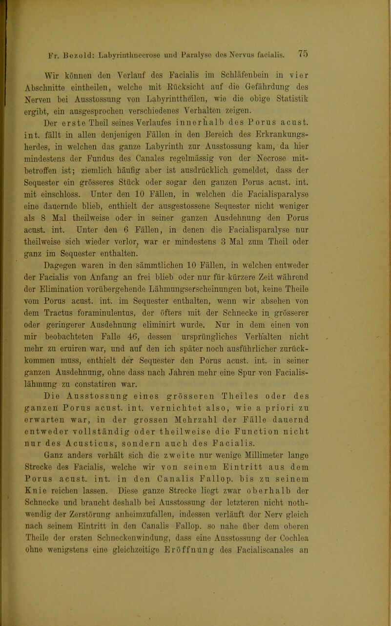 Wir können den Vorlauf dos Facialis im Schläfenbein in vier Abschnitte einthoilon, welcho mit Kücksicht auf die Gefährdung des Nerven bei Ausstossung von Labyrinttheilen, wie die obige Statistik ergibt, ein ausgesprochen verschiedenes Verhalten zeigen. Der erste Theil seines Verlaufes innerhalb des Porus acust. int. fällt in allen denjenigen Fällen in den Bereich des Erkrankungs- herdos, in welchen das ganze Labyrinth zur Ausstossung kam, da hier mindestens der Fundus des Canales regelmässig von der Necrose mit- betroffen ist; ziemlich häufig aber ist ausdrücklich gomeldot, dass der Soquester ein grösseres Stück oder sogar den ganzen Porus acust. int. mit einschloss. Unter den 10 Fällen, in welchen die Facialisparalyse eine dauernde blieb, enthielt der ausgestossene Sequester nicht weniger als 8 Mal theilweise oder in seiner ganzen Ausdehnung den Porus acust. int. Unter den 6 Fällen, in denen die Facialisparalyse nur theilweise sich wieder verlor, war er mindestens 3 Mal zum Theil oder ganz im Sequester enthalten. Dagegen waren in den sämmtlichen 10 Fällen, in welchen entweder der Facialis von Anfang an frei blieb oder nur für kürzere Zeit während der Elimination vorübergehende Lähmungserscheinungen bot, keine Theile vom Porus acust. int. im Sequester enthalten, wenn wir absehen von dem Tractus foraminulentus, der öfters mit der Schnecke in grösserer oder geringerer Ausdehnung eliminirt wurde. Nur in dem einen von mir beobachteten Falle 46, dessen ursprüngliches Verhalten nicht mehr zu eruiren war, und auf den ich später noch ausführlicher zurück- kommen muss, enthielt der Sequester den Porus acust. int. in seiner ganzen Ausdehnung, ohne dass nach Jahren mehr eine Spur von Facialis- lähmung zu constatiren war. Die Ausstossung eines grösseren Theiles oder des ganzen Porus acust. int. vernichtet also, wie a priori zu erwarten war, in der grossen Mehrzahl der Fälle dauernd entweder vollständig oder theilweise die Function nicht nur des Acusticus, sondern auch des Facialis. Ganz anders verhält sich die zweite nur wenige Millimeter lango Strecke des Facialis, welche wir von soinom Eintritt aus dem Porus acust. int. in den Canalis Fallop. bis zu seinem Knie reichen lassen. Diese ganze Strecke liegt zwar oberhalb der Schnecke und braucht deshalb bei Ausstossung der letzteren nicht noth- wondig der Zerstörung anheimzufallen, indossen verläuft der Nerv gleich nach seinem Eintritt in den Canalis Fallop. so nahe über dem oberen Theile der ersten Schnockonwindung, dass eine Ausstossung der Cochlea ohne wenigstens eine gleichzeitige Eröffnung des Facialiscanales an
