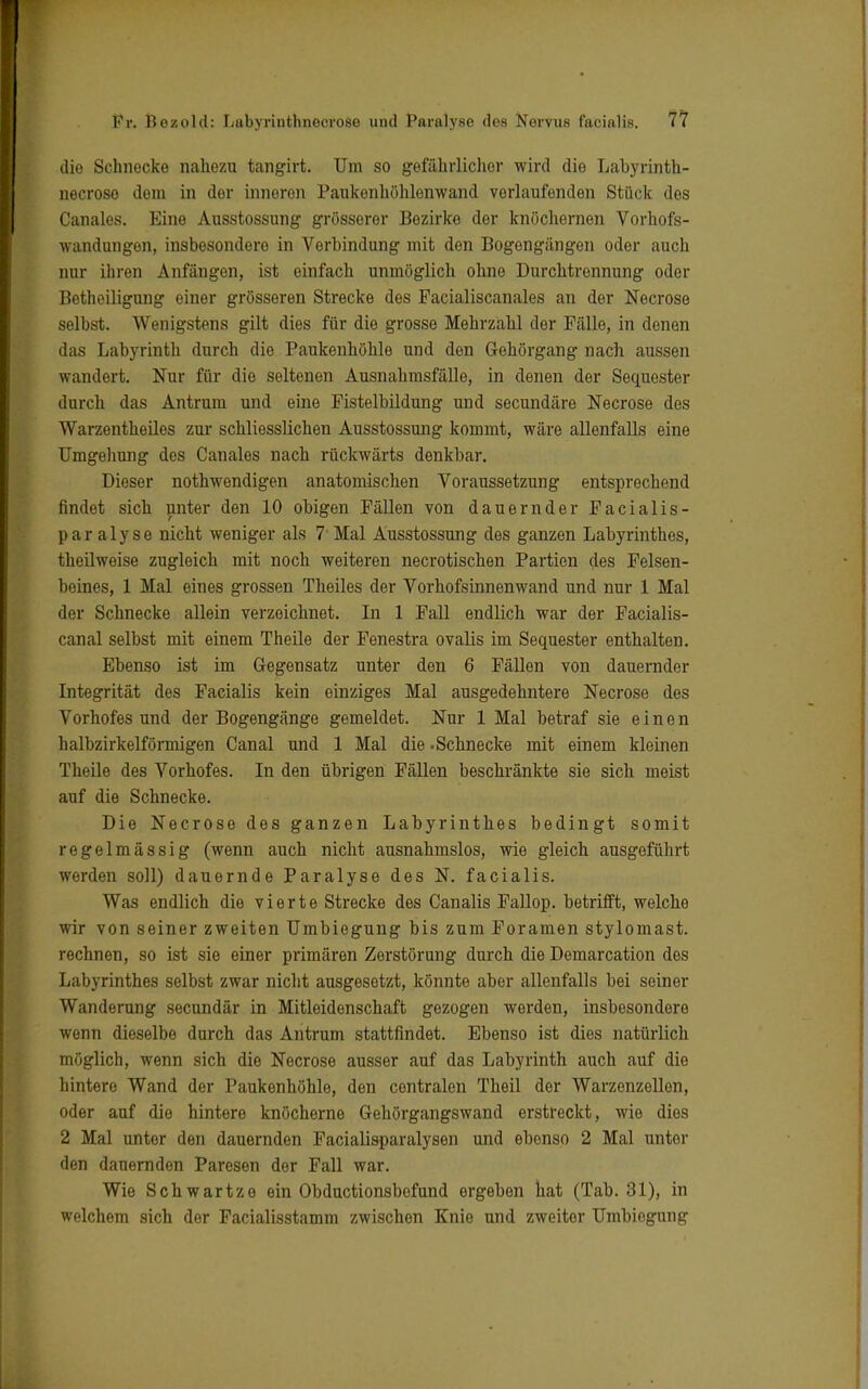 die Schnecke nahezu tangirt. Um so gefährlicher wird die Labyrinth- necrose dem in der inneren Paukonhöhlenwand vorlaufenden Stück des Canales. Eine Ausstossung grösserer Bezirke der knöchernen Vorhofs- wandungen, insbesondere in Verbindung mit den Bogengängen oder auch nur ihren Anfängen, ist einfach unmöglich ohne Durchtrennung oder Beteiligung einer grösseren Strecke des Facialiscanales an der Necrose selbst. Wenigstens gilt dies für die grosse Mehrzahl clor Fälle, in denen das Labyrinth durch die Paukenhöhle und den Gehörgang nach aussen wandert. Nur für die seltenen Ausnahmsfälle, in denen der Sequester durch das Antrum und eine Fistelbildung und secundäre Necrose des Warzentheiles zur schliesslichen Ausstossung kommt, wäre allenfalls eine Umgehung des Canales nach rückwärts denkbar. Dieser nothwendigen anatomischen Voraussetzung entsprechend findet sich unter den 10 obigen Fällen von dauernder Facialis - paralyse nicht weniger als 7 Mal Ausstossung des ganzen Labyrinthes, theilweise zugleich mit noch weiteren necrotischen Partien des Felsen- beines, 1 Mal eines grossen Theiles der Vorhofsinnenwand und nur 1 Mal der Schnecke allein verzeichnet. In 1 Fall endlich war der Facialis- canal selbst mit einem Theile der Fenestra ovalis im Sequester enthalten. Ebenso ist im Gegensatz unter den 6 Fällen von dauernder Integrität des Facialis kein einziges Mal ausgedehntere Necrose des Vorhofes und der Bogengänge gemeldet. Nur 1 Mal betraf sie einen halbzirkelförmigen Canal und 1 Mal die .Schnecke mit einem kleinen Theile des Vorhofes. In den übrigen Fällen beschränkte sie sich meist auf die Schnecke. Die Necrose des ganzen Labyrinthes bedingt somit regelmässig (wenn auch nicht ausnahmslos, wie gleich ausgeführt werden soll) dauernde Paralyse des N. facialis. Was endlich die vierte Strecke des Canalis Fallop. betrifft, welche wir von seiner zweiten Umbiegung bis zum Foramen stylomast. rechnen, so ist sie einer primären Zerstörung durch die Demarcation des Labyrinthes selbst zwar nicht ausgesetzt, könnte aber allenfalls bei seiner Wanderung secundär in Mitleidenschaft gezogen werden, insbesondere wenn dieselbe durch das Antrum stattfindet. Ebenso ist dies natürlich möglich, wenn sich die Necrose ausser auf das Labyrinth auch auf die hintere Wand der Paukenhöhle, den centralen Theil der Warzenzellon, oder auf die hintere knöcherne Gehörgangswand erstreckt, wie dies 2 Mal unter den dauernden Facialisparalysen und ebenso 2 Mal unter den dauernden Paresen der Fall war. Wie Schwartze ein Obductionsbefund ergeben hat (Tab. 31), in welchem sich der Facialisstamm zwischen Knie und zweiter Umbiogung