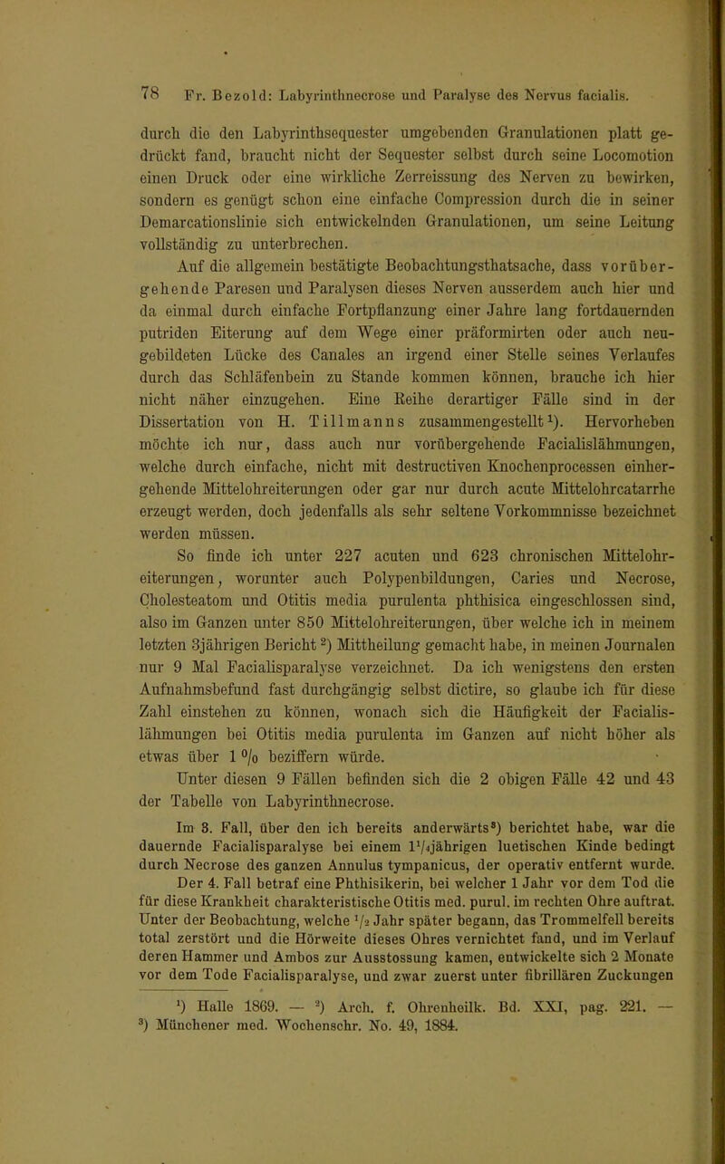 durch dio den Labyrinthsequester umgebenden Granulationen platt ge- drückt fand, braucht nicht der Sequester selbst durch seine Locomotion einen Druck oder eine wirkliche Zerreissung des Nerven zu bewirken, sondern es genügt schon eine einfache Compression durch die in seiner Demarcationslinie sich entwickelnden Granulationen, um seine Leitung vollständig zu unterbrechen. Auf die allgemein bestätigte Beobachtungsthatsache, dass vorüber- gehende Paresen und Paralysen dieses Nerven ausserdem auch hier und da einmal durch einfache Fortpflanzung einer Jahre lang fortdauernden putriden Eiterung auf dem Wege einer präformirten oder auch neu- gebildeten Lücke des Canales an irgend einer Stelle seines Verlaufes durch das Schläfenbein zu Stande kommen können, brauche ich hier nicht näher einzugehen. Eine Keihe derartiger Fälle sind in der Dissertation von H. Tillmanns zusammengestellt1). Hervorheben möchte ich nur, dass auch nur vorübergehende Facialislähmungen, welche durch einfache, nicht mit destructiven Knochenprocessen einher- gehende Mittelohreiterungen oder gar nur durch acute Mittelohrcatarrhe erzeugt werden, doch jedenfalls als sehr seltene Vorkommnisse bezeichnet werden müssen. So finde ich unter 227 acuten und 623 chronischen Mittelohr- eiterungen , worunter auch Polypenbildungen, Caries und Necrose, Cholesteatom und Otitis media purulenta phthisica eingeschlossen sind, also im Ganzen unter 850 Mittelohreiterungen, über welche ich in meinem letzten 3jährigen Bericht2) Mittheilung gemacht habe, in meinen Journalen nur 9 Mal Facialisparalyse verzeichnet. Da ich wenigstens den ersten Aufnahmsbefund fast durchgängig selbst dictire, so glaube ich für diese Zahl einstehen zu können, wonach sich die Häufigkeit der Facialis- lähmungen bei Otitis media purulenta im Ganzen auf nicht höher als etwas über 1 °/o beziffern würde. Unter diesen 9 Fällen befinden sich die 2 obigen Fälle 42 und 43 der Tabelle von Labyrinthnecrose. Im 8. Fall, über den ich bereits anderwärts8) berichtet habe, war die dauernde Facialisparalyse bei einem lVo'ährigen luetischen Kinde bedingt durch Necrose des ganzen Annulus tympanicus, der operativ entfernt wurde. Der 4. Fall betraf eine Phthisikerin, bei welcher 1 Jahr vor dem Tod die für diese Krankheit charakteristische Otitis med. purul. im rechten Ohre auftrat. Unter der Beobachtung, welche V» Jahr später begann, das Trommelfell bereits total zerstört und die Hörweite dieses Ohres vernichtet fand, und im Verlauf deren Hammer und Ambos zur Ausstossung kamen, entwickelte sich 2 Monate vor dem Tode Facialisparalyse, und zwar zuerst unter fibrillären Zuckungen U Halle 1869. — 2) Arch. f. Ohrenheilk. Bd. XXI, pag. 221. — 3) Münchener med. Wochenschr. No. 49, 1884.
