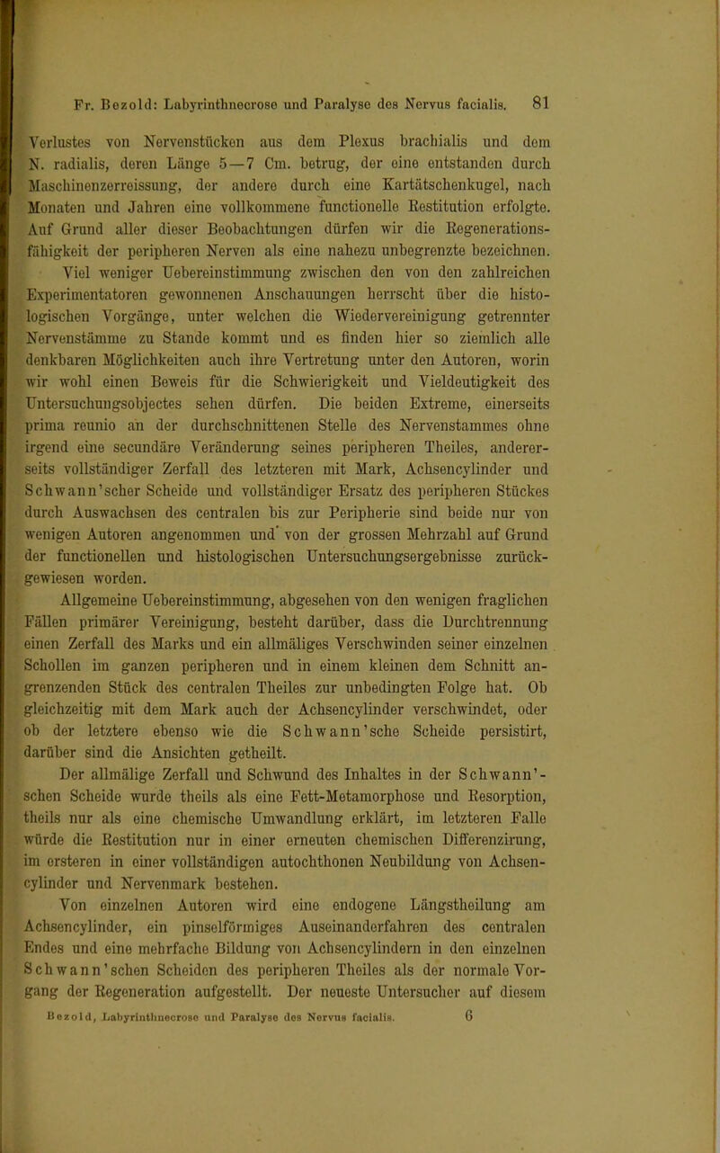 Verlustes von Nervenstückon aus dem Plexus brachialis und dem fN. radialis, doron Länge 5 — 7 Cm. betrug, der eine entstanden durch Maschinenzerreissung, der andero durch eine Kartätschenkugel, nach Monaten und Jahren eine vollkommene functionelle Restitution erfolgte. Auf Grund aller dieser Beobachtungen dürfen wir die Regenerations- fähigkeit der peripheren Nerven als eine nahezu unbegrenzte bezeichnen. Viel weniger Uebereinstimmung zwischen den von den zahlreichen Experimentatoren gewonnenen Anschauungen herrscht über die histo- logischen Vorgänge, unter welchen die Wiedervereinigung getrennter Nervenstämme zu Stande kommt und es finden hier so ziemlich alle denkbaren Möglichkeiten auch ihre Vertretung unter den Autoren, worin wir wohl einen Beweis für die Schwierigkeit und Vieldeutigkeit des TJntersuchungsobjectes sehen dürfen. Die beiden Extreme, einerseits prima reunio ah der durchschnittenen Stelle des Nervenstammes ohne irgend eine secundäre Veränderung seines peripheren Theiles, anderer- seits vollständiger Zerfall des letzteren mit Mark, Achsencylinder und Schwann1 scher Scheide und vollständiger Ersatz des peripheren Stückes durch Auswachsen des centralen bis zur Peripherie sind beide nur von wenigen Autoren angenommen und' von der grossen Mehrzahl auf Grund der functionellen und histologischen Untersuchungsergebnisse zurück- gewiesen worden. Allgemeine Uebereinstimmung, abgesehen von den wenigen fraglichen Fällen primärer Vereinigung, besteht darüber, dass die Durchtrennung einen Zerfall des Marks und ein allmäliges Verschwinden seiner einzelnen Schollen im ganzen peripheren und in einem kleinen dem Schnitt an- grenzenden Stück des centralen Theiles zur unbedingten Folge hat. Ob gleichzeitig mit dem Mark auch der Achsencylinder verschwindet, oder ob der letztere ebenso wie die Schwann'sehe Scheide persistirt, darüber sind die Ansichten getheilt. Der allmälige Zerfall und Schwund des Inhaltes in der Schwann'- sehen Scheide wurde theils als eine Fett-Metamorphose und Resorption, fcheils nur als eine chemische Umwandlung erklärt, im letzteren Falle würde die Restitution nur in einer erneuten chemischen Differenzirung, im ersteren in einer vollständigen autochthonen Neubildung von Achsen- cylinder und Nervenmark bestehen. Von einzelnen Autoren wird eine endogene Längstheilung am Achsencylinder, ein pinselförmiges Auseinandorfahren des centralen Endes und eine mehrfache Bildung von Achsencylindern in den einzelnen Schwann'sehen Scheiden des peripheren Theiles als der normale Vor- gang der Regeneration aufgestellt. Der neueste Untersucher auf diesem Bezold, Labyrinthnecroso und Paralyse dos Nervus facialis. 6