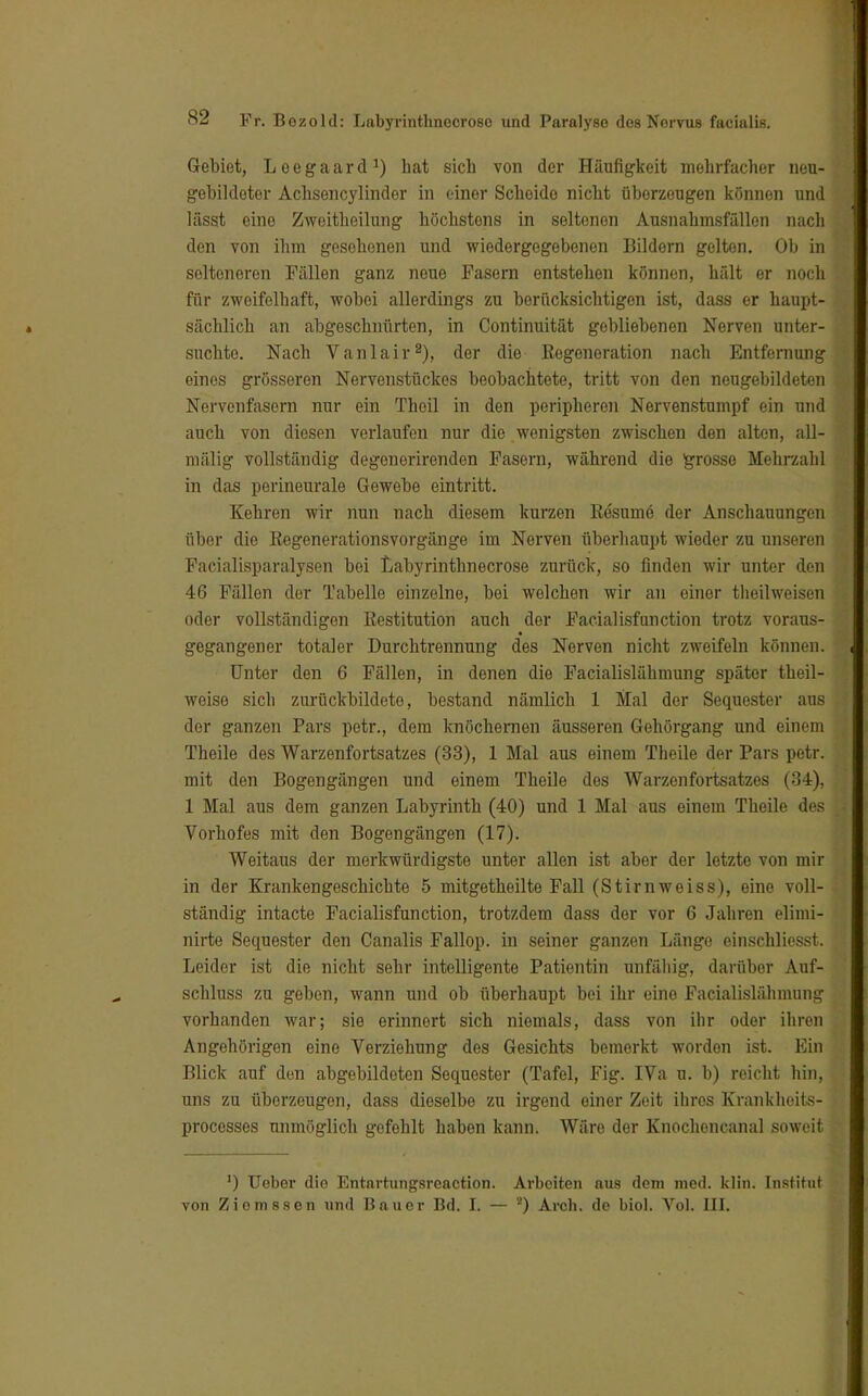 Gebiet, Leegaard1) hat sich von der Häufigkeit mehrfacher neu- gebildeter Achsencylinder in einer Scheide nicht überzeugen können und läsat eine Zweitheilung höchstens in seltenen Ausnahmsfällen nach den von ihm gesehenen und wiedergegebenen Bildern gelton. Ob in selteneren Fällen ganz neue Pasern entstehen können, hält er noch für zweifelhaft, wobei allerdings zu berücksichtigen ist, dass er haupt- sächlich an abgeschnürten, in Continuität gebliebenen Nerven unter- suchte. Nach Vanlair2), der die Regeneration nach Entfernung eines grösseren Nervenstückes beobachtete, tritt von den neugebildeten Nervenfasern nur ein Thoil in den peripheren Nervenstumpf ein und auch von diesen verlaufen nur die wenigsten zwischen den alten, all- mälig vollständig degenerirenden Fasern, während die grosse Mehrzahl in das perineurale Gewebe eintritt. Kehren wir nun nach diesem kurzen Resume der Anschauungen über die Regenerationsvorgänge im Nerven überhaupt wieder zu unseren Facialisparalysen bei Labyrinthnecrose zurück, so finden wir unter den 46 Fällen der Tabelle einzelne, bei welchen wir an einer theilweisen oder vollständigen Restitution auch der Facialisfunction trotz voraus- gegangener totaler Durchtrennung des Nerven nicht zweifeln können. Unter den 6 Fällen, in denen die Facialislähmung später theil- weise sich zurückbildeto, bestand nämlich 1 Mal der Sequester aus der ganzen Pars petr., dem knöchernen äusseren Gehörgang und einem Theile des Warzenfortsatzes (33), 1 Mal aus einem Theile der Pars petr. mit den Bogengängen und einem Theile des Warzenfortsatzes (34), 1 Mal aus dem ganzen Labyrinth (40) und 1 Mal aus einem Theile des Vorhofes mit den Bogengängen (17). Weitaus der merkwürdigste unter allen ist aber der letzte von mir in der Krankengeschichte 5 mitgetheilte Fall (Stirnweiss), eine voll- ständig intacte Facialisfunction, trotzdem dass der vor 6 Jahren eliini- nirte Sequester den Canalis Fallop. in seiner ganzen Länge einschliesst. Leider ist die nicht sehr intelligente Patientin unfähig, darüber Auf- schubs zu geben, wann und ob überhaupt bei ihr eine Facialislähmung vorhanden war; sie erinnert sich niemals, dass von ihr oder ihren Angehörigen eine Verziehung des Gesichts bemerkt worden ist. Ein Blick auf den abgebildeten Sequester (Tafel, Pig. IVa u. b) reicht hin, uns zu überzeugen, dass dieselbe zu irgend einer Zeit ihres Kranklieits- processes unmöglich gefehlt haben kann. Wäre der Knochencanal soweit ') Ueber die Entartungsrcaction. Arbeiten aus dem med. klin. Institut von Ziomssen und Bauer Bd. I. — 2) Arch. de biol. Vol. III.