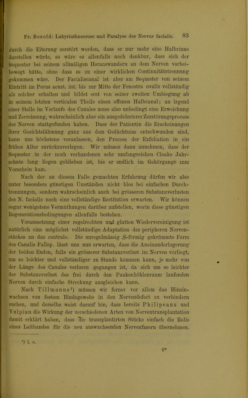 durch die Eiterung zerstört worden, dass er nur mehr eine Halbriniie darstellen würde, so wäre es allenfalls noch denkbar, dass sich der Sequester bei seinem allmäligen Horauswandern an dem Nerven vorbei- bewegt hätte, ohne dass es zu einer wirklichen Continuitätstronnung gekommen wäre. Der Facialiscanal ist aber am Sequester von seinem Eintritt im Porus acust. int. bis zur Mitte der Fenestra ovalis vollständig als solcher erhalten und bildet erst von seiner zweiten Umbiegung ab in seinem letzten verticalen Theile einen offenen Halbcanal; an irgend einer Stelle im Verlaufe des Canales muss also unbedingt eine Erweichung und Zerreissung, wahrscheinlich aber ein ausgedehnterer Zerstörungsprocess des Nerven stattgefunden haben. Dass der Patientin die Erscheinungen ihrer Gesichtslähmung ganz aus dem Gedächtniss entschwunden sind, kann uns höchstens veranlassen, den Process der Exfoliation in ein frühes Alter zurückzuverlegen. Wir müssen dann annehmen, dass der Sequester in der noch vorhandenen sehr umfangreichen Cloake Jahr- zehnte lang liegen geblieben ist, bis er endlich im Gehörgange zum Vorschein kam. Nach der an diesem Falle gemachten Erfahrung dürfen wir also unter besonders günstigen Umständen nicht blos bei einfachen Durch- tifimungen, sondern wahrscheinlich auch bei grösseren Substanzverlusten des X. facialis noch eine vollständige Restitution erwarten. Wir können sogar wenigstens Vermuthungen darüber aufstellen, worin diese günstigen Regenerationsbedingungen allenfalls bestehen. Voraussetzung einer regelrechten und glatten Wiedervereinigung ist natürlich eine möglichst vollständige Adaptation des peripheren Nerven- stückes an das centrale. Die unregelmässig S-förmig gekrümmte Form des Canalis Fallop. lässt uns nun erwarten, dass die Aneinanderlagerung der beiden Enden, falls ein grösserer Substanzverlust im Nerven vorliegt, um so leichter und vollständiger zu Stande kommen kann, je mehr von der Länge des Canales verloren gegangen ist, da sich um so leichter der Substanzverlust des frei durch den Paukenhöhlenraum laufenden Nerven durch einfache Streckung ausgleichen kann. Nach Tillmanns1) müssen wir ferner vor allem das Hinein- wachsen von festem Bindegewebe in den Nervendefect zu verhindern suchen, und derselbe weist darauf hin, dass bereits Philipeaux und Vulpian die Wirkung der verschiedenen Arten von Nerventransplantation damit erklärt haben, dass Bio transplantirton Stücke einfach die Rolle eines Leitbandes für die neu auswachsenden Nervenfasern übernehmen. ») L o. 6*