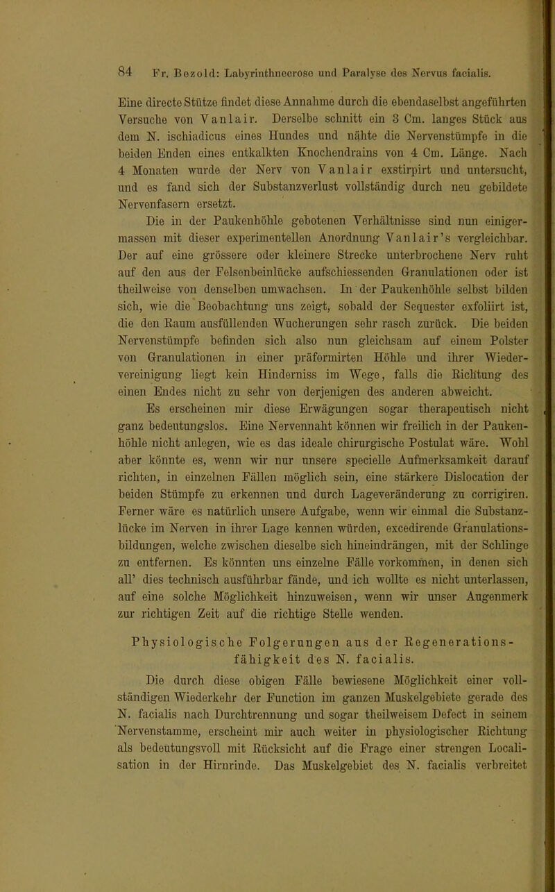 Eine directo Stütze findet diese Annahme durch die ehendaselhst angeführten Versuche von Vanlair. Derselbe schnitt ein 3 Cm. langes Stück aus dem N. ischiadicus eines Hundes und nähte die Nervenstümpfo in die beiden Enden eines entkalkten Knochendrains von 4 Cm. Länge. Nach 4 Monaten wurde der Nerv von Vanlair exstirpirt und untersucht, und es fand sich der Substanzverlust vollständig durch neu gebildete Nervenfasern ersetzt. Die in der Paukenhöhle gebotenen Verhältnisse sind nun einiger- massen mit dieser experimentellen Anordnung Vanlair's vergleichbar. Der auf eine grössere oder kleinere Strecke unterbrochene Nerv ruht auf den aus der Felsenbeinlücke aufschiessenden Granulationen oder ist theilweise von denselben umwachsen. In der Paukenhöhle selbst bilden sich, wie die Beobachtung uns zeigt, sobald der Sequester exfoliirt ist, die den Eaum ausfüllenden Wucherungen sehr rasch zurück. Die beiden Nervenstümpfe befinden sich also nun gleichsam auf einem Polster von Granulationen in einer präformirten Höhle und ihrer Wieder- vereinigung liegt kein Hinderniss im Wege, falls die Richtung des einen Endes nicht zu sehr von derjenigen des anderen abweicht. Es erscheinen mir diese Erwägungen sogar therapeutisch nicht ganz bedeutungslos. Eine Nervennaht können wir freilich in der Pauken- höhle nicht anlegen, wie es das ideale chirurgische Postulat wäre. Wohl aber könnte es, wenn wir nur unsere specielle Aufmerksamkeit darauf richten, in einzelnen Fällen möglich sein, eine stärkere Dislocation der beiden Stümpfe zu erkennen und durch Lageveränderung zu corrigiren. Ferner wäre es natürlich unsere Aufgabe, wenn wir einmal die Substanz- lücke im Nerven in ihrer Lage kennen würden, excedirende Granulations- bildungen, welche zwischen dieselbe sich hineindrängen, mit der Schlinge zu entfernen. Es könnten uns einzelne Fälle vorkommen, in denen sich all' dies technisch ausführbar fände, und ich wollte es nicht unterlassen, auf eine solche Möglichkeit hinzuweisen, wenn wir unser Augenmerk zur richtigen Zeit auf die richtige Stelle wenden. Physiologische Folgerungen aus der Regenerations- fähigkeit des N. facialis. Die durch diese obigen Fälle bewiesene Möglichkeit einer voll- ständigen Wiederkehr der Function im ganzen Muskelgebiete gorado des N. facialis nach Durchtrennung und sogar theilweisem Defect in seinem 'Nervenstamme, erscheint mir auch weiter in physiologischer Richtung als bedeutungsvoll mit Rücksicht auf die Frage einer strengen Locali- sation in der Hirnrinde. Das Muskelgebiet des N. facialis verbreitet