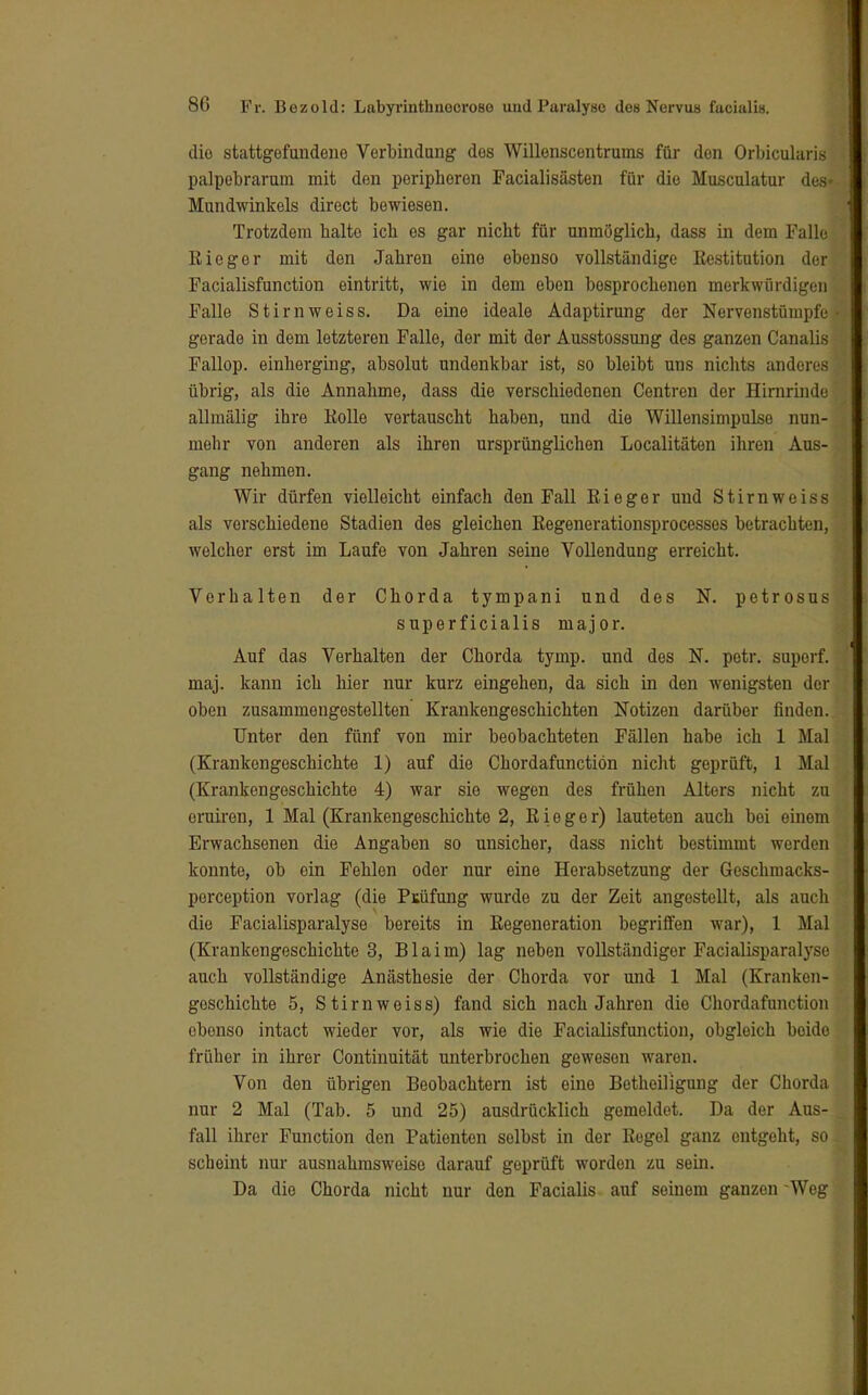 diu stattgefundene Verbindung des Willenscentrums für den Orbikularis palpebrarum mit den peripheren Facialisästen für die Musculatur des» Mundwinkels direct bewiesen. Trotzdem halte ich es gar nicht für unmöglich, dass in dem Falle Rieger mit den Jahren eine ebenso vollständige Restitution der Facialisfunction eintritt, wie in dem eben besprochenen merkwürdigen Falle Stirnweiss. Da eine ideale Adaptirung der Nervenstümpfe gerade in dem letzteren Falle, der mit der Ausstossung des ganzen Canalis Fallop. einherging, absolut undenkbar ist, so bleibt uns nichts anderes übrig, als die Annahme, dass die verschiedenen Centren der Hirnrinde allmälig ihre Rolle vertauscht haben, und die Willensimpulse nun- mehr von anderen als ihren ursprünglichen Localitäten ihren Aus- gang nehmen. Wir dürfen vielleicht einfach den Fall Rieger und Stirnweiss als verschiedene Stadien des gleichen Regenerationsprocesses betrachten, welcher erst im Laufe von Jahren seine Vollendung erreicht. Verhalten der Chorda tympani und des N. petrosus superficialis major. Auf das Verhalten der Chorda tymp. und des N. petr. suporf. maj. kann ich hier nur kurz eingehen, da sich in den wenigsten der oben zusammengestellten Krankengeschichten Notizen darüber finden. Unter den fünf von mir beobachteten Fällen habe ich 1 Mal (Krankengeschichte 1) auf die Chordafunctiön nicht geprüft, 1 Mal (Krankengeschichte 4) war sie wegen des frühen Alters nicht zu oruiren, 1 Mal (Krankengeschichte 2, Rieger) lauteten auch bei einem Erwachsenen die Angaben so unsicher, dass nicht bestimmt werden konnte, ob ein Fehlen oder nur eine Herabsetzung der Geschmacks- poreeption vorlag (die Prüfung wurde zu der Zeit angestellt, als auch die Facialisparalyse bereits in Regeneration begriffen war), 1 Mal (Krankengeschichte 3, Blaim) lag neben vollständiger Facialisparalyse auch vollständige Anästhesie der Chorda vor und 1 Mal (Kranken- goschichte 5, Stirnweiss) fand sich nach Jahren die Chordafunctiön ebenso intact wieder vor, als wie die Facialisfunction, obgleich boido früher in ihrer Continuität unterbrochen gewesen waren. Von den übrigen Beobachtern ist eine Botheiligung der Chorda nur 2 Mal (Tab. 5 und 25) ausdrücklich gemeldet. Da der Aus- fall ihrer Function den Patienten selbst in der Regel ganz entgeht, so scheint nur ausnahmsweise darauf geprüft worden zu sein. Da die Chorda nicht nur den Facialis auf seinem ganzen Weg
