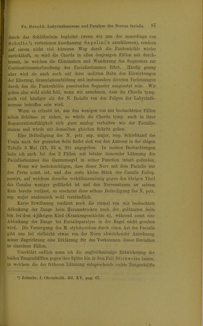 durch das Schliifonboin begleitet (wenn wir uns der nouordings von Schulte1) vertretenen Anschauung Sapolini's anschliessend sondern auf einem nicht viel kürzeren Weg durch die Paukenhöhlo wiedor zurückläuft, so wird dio Chorda in allen denjenigen Fällen mit durch- brennt, in welchen die Elimination und Wanderung des Sequesters zur Continuitätsunterbrechung des Facialisstammos führt. Häufig genug aber wird sie auch noch auf ihror isolirten Bahn don Einwirkungen der Eiterung, Granulationsbildung und insbesondere directen Verletzungen durch den die Paukenhöhle passirendon Soquester ausgesetzt sein. Wir gohen also wohl nicht fehl, wenn wir annehmen, dass die Chorda tymp. noch viel häufiger als der N. facialis von den Folgen der Labyrinth- necroso betroffen sein wird. Wenn es erlaubt ist, aus den wenigen von mir beobachteten Fällen schon Schlüsse zu ziehen, so würde die Chorda tymp. auch in ihrer Kegenorationsfähigkeit sich ganz analog verhalten wie der Facialis- stamm und würde mit demselben gleichen Schritt gehen. Eine Betheiligung des N. petr. sup. major, resp. Schiefstand der Uvula nach der gesunden Seite findet sich von den Autoren in der obigen Tabelle 3 Mal (25, 35 u. 39) angegeben. In meinen Beobachtungen habe ich auch bei den 2 Fällen mit totaler dauernder Lähmung des Facialisstammes das Gaumensegel in -seiner Function intact gefunden. Wenn wir berücksichtigen, dass dieser Nerv mit dem Facialis nur den Porus acust. int. und das erste kleine Stück des Canalis Fallop. passirt, auf welchem derselbe verhältnissmässig gegen den übrigen Theil des Canales weniger gefährdet ist und den Nervonstamm an seinem Knie bereits verlässt, so erscheint diese seltene Betheiligung dos N. petr. sup. major anatomisch wohl verständlich. Kurze Erwähnung verdient noch die einmal von mir beobachtete Ablenkung der Zunge beim Herausstrecken nach der gelähmten Seite hin bei dem 4jährigen Kind (Krankengeschichte 4), während sonst eine Ablenkung der Zunge bei Facialisparalyso in der Kegel nicht gesehen wird. Die Versorgung des M. stylohyoidetis durch einen Ast des Facialis gibt uns bei vielleicht etwas von der Norm abweichender Anordnung seiner Zugrichtung eine Erklärung für das Vorkommen dieser Deviation in einzelnen Fällen. Unerklärt endlich muss ich die ungleichmässige Entwicklung dor beiden Zungenhälften gegen ihre Spitze hin in dorn Fall Stirnweiss lassen, in welchem dio der früheren Lähmung entsprechende rechte Zungenhälfte ') Zeitachr. f. Ohrenhoilk. Bd. XV, pag. 67.