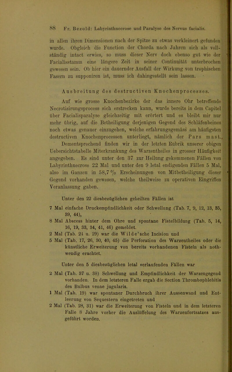 in allen ihren Dimensionen nach der Spitze zu etwas verkleinert gefunden wurde. Obgleich die Function der Chorda nach Jahren sich als voll- ständig intact erwies, so muss dieser Nerv doch ebenso gut wie der Facialisstamm eine längere Zeit in seiner Continuität unterbrochen gewesen sein. Ob hier ein dauernder Ausfall der Wirkung von trophischen Fasom zu supponiren ist, muss ich dahingestellt sein lassen. Ausbreitung des destruetiven Knochenprocesses. Auf wie grosse Knochenbezirke der das innere Ohr betreffende Necrotisirungsprocess sich erstrecken kann, wurde bereits in dem Capitel über Facialisparalyse gleichzeitig mit erörtert und es bleibt mir nur mehr übrig, auf die Betheiligung derjenigen Gegend des Schläfenbeines noch etwas genauer einzugehen, welche erfahrungsgemäss am häufigsten destruetiven Knochenprocessen unterliegt, nämlich der Pars mast.f Dementsprechend finden wir in der letzten Rubrik unserer obigen Uebersichtstabelle Miterkrankung des Warzentheiles in grosser Häufigkeit angegeben. Es sind unter den 37 zur Heilung gekommenen Fällen von Labyrinthnecrose 22 Mal und unter den 9 letal endigenden Fällen 5 Mal, also im Ganzen in 58,7 °/o Erscheinungen von Mitbetheiligung dieser Gegend vorhanden gewesen, welche theilweise zu operativen Eingriffen Veranlassung gaben. Unter den 22 diesbezüglichen geheilten Fällen ist 7 Mal einfache Druckempfindlichkeit oder Schwellung (Tab. 7, 9, 12, 13, 85, 39, 44), 8 Mal Abscess hinter dem Ohre und spontane Fistelbildung (Tab. 5, 14, 16, 19, 33, 34, 41, 46) gemeldet. 2 Mal (Tab. 24 u. 29) war die Wilde'sehe Incisiou und 5 Mal (Tab. 17, 26, 30, 40, 45) die Perforation des Warzentheiles oder die künstliche Erweiterung von bereits vorhandenen Fisteln als noth- wendig erachtet. Unter den 5 diesbezüglichen letal verlaufenden Fällen war 2 Mal (Tab. 37 u. 38) Schwellung und Empfindlichkeit der Warzengegend vorhanden. In dem letzteren Falle ergab die Section Thrombophlebitis des Bulbus venae jugularis. 1 Mal (Tab. 19) war spontaner Durchbruch ihrer Aussenwand und Ent- leerung von Sequestern eingetreten und 2 Mal (Tab. 28, 31) war die Erweiterung von Fisteln und in dem letzteren Falle 8 Jahre vorher die Auslöffelung des Warzenfortsatzes aus- geführt worden.